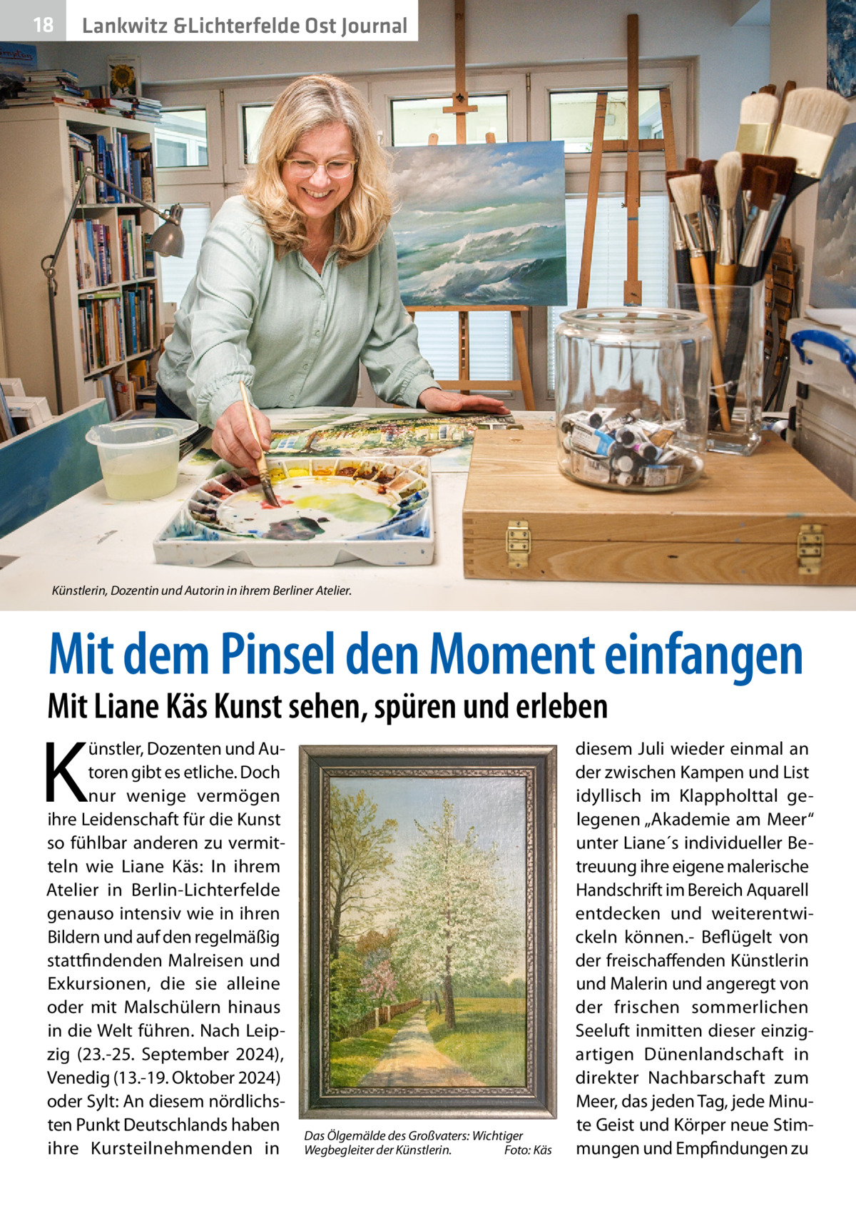 18  Lankwitz &Lichterfelde Ost Journal  Künstlerin, Dozentin und Autorin in ihrem Berliner Atelier.  Mit dem Pinsel den Moment einfangen  Mit Liane Käs Kunst sehen, spüren und erleben  K  ünstler, Dozenten und Autoren gibt es etliche. Doch nur wenige vermögen ihre Leidenschaft für die Kunst so fühlbar anderen zu vermitteln wie Liane Käs: In ihrem Atelier in Berlin-Lichterfelde genauso intensiv wie in ihren Bildern und auf den regelmäßig stattfindenden Malreisen und Exkursionen, die sie alleine oder mit Malschülern hinaus in die Welt führen. Nach Leipzig (23.-25.  September 2024), Venedig (13.-19. Oktober 2024) oder Sylt: An diesem nördlichsten Punkt Deutschlands haben ihre Kursteilnehmenden in  Das Ölgemälde des Großvaters: Wichtiger Wegbegleiter der Künstlerin.� Foto: Käs  diesem Juli wieder einmal an der zwischen Kampen und List idyllisch im Klappholttal gelegenen „Akademie am Meer“ unter Liane´s individueller Betreuung ihre eigene malerische Handschrift im Bereich Aquarell entdecken und weiterentwickeln können.- Beflügelt von der freischaffenden Künstlerin und Malerin und angeregt von der frischen sommerlichen Seeluft inmitten dieser einzigartigen Dünenlandschaft in direkter Nachbarschaft zum Meer, das jeden Tag, jede Minute Geist und Körper neue Stimmungen und Empfindungen zu