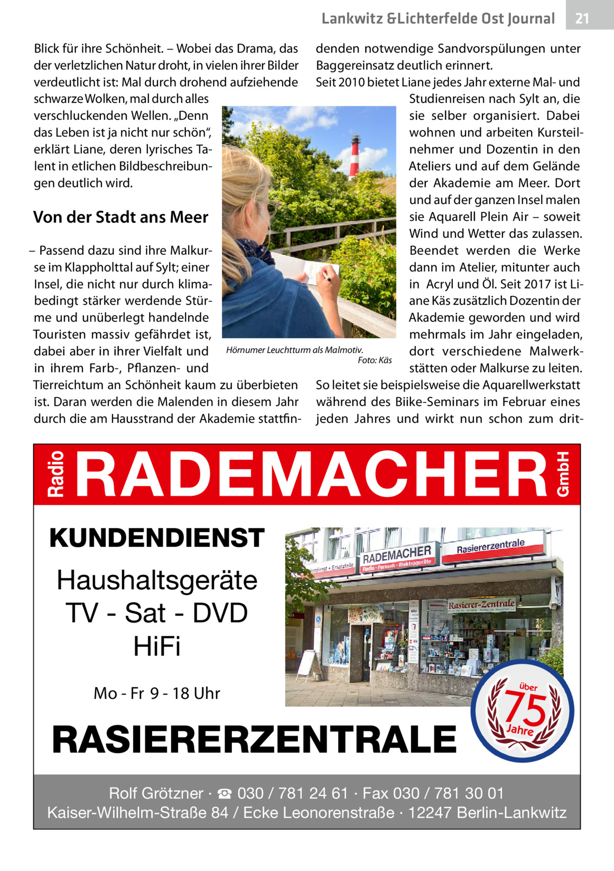 Lankwitz &Lichterfelde Gesundheit Ost Journal Blick für ihre Schönheit. – Wobei das Drama, das der verletzlichen Natur droht, in vielen ihrer Bilder verdeutlicht ist: Mal durch drohend aufziehende schwarze Wolken, mal durch alles verschluckenden Wellen. „Denn das Leben ist ja nicht nur schön“, erklärt Liane, deren lyrisches Talent in etlichen Bildbeschreibungen deutlich wird.  21 21  denden notwendige Sandvorspülungen unter Baggereinsatz deutlich erinnert. Seit 2010 bietet Liane jedes Jahr externe Mal- und Studienreisen nach Sylt an, die sie selber organisiert. Dabei wohnen und arbeiten Kursteilnehmer und Dozentin in den Ateliers und auf dem Gelände der Akademie am Meer. Dort und auf der ganzen Insel malen sie Aquarell Plein Air – soweit Von der Stadt ans Meer Wind und Wetter das zulassen. – Passend dazu sind ihre MalkurBeendet werden die Werke dann im Atelier, mitunter auch se im Klappholttal auf Sylt; einer Insel, die nicht nur durch klimain  Acryl und Öl. Seit 2017 ist Libedingt stärker werdende Stürane Käs zusätzlich Dozentin der me und unüberlegt handelnde Akademie geworden und wird Touristen massiv gefährdet ist, mehrmals im Jahr eingeladen, dabei aber in ihrer Vielfalt und Hörnumer Leuchtturm als Malmotiv. dort verschiedene Malwerk� Foto: Käs stätten oder Malkurse zu leiten. in ihrem Farb-, Pflanzen- und Tierreichtum an Schönheit kaum zu überbieten So leitet sie beispielsweise die Aquarellwerkstatt ist. Daran werden die Malenden in diesem Jahr während des Biike-Seminars im Februar eines durch die am Hausstrand der Akademie stattfin- jeden Jahres und wirkt nun schon zum drit KUNDENDIENST  Haushaltsgeräte TV - Sat - DVD HiFi Mo - Fr 9 - 18 Uhr  RASIERERZENTRALE  75 über  Jahre  Rolf Grötzner · ☎ 030 / 781 24 61 · Fax 030 / 781 30 01 Kaiser-Wilhelm-Straße 84 / Ecke Leonorenstraße · 12247 Berlin-Lankwitz