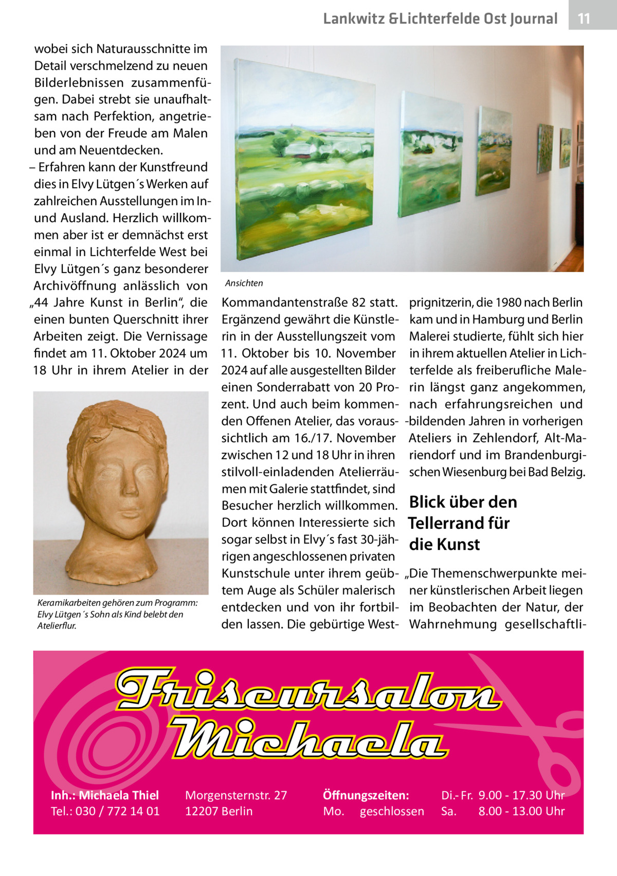 Lankwitz &Lichterfelde Ost Journal wobei sich Naturausschnitte im Detail verschmelzend zu neuen Bilderlebnissen zusammenfügen. Dabei strebt sie unaufhaltsam nach Perfektion, angetrieben von der Freude am Malen und am Neuentdecken. – Erfahren kann der Kunstfreund dies in Elvy Lütgen´s Werken auf zahlreichen Ausstellungen im Inund Ausland. Herzlich willkommen aber ist er demnächst erst einmal in Lichterfelde West bei Elvy Lütgen´s ganz besonderer Archivöffnung anlässlich von „44  Jahre Kunst in Berlin“, die einen bunten Querschnitt ihrer Arbeiten zeigt. Die Vernissage findet am 11. Oktober 2024 um 18  Uhr in ihrem Atelier in der  Keramikarbeiten gehören zum Programm: Elvy Lütgen´s Sohn als Kind belebt den Atelierflur.  Inh.: Michaela Thiel Tel.: 030 / 772 14 01  11 11  Ansichten  Kommandantenstraße 82 statt. Ergänzend gewährt die Künstlerin in der Ausstellungszeit vom 11.  Oktober bis 10.  November 2024 auf alle ausgestellten Bilder einen Sonderrabatt von 20 Prozent. Und auch beim kommenden Offenen Atelier, das voraussichtlich am 16./17. November zwischen 12 und 18 Uhr in ihren stilvoll-einladenden Atelierräumen mit Galerie stattfindet, sind Besucher herzlich willkommen. Dort können Interessierte sich sogar selbst in Elvy´s fast 30-jährigen angeschlossenen privaten Kunstschule unter ihrem geübtem Auge als Schüler malerisch entdecken und von ihr fortbilden lassen. Die gebürtige West­  Morgensternstr. 27 12207 Berlin  prignitzerin, die 1980 nach Berlin kam und in Hamburg und Berlin Malerei studierte, fühlt sich hier in ihrem aktuellen Atelier in Lichterfelde als freiberufliche Malerin längst ganz angekommen, nach erfahrungsreichen und -bildenden Jahren in vorherigen Ateliers in Zehlendorf, Alt-Mariendorf und im Brandenburgischen Wiesenburg bei Bad Belzig.  Blick über den Tellerrand für die Kunst „Die Themenschwerpunkte meiner künstlerischen Arbeit liegen im Beobachten der Natur, der Wahrnehmung gesellschaftli Öﬀnungszeiten: Mo. geschlossen  Di.- Fr. 9.00 - 17.30 Uhr Sa. 8.00 - 13.00 Uhr