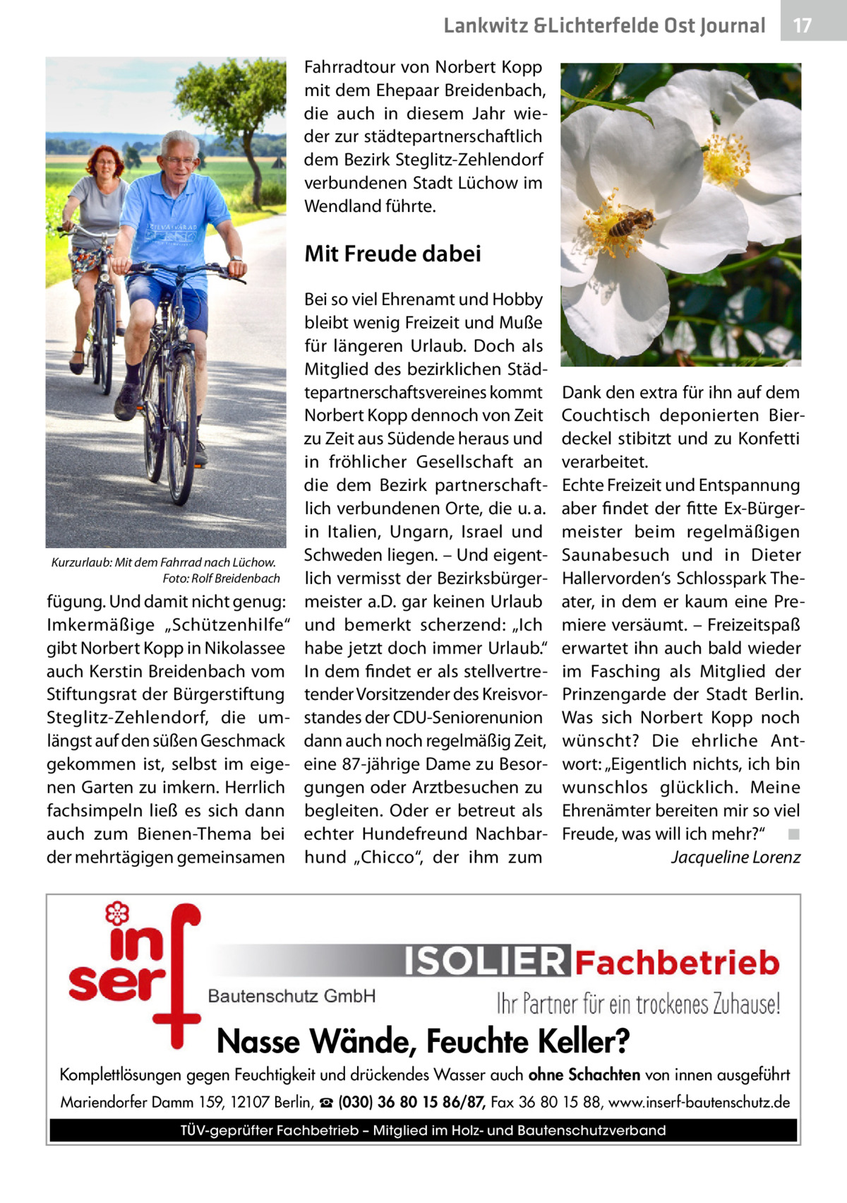 Lankwitz &Lichterfelde Ost Journal  17 17  Fahrradtour von Norbert Kopp mit dem Ehepaar Breidenbach, die auch in diesem Jahr wieder zur städtepartnerschaftlich dem Bezirk Steglitz-Zehlendorf verbundenen Stadt Lüchow im Wendland führte.  Mit Freude dabei  Kurzurlaub: Mit dem Fahrrad nach Lüchow. � Foto: Rolf Breidenbach  fügung. Und damit nicht genug: Imkermäßige „Schützenhilfe“ gibt Norbert Kopp in Nikolassee auch Kerstin Breidenbach vom Stiftungsrat der Bürgerstiftung Steglitz-Zehlendorf, die umlängst auf den süßen Geschmack gekommen ist, selbst im eigenen Garten zu imkern. Herrlich fachsimpeln ließ es sich dann auch zum Bienen-Thema bei der mehrtägigen gemeinsamen  Bei so viel Ehrenamt und Hobby bleibt wenig Freizeit und Muße für längeren Urlaub. Doch als Mitglied des bezirklichen Städtepartnerschaftsvereines kommt Norbert Kopp dennoch von Zeit zu Zeit aus Südende heraus und in fröhlicher Gesellschaft an die dem Bezirk partnerschaftlich verbundenen Orte, die u. a. in Italien, Ungarn, Israel und Schweden liegen. – Und eigentlich vermisst der Bezirksbürgermeister a.D. gar keinen Urlaub und bemerkt scherzend: „Ich habe jetzt doch immer Urlaub.“ In dem findet er als stellvertretender Vorsitzender des Kreisvorstandes der CDU-Senioren­union dann auch noch regelmäßig Zeit, eine 87-jährige Dame zu Besorgungen oder Arztbesuchen zu begleiten. Oder er betreut als echter Hundefreund Nachbarhund „Chicco“, der ihm zum  Dank den extra für ihn auf dem Couchtisch deponierten Bierdeckel stibitzt und zu Konfetti verarbeitet. Echte Freizeit und Entspannung aber findet der fitte Ex-Bürgermeister beim regelmäßigen Saunabesuch und in Dieter Hallervorden‘s Schlosspark Theater, in dem er kaum eine Premiere versäumt. – Freizeitspaß erwartet ihn auch bald wieder im Fasching als Mitglied der Prinzengarde der Stadt Berlin. Was sich Norbert Kopp noch wünscht? Die ehrliche Antwort: „Eigentlich nichts, ich bin wunschlos glücklich. Meine Ehrenämter bereiten mir so viel Freude, was will ich mehr?“� ◾ � Jacqueline Lorenz  Nasse Wände, Feuchte Keller? Komplettlösungen gegen Feuchtigkeit und drückendes Wasser auch ohne Schachten von innen ausgeführt Mariendorfer Damm 159, 12107 Berlin, ☎ (030) 36 80 15 86/87, Fax 36 80 15 88, www.inserf-bautenschutz.de TÜV-geprüfter Fachbetrieb – Mitglied im Holz- und Bautenschutzverband