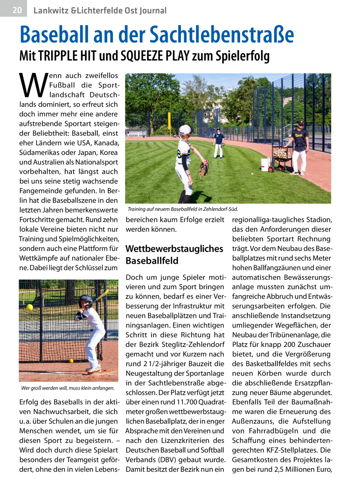 20  Gesundheit Lankwitz &Lichterfelde Ost Journal  Baseball an der Sachtlebenstraße  Mit TRIPPLE HIT und SQUEEZE PLAY zum Spielerfolg  W  enn auch zweifellos Fußball die Sportlandschaft Deutschlands dominiert, so erfreut sich doch immer mehr eine andere aufstrebende Sportart steigender Beliebtheit: Baseball, einst eher Ländern wie USA, Kanada, Südamerikas oder Japan, Korea und Australien als Nationalsport vorbehalten, hat längst auch bei uns seine stetig wachsende Fangemeinde gefunden. In Berlin hat die Baseballszene in den letzten Jahren bemerkenswerte Training auf neuem Baseballfeld in Zehlendorf-Süd. Fortschritte gemacht. Rund zehn bereichen kaum Erfolge erzielt regionalliga-taugliches Stadion, lokale Vereine bieten nicht nur werden können. das den Anforderungen dieser Training und Spielmöglichkeiten, beliebten Sportart Rechnung sondern auch eine Plattform für Wettbewerbs­taugliches trägt. Vor dem Neubau des Baseballplatzes mit rund sechs Meter Wettkämpfe auf nationaler Ebe- Baseballfeld ne. Dabei liegt der Schlüssel zum hohen Ballfangzäunen und einer Doch um junge Spieler moti- automatischen Bewässerungsvieren und zum Sport bringen anlage mussten zunächst umzu können, bedarf es einer Ver- fangreiche Abbruch und Entwäsbesserung der Infrastruktur mit serungsarbeiten erfolgen. Die neuen Baseballplätzen und Trai- anschließende Instandsetzung ningsanlagen. Einen wichtigen umliegender Wegeflächen, der Schritt in diese Richtung hat Neubau der Tribünenanlage, die der Bezirk Steglitz-Zehlendorf Platz für knapp 200 Zuschauer gemacht und vor Kurzem nach bietet, und die Vergrößerung rund 2 1/2-jähriger Bauzeit die des Basketballfeldes mit sechs Neugestaltung der Sportanlage neuen Körben wurde durch in der Sachtlebenstraße abge- die abschließende ErsatzpflanWer groß werden will, muss klein anfangen. schlossen. Der Platz verfügt jetzt zung neuer Bäume abgerundet. Erfolg des Baseballs in der akti- über einen rund 11.700 Quadrat- Ebenfalls Teil der Baumaßnahven Nachwuchsarbeit, die sich meter großen wettbewerbstaug- me waren die Erneuerung des u. a. über Schulen an die jungen lichen Baseballplatz, der in enger Außenzauns, die Aufstellung Menschen wendet, um sie für Absprache mit den Vereinen und von Fahrradbügeln und die diesen Sport zu begeistern. – nach den Lizenzkriterien des Schaffung eines behindertenWird doch durch diese Spielart Deutschen Baseball und Softball gerechten KFZ-Stellplatzes. Die besonders der Teamgeist geför- Verbands (DBV) gebaut wurde. Gesamtkosten des Projektes ladert, ohne den in vielen Lebens- Damit besitzt der Bezirk nun ein gen bei rund 2,5 Millionen Euro,