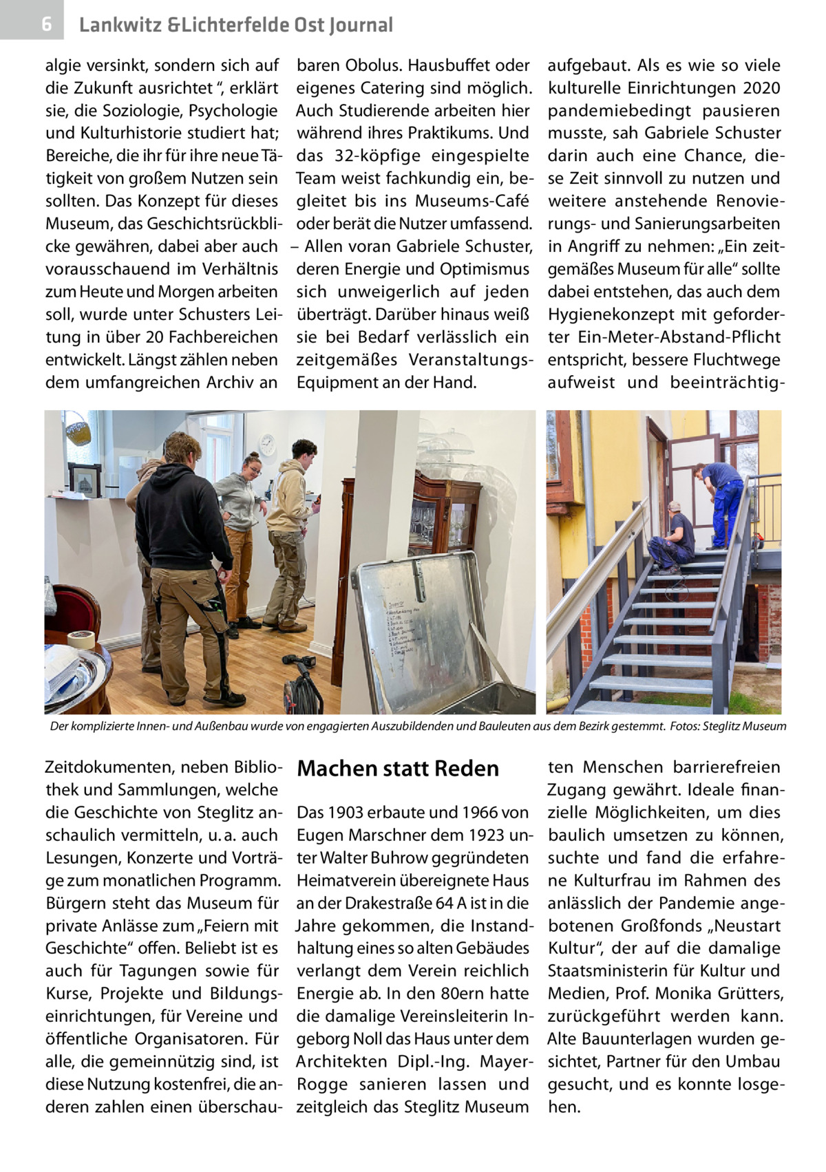 6  Lankwitz &Lichterfelde Ost Journal  algie versinkt, sondern sich auf die Zukunft ausrichtet “, erklärt sie, die Soziologie, Psychologie und Kulturhistorie studiert hat; Bereiche, die ihr für ihre neue Tätigkeit von großem Nutzen sein sollten. Das Konzept für dieses Museum, das Geschichtsrückblicke gewähren, dabei aber auch vorausschauend im Verhältnis zum Heute und Morgen arbeiten soll, wurde unter Schusters Leitung in über 20 Fachbereichen entwickelt. Längst zählen neben dem umfangreichen Archiv an  baren Obolus. Hausbuffet oder eigenes Catering sind möglich. Auch Studierende arbeiten hier während ihres Praktikums. Und das 32-köpfige eingespielte Team weist fachkundig ein, begleitet bis ins Museums-Café oder berät die Nutzer umfassend. – Allen voran Gabriele Schuster, deren Energie und Optimismus sich unweigerlich auf jeden überträgt. Darüber hinaus weiß sie bei Bedarf verlässlich ein zeitgemäßes VeranstaltungsEquipment an der Hand.  aufgebaut. Als es wie so viele kulturelle Einrichtungen 2020 pandemiebedingt pausieren musste, sah Gabriele Schuster darin auch eine Chance, diese Zeit sinnvoll zu nutzen und weitere anstehende Renovierungs- und Sanierungsarbeiten in Angriff zu nehmen: „Ein zeitgemäßes Museum für alle“ sollte dabei entstehen, das auch dem Hygienekonzept mit geforderter Ein-Meter-Abstand-Pflicht entspricht, bessere Fluchtwege aufweist und beeinträchtig Der komplizierte Innen- und Außenbau wurde von engagierten Auszubildenden und Bauleuten aus dem Bezirk gestemmt.� Fotos: Steglitz Museum  Zeitdokumenten, neben Bibliothek und Sammlungen, welche die Geschichte von Steglitz anschaulich vermitteln, u. a. auch Lesungen, Konzerte und Vorträge zum monatlichen Programm. Bürgern steht das Museum für private Anlässe zum „Feiern mit Geschichte“ offen. Beliebt ist es auch für Tagungen sowie für Kurse, Projekte und Bildungseinrichtungen, für Vereine und öffentliche Organisatoren. Für alle, die gemeinnützig sind, ist diese Nutzung kostenfrei, die anderen zahlen einen überschau Machen statt Reden Das 1903 erbaute und 1966 von Eugen Marschner dem 1923 unter Walter Buhrow gegründeten Heimatverein übereignete Haus an der Drakestraße 64 A ist in die Jahre gekommen, die Instandhaltung eines so alten Gebäudes verlangt dem Verein reichlich Energie ab. In den 80ern hatte die damalige Vereinsleiterin Ingeborg Noll das Haus unter dem Architekten Dipl.-Ing. MayerRogge sanieren lassen und zeitgleich das Steglitz Museum  ten Menschen barrierefreien Zugang gewährt. Ideale finanzielle Möglichkeiten, um dies baulich umsetzen zu können, suchte und fand die erfahrene Kulturfrau im Rahmen des anlässlich der Pandemie angebotenen Großfonds „Neustart Kultur“, der auf die damalige Staatsministerin für Kultur und Medien,  Prof.  Monika Grütters, zurückgeführt werden kann. Alte Bauunterlagen wurden gesichtet, Partner für den Umbau gesucht, und es konnte losgehen.