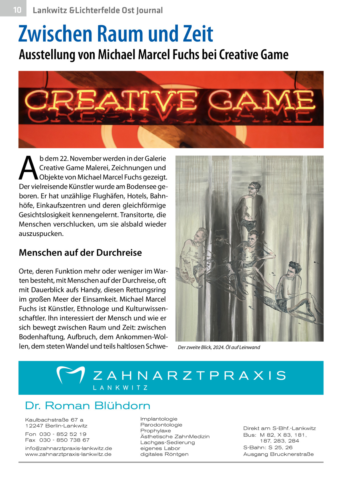10  Lankwitz &Lichterfelde Ost Journal  Zwischen Raum und Zeit  Ausstellung von Michael Marcel Fuchs bei Creative Game  A  b dem 22. November werden in der Galerie Creative Game Malerei, Zeichnungen und Objekte von Michael Marcel Fuchs gezeigt. Der vielreisende Künstler wurde am Bodensee geboren. Er hat unzählige Flughäfen, Hotels, Bahnhöfe, Einkaufszentren und deren gleichförmige Gesichtslosigkeit kennengelernt. Transitorte, die Menschen verschlucken, um sie alsbald wieder auszuspucken.  Menschen auf der Durchreise Orte, deren Funktion mehr oder weniger im Warten besteht, mit Menschen auf der Durchreise, oft mit Dauerblick aufs Handy, diesen Rettungsring im großen Meer der Einsamkeit. Michael Marcel Fuchs ist Künstler, Ethnologe und Kulturwissenschaftler. Ihn interessiert der Mensch und wie er sich bewegt zwischen Raum und Zeit: zwischen Bodenhaftung, Aufbruch, dem Ankommen-Wollen, dem steten Wandel und teils haltlosen Schwe Der zweite Blick, 2024. Öl auf Leinwand  Dr. Roman Blühdorn Kaulbachstraße 67 a 12247 Berlin-Lankwitz Fon 030 - 852 52 19 Fax 030 - 850 738 67 info@zahnarztpraxis-lankwitz.de www.zahnarztpraxis-lankwitz.de  Implantologie Parodontologie Prophylaxe Ästhetische ZahnMedizin Lachgas-Sedierung eigenes Labor digitales Röntgen  Direkt am S-Bhf.-Lankwitz Bus: M 82, X 83, 181, 187, 283, 284 S-Bahn: S 25, 26 Ausgang Brucknerstraße