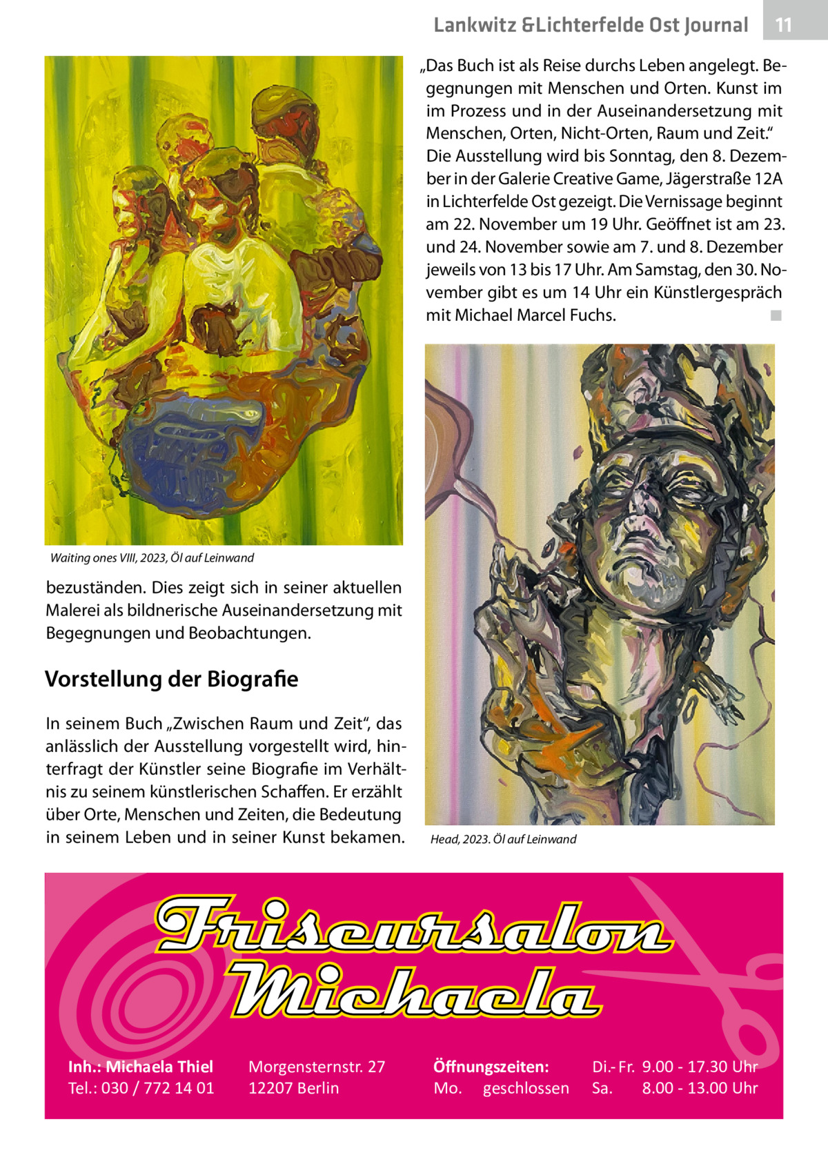 Lankwitz &Lichterfelde Ost Journal  11 11  „Das Buch ist als Reise durchs Leben angelegt. Begegnungen mit Menschen und Orten. Kunst im im Prozess und in der Auseinandersetzung mit Menschen, Orten, Nicht-Orten, Raum und Zeit.“ Die Ausstellung wird bis Sonntag, den 8. Dezember in der Galerie Creative Game, Jägerstraße 12A in Lichterfelde Ost gezeigt. Die Vernissage beginnt am 22. November um 19 Uhr. Geöffnet ist am 23. und 24. November sowie am 7. und 8. Dezember jeweils von 13 bis 17 Uhr. Am Samstag, den 30. November gibt es um 14 Uhr ein Künstlergespräch mit Michael Marcel Fuchs.� ◾  Waiting ones VIII, 2023, Öl auf Leinwand  bezuständen. Dies zeigt sich in seiner aktuellen Malerei als bildnerische Auseinandersetzung mit Begegnungen und Beobachtungen.  Vorstellung der Biografie In seinem Buch „Zwischen Raum und Zeit“, das anlässlich der Ausstellung vorgestellt wird, hinterfragt der Künstler seine Biografie im Verhältnis zu seinem künstlerischen Schaffen. Er erzählt über Orte, Menschen und Zeiten, die Bedeutung in seinem Leben und in seiner Kunst bekamen.  Inh.: Michaela Thiel Tel.: 030 / 772 14 01  Morgensternstr. 27 12207 Berlin  Head, 2023. Öl auf Leinwand  Öﬀnungszeiten: Mo. geschlossen  Di.- Fr. 9.00 - 17.30 Uhr Sa. 8.00 - 13.00 Uhr