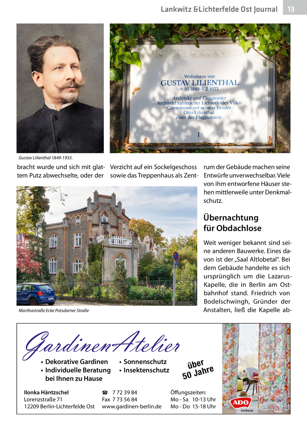 Lankwitz &Lichterfelde Ost Journal  13 13  Gustav Lilienthal 1849-1933.  bracht wurde und sich mit glat- Verzicht auf ein Sockelgeschoss rum der Gebäude machen seine tem Putz abwechselte, oder der sowie das Treppenhaus als Zent- Entwürfe unverwechselbar. Viele von ihm entworfene Häuser stehen mittlerweile unter Denkmalschutz.  Übernachtung für Obdachlose Weit weniger bekannt sind seine anderen Bauwerke. Eines davon ist der „Saal Altlobetal“. Bei dem Gebäude handelte es sich ursprünglich um die LazarusKapelle, die in Berlin am Ostbahnhof stand. Friedrich von Bodelschwingh, Gründer der Anstalten, ließ die Kapelle ab Marthastraße Ecke Potsdamer Straße  GardinenAtelier • Dekorative Gardinen • Individuelle Beratung bei Ihnen zu Hause  Ilonka Häntzschel Lorenzstraße 71 12209 Berlin-Lichterfelde Ost  • Sonnenschutz • Insektenschutz  ☎ 7 72 39 84 Fax 7 73 56 84 www.gardinen-berlin.de  über re h 50 Ja  Öffungszeiten: Mo - Sa 10-13 Uhr Mo - Do 15-18 Uhr