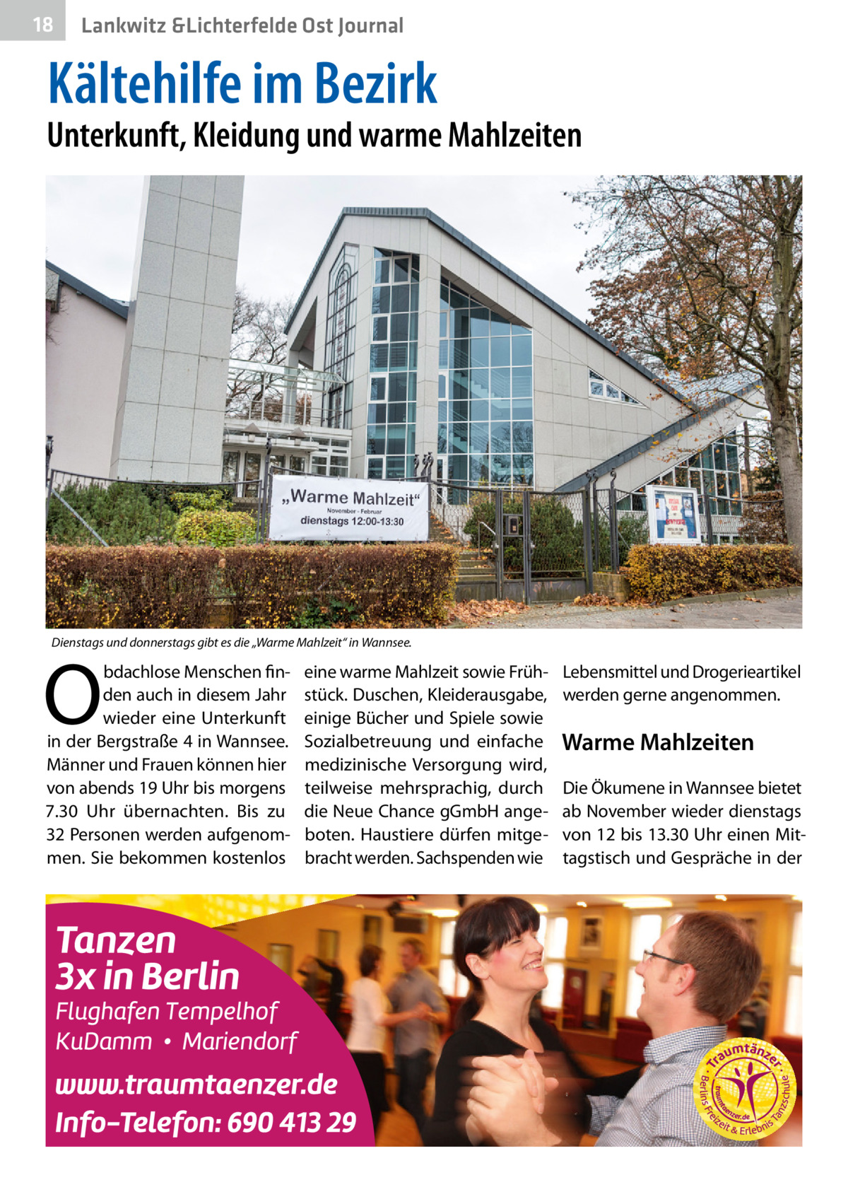 18  Lankwitz &Lichterfelde Ost Journal  Kältehilfe im Bezirk  Unterkunft, Kleidung und warme Mahlzeiten  Dienstags und donnerstags gibt es die „Warme Mahlzeit“ in Wannsee.  O  bdachlose Menschen finden auch in diesem Jahr wieder eine Unterkunft in der Bergstraße 4 in Wannsee. Männer und Frauen können hier von abends 19 Uhr bis morgens 7.30  Uhr übernachten. Bis zu 32 Personen werden aufgenommen. Sie bekommen kostenlos  eine warme Mahlzeit sowie Frühstück. Duschen, Kleiderausgabe, einige Bücher und Spiele sowie Sozialbetreuung und einfache medizinische Versorgung wird, teilweise mehrsprachig, durch die Neue Chance gGmbH angeboten. Haustiere dürfen mitgebracht werden. Sachspenden wie  Lebensmittel und Drogerieartikel werden gerne angenommen.  Warme Mahlzeiten Die Ökumene in Wannsee bietet ab November wieder dienstags von 12 bis 13.30 Uhr einen Mittagstisch und Gespräche in der