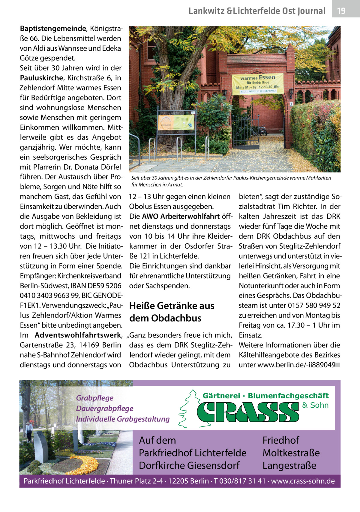 Lankwitz &Lichterfelde Ost Journal Baptistengemeinde, Königstraße 66. Die Lebensmittel werden von Aldi aus Wannsee und Edeka Götze gespendet. Seit über 30 Jahren wird in der Pauluskirche, Kirchstraße  6, in Zehlendorf Mitte warmes Essen für Bedürftige angeboten. Dort sind wohnungslose Menschen sowie Menschen mit geringem Einkommen willkommen. Mittlerweile gibt es das Angebot ganzjährig. Wer möchte, kann ein seelsorgerisches Gespräch mit Pfarrerin Dr. Donata Dörfel führen. Der Austausch über Probleme, Sorgen und Nöte hilft so manchem Gast, das Gefühl von Einsamkeit zu überwinden. Auch die Ausgabe von Bekleidung ist dort möglich. Geöffnet ist montags, mittwochs und freitags von 12 – 13.30 Uhr. Die Initiatoren freuen sich über jede Unterstützung in Form einer Spende. Empfänger: Kirchenkreisverband Berlin-Südwest, IBAN DE59 5206 0410 3403 9663 99, BIC GENODEF1EK1. Verwendungszweck: „Paulus Zehlendorf/Aktion Warmes Essen“ bitte unbedingt angeben. Im Adventswohlfahrtswerk, Gartenstraße  23, 14169  Berlin nahe S-Bahnhof Zehlendorf wird dienstags und donnerstags von  19 19  Seit über 30 Jahren gibt es in der Zehlendorfer Paulus-Kirchengemeinde warme Mahlzeiten für Menschen in Armut.  12 – 13 Uhr gegen einen kleinen Obolus Essen ausgegeben. Die AWO Arbeiterwohlfahrt öffnet dienstags und donnerstags von 10 bis 14  Uhr ihre Kleiderkammer in der Osdorfer Straße 121 in Lichterfelde. Die Einrichtungen sind dankbar für ehrenamtliche Unterstützung oder Sachspenden.  bieten“, sagt der zuständige Sozialstadtrat Tim Richter. In der kalten Jahreszeit ist das DRK wieder fünf Tage die Woche mit dem DRK Obdachbus auf den Straßen von Steglitz-Zehlendorf unterwegs und unterstützt in vielerlei Hinsicht, als Versorgung mit heißen Getränken, Fahrt in eine Notunterkunft oder auch in Form eines Gesprächs. Das Obdachbusteam ist unter 0157 580 949 52 Heiße Getränke aus zu erreichen und von Montag bis dem Obdachbus Freitag von ca. 17.30 – 1 Uhr im „Ganz besonders freue ich mich, Einsatz. dass es dem DRK Steglitz-Zeh- Weitere Informationen über die lendorf wieder gelingt, mit dem Kältehilfeangebote des Bezirkes Obdachbus Unterstützung zu unter www.berlin.de/-ii889049◾  Grabpflege Dauergrabpflege Individuelle Grabgestaltung  Gärtnerei · Blumenfachgeschäft & Sohn  Auf dem Parkfriedhof Lichterfelde Dorfkirche Giesensdorf  Friedhof Moltkestraße Langestraße  Parkfriedhof Lichterfelde · Thuner Platz 2-4 · 12205 Berlin · T 030/817 31 41 · www.crass-sohn.de