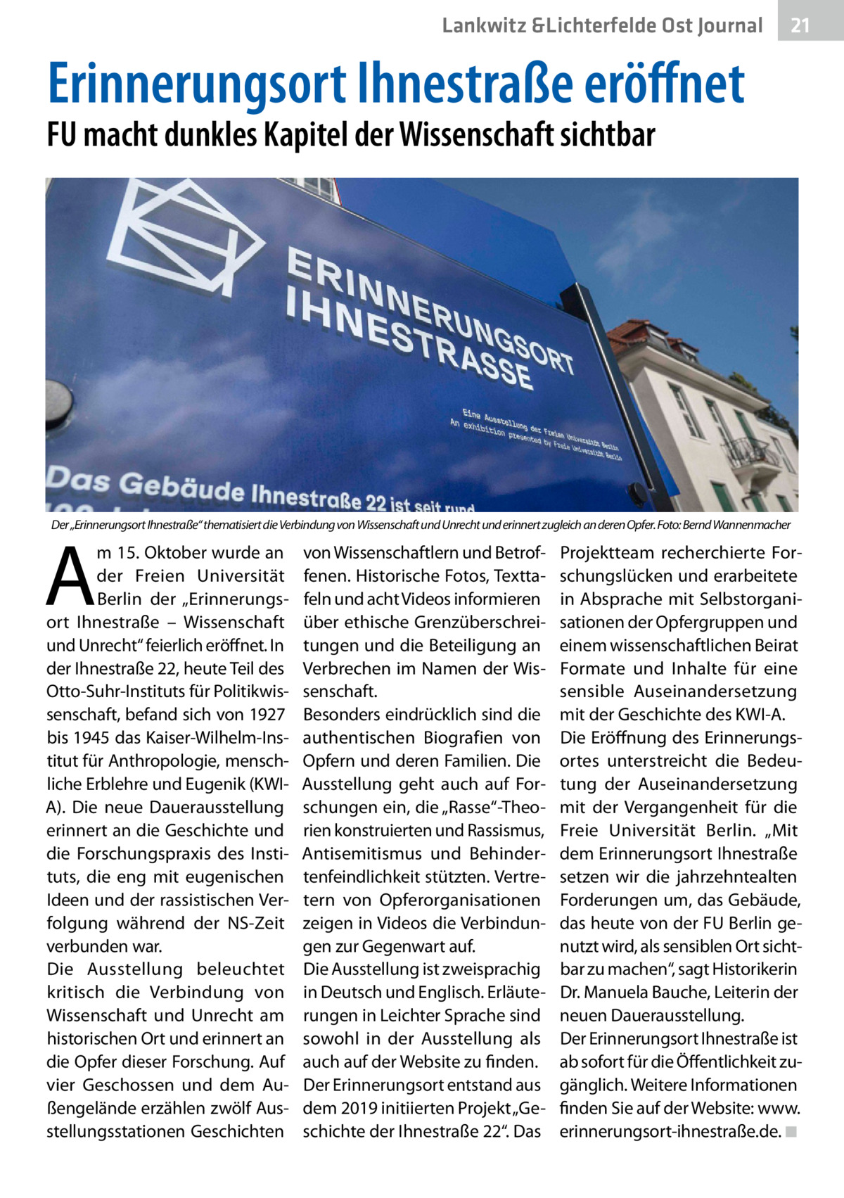 Lankwitz &Lichterfelde Gesundheit Ost Journal  21 21  Erinnerungsort Ihnestraße eröffnet  FU macht dunkles Kapitel der Wissenschaft sichtbar  Der „Erinnerungsort Ihnestraße“ thematisiert die Verbindung von Wissenschaft und Unrecht und erinnert zugleich an deren Opfer. Foto: Bernd Wannenmacher  A  m 15. Oktober wurde an der Freien Universität Berlin der „Erinnerungsort Ihnestraße – Wissenschaft und Unrecht“ feierlich eröffnet. In der Ihnestraße 22, heute Teil des Otto-Suhr-Instituts für Politikwissenschaft, befand sich von 1927 bis 1945 das Kaiser-Wilhelm-Institut für Anthropologie, menschliche Erblehre und Eugenik (KWIA). Die neue Dauerausstellung erinnert an die Geschichte und die Forschungspraxis des Instituts, die eng mit eugenischen Ideen und der rassistischen Verfolgung während der NS-Zeit verbunden war. Die Ausstellung beleuchtet kritisch die Verbindung von Wissenschaft und Unrecht am historischen Ort und erinnert an die Opfer dieser Forschung. Auf vier Geschossen und dem Außengelände erzählen zwölf Ausstellungsstationen Geschichten  von Wissenschaftlern und Betroffenen. Historische Fotos, Texttafeln und acht Videos informieren über ethische Grenzüberschreitungen und die Beteiligung an Verbrechen im Namen der Wissenschaft. Besonders eindrücklich sind die authentischen Biografien von Opfern und deren Familien. Die Ausstellung geht auch auf Forschungen ein, die „Rasse“-Theorien konstruierten und Rassismus, Antisemitismus und Behindertenfeindlichkeit stützten. Vertretern von Opferorganisationen zeigen in Videos die Verbindungen zur Gegenwart auf. Die Ausstellung ist zweisprachig in Deutsch und Englisch. Erläuterungen in Leichter Sprache sind sowohl in der Ausstellung als auch auf der Website zu finden. Der Erinnerungsort entstand aus dem 2019 initiierten Projekt „Geschichte der Ihnestraße 22“. Das  Projektteam recherchierte Forschungslücken und erarbeitete in Absprache mit Selbstorganisationen der Opfergruppen und einem wissenschaftlichen Beirat Formate und Inhalte für eine sensible Auseinandersetzung mit der Geschichte des KWI-A. Die Eröffnung des Erinnerungsortes unterstreicht die Bedeutung der Auseinandersetzung mit der Vergangenheit für die Freie Universität Berlin. „Mit dem Erinnerungsort Ihnestraße setzen wir die jahrzehntealten Forderungen um, das Gebäude, das heute von der FU Berlin genutzt wird, als sensiblen Ort sichtbar zu machen“, sagt Historikerin Dr. Manuela Bauche, Leiterin der neuen Dauerausstellung. Der Erinnerungsort Ihnestraße ist ab sofort für die Öffentlichkeit zugänglich. Weitere Informationen finden Sie auf der Website: www. erinnerungsort-ihnestraße.de.�◾