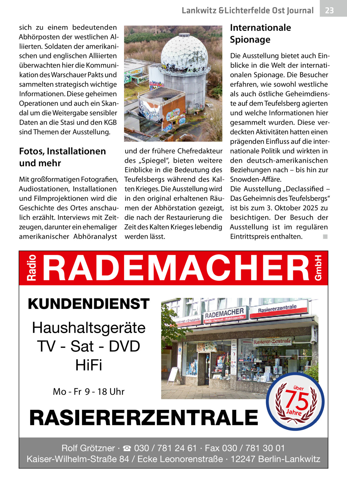 Lankwitz &Lichterfelde Ost Journal  Internationale Spionage  sich zu einem bedeutenden Abhörposten der westlichen Alliierten. Soldaten der amerikanischen und englischen Alliierten überwachten hier die Kommunikation des Warschauer Pakts und sammelten strategisch wichtige Informationen. Diese geheimen Operationen und auch ein Skandal um die Weitergabe sensibler Daten an die Stasi und den KGB sind Themen der Ausstellung.  Fotos, Installationen und mehr Mit großformatigen Fotografien, Audiostationen, Installationen und Filmprojektionen wird die Geschichte des Ortes anschaulich erzählt. Interviews mit Zeitzeugen, darunter ein ehemaliger amerikanischer Abhöranalyst  23 23  und der frühere Chefredakteur des „Spiegel“, bieten weitere Einblicke in die Bedeutung des Teufelsbergs während des Kalten Krieges. Die Ausstellung wird in den original erhaltenen Räumen der Abhörstation gezeigt, die nach der Restaurierung die Zeit des Kalten Krieges lebendig werden lässt.  Die Ausstellung bietet auch Einblicke in die Welt der internationalen Spionage. Die Besucher erfahren, wie sowohl westliche als auch östliche Geheimdienste auf dem Teufelsberg agierten und welche Informationen hier gesammelt wurden. Diese verdeckten Aktivitäten hatten einen prägenden Einfluss auf die internationale Politik und wirkten in den deutsch-amerikanischen Beziehungen nach – bis hin zur Snowden-Affäre. Die Ausstellung „Declassified – Das Geheimnis des Teufelsbergs“ ist bis zum 3. Oktober 2025 zu besichtigen. Der Besuch der Ausstellung ist im regulären Eintrittspreis enthalten.� ◾  KUNDENDIENST  Haushaltsgeräte TV - Sat - DVD HiFi Mo - Fr 9 - 18 Uhr  RASIERERZENTRALE  75 über  Jahre  Rolf Grötzner · ☎ 030 / 781 24 61 · Fax 030 / 781 30 01 Kaiser-Wilhelm-Straße 84 / Ecke Leonorenstraße · 12247 Berlin-Lankwitz