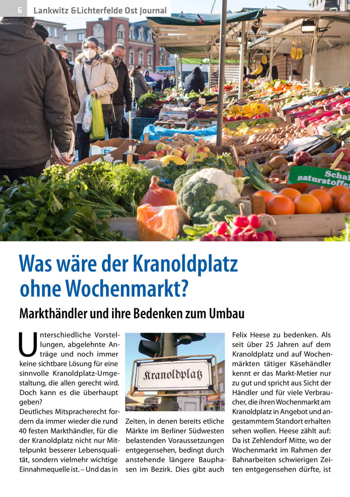 6  Lankwitz &Lichterfelde Ost Journal  Was wäre der Kranoldplatz ohne Wochenmarkt? Markthändler und ihre Bedenken zum Umbau  U  nterschiedliche Vorstellungen, abgelehnte Anträge und noch immer keine sichtbare Lösung für eine sinnvolle Kranoldplatz-Umgestaltung, die allen gerecht wird. Doch kann es die überhaupt geben? Deutliches Mitspracherecht fordern da immer wieder die rund 40 festen Markthändler, für die der Kranoldplatz nicht nur Mittelpunkt besserer Lebensqualität, sondern vielmehr wichtige Einnahmequelle ist. – Und das in  Felix Heese zu bedenken. Als seit über 25  Jahren auf dem Kranoldplatz und auf Wochenmärkten tätiger Käsehändler kennt er das Markt-Metier nur zu gut und spricht aus Sicht der Händler und für viele Verbraucher, die ihren Wochenmarkt am Kranoldplatz in Angebot und anZeiten, in denen bereits etliche gestammtem Standort erhalten Märkte im Berliner Südwesten sehen wollen. Heese zählt auf: belastenden Voraussetzungen Da ist Zehlendorf Mitte, wo der entgegensehen, bedingt durch Wochenmarkt im Rahmen der anstehende längere Baupha- Bahnarbeiten schwierigen Zeisen im Bezirk. Dies gibt auch ten entgegensehen dürfte, ist