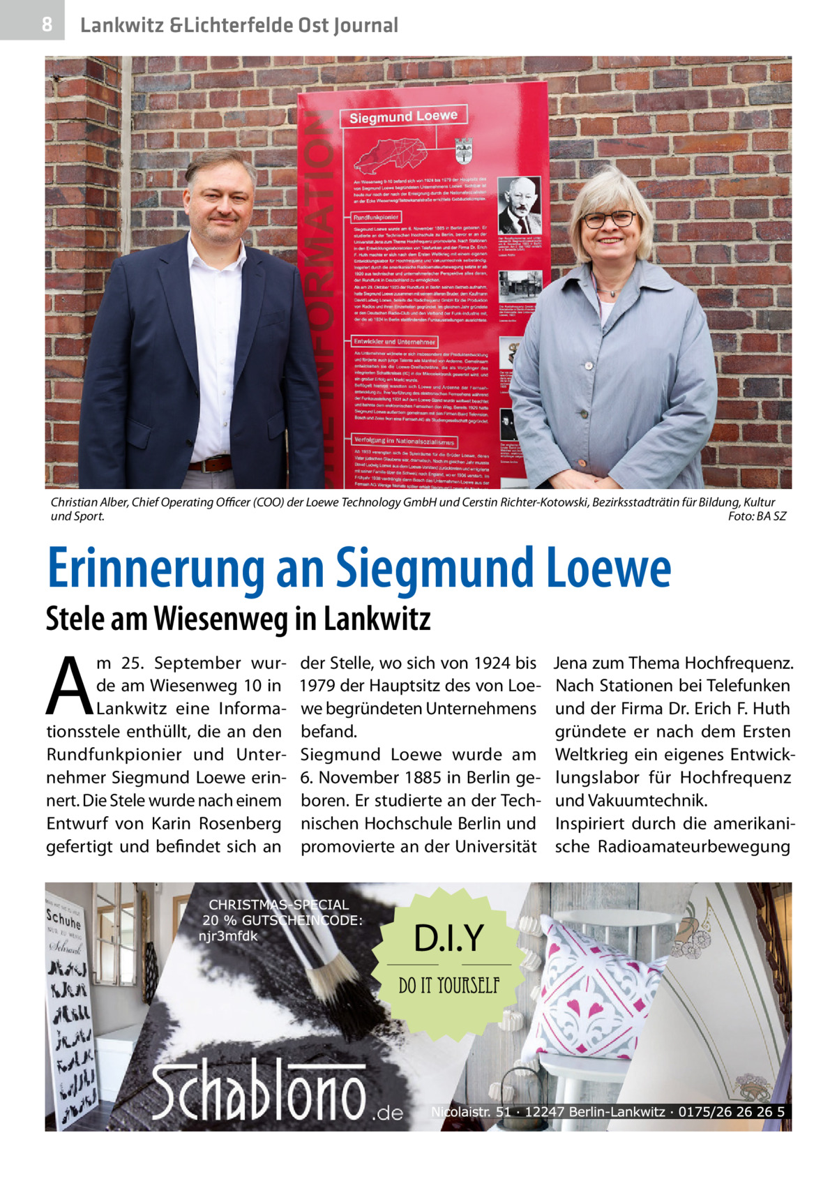 8  Gesundheit Lankwitz &Lichterfelde Ost Journal  Christian Alber, Chief Operating Oﬃcer (COO) der Loewe Technology GmbH und Cerstin Richter-Kotowski, Bezirksstadträtin für Bildung, Kultur und Sport. Foto: BA SZ  Erinnerung an Siegmund Loewe  Stele am Wiesenweg in Lankwitz  A  m 25.  September wurde am Wiesenweg 10 in Lankwitz eine Informationsstele enthüllt, die an den Rundfunkpionier und Unternehmer Siegmund Loewe erinnert. Die Stele wurde nach einem Entwurf von Karin Rosenberg gefertigt und befindet sich an  der Stelle, wo sich von 1924 bis 1979 der Hauptsitz des von Loewe begründeten Unternehmens befand. Siegmund Loewe wurde am 6. November 1885 in Berlin geboren. Er studierte an der Technischen Hochschule Berlin und promovierte an der Universität  Jena zum Thema Hochfrequenz. Nach Stationen bei Telefunken und der Firma Dr. Erich F. Huth gründete er nach dem Ersten Weltkrieg ein eigenes Entwicklungslabor für Hochfrequenz und Vakuumtechnik. Inspiriert durch die amerikanische Radioamateurbewegung