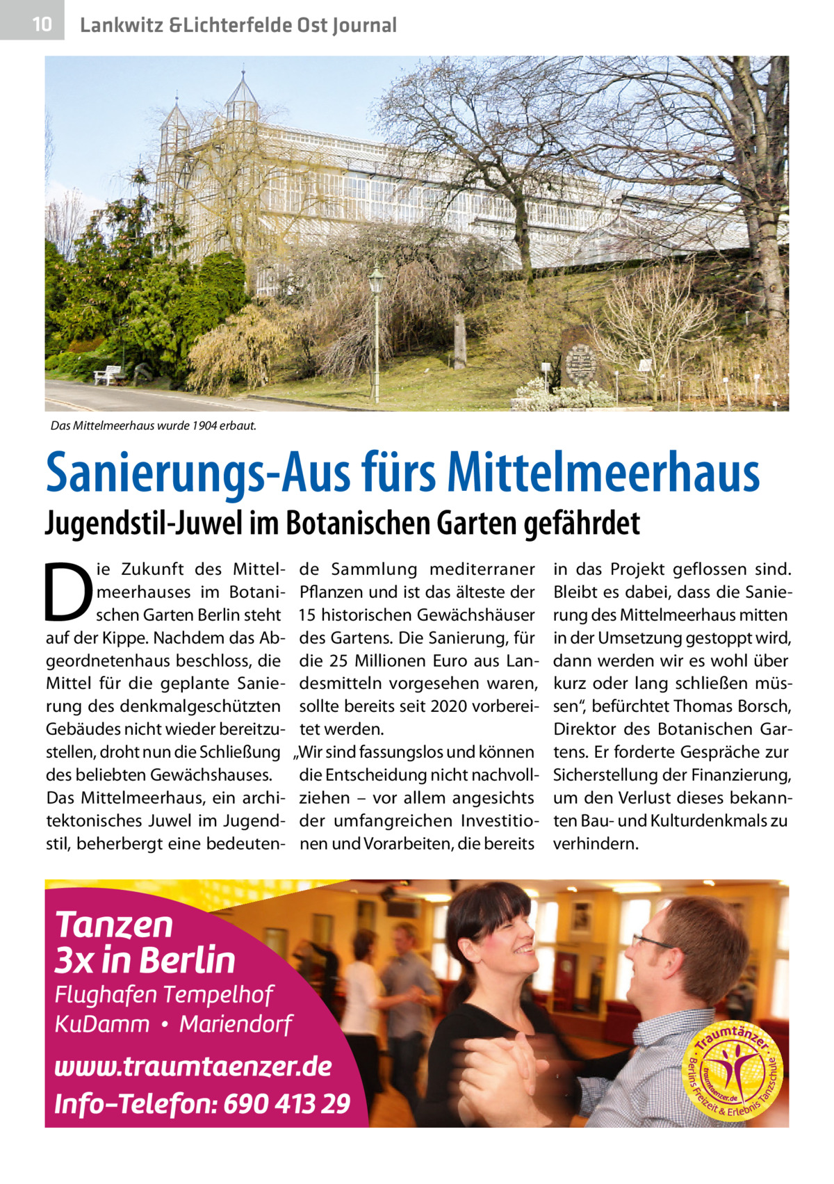 10  Lankwitz &Lichterfelde Ost Journal  Das Mittelmeerhaus wurde 1904 erbaut.  Sanierungs-Aus fürs Mittelmeerhaus  Jugendstil-Juwel im Botanischen Garten gefährdet  D  ie Zukunft des Mittelmeerhauses im Botanischen Garten Berlin steht auf der Kippe. Nachdem das Abgeordnetenhaus beschloss, die Mittel für die geplante Sanierung des denkmalgeschützten Gebäudes nicht wieder bereitzustellen, droht nun die Schließung des beliebten Gewächshauses. Das Mittelmeerhaus, ein architektonisches Juwel im Jugendstil, beherbergt eine bedeuten de Sammlung mediterraner Pflanzen und ist das älteste der 15 historischen Gewächshäuser des Gartens. Die Sanierung, für die 25  Millionen Euro aus Landesmitteln vorgesehen waren, sollte bereits seit 2020 vorbereitet werden. „Wir sind fassungslos und können die Entscheidung nicht nachvollziehen – vor allem angesichts der umfangreichen Investitionen und Vorarbeiten, die bereits  in das Projekt geflossen sind. Bleibt es dabei, dass die Sanierung des Mittelmeerhaus mitten in der Umsetzung gestoppt wird, dann werden wir es wohl über kurz oder lang schließen müssen“, befürchtet Thomas Borsch, Direktor des Botanischen Gartens. Er forderte Gespräche zur Sicherstellung der Finanzierung, um den Verlust dieses bekannten Bau- und Kulturdenkmals zu verhindern.