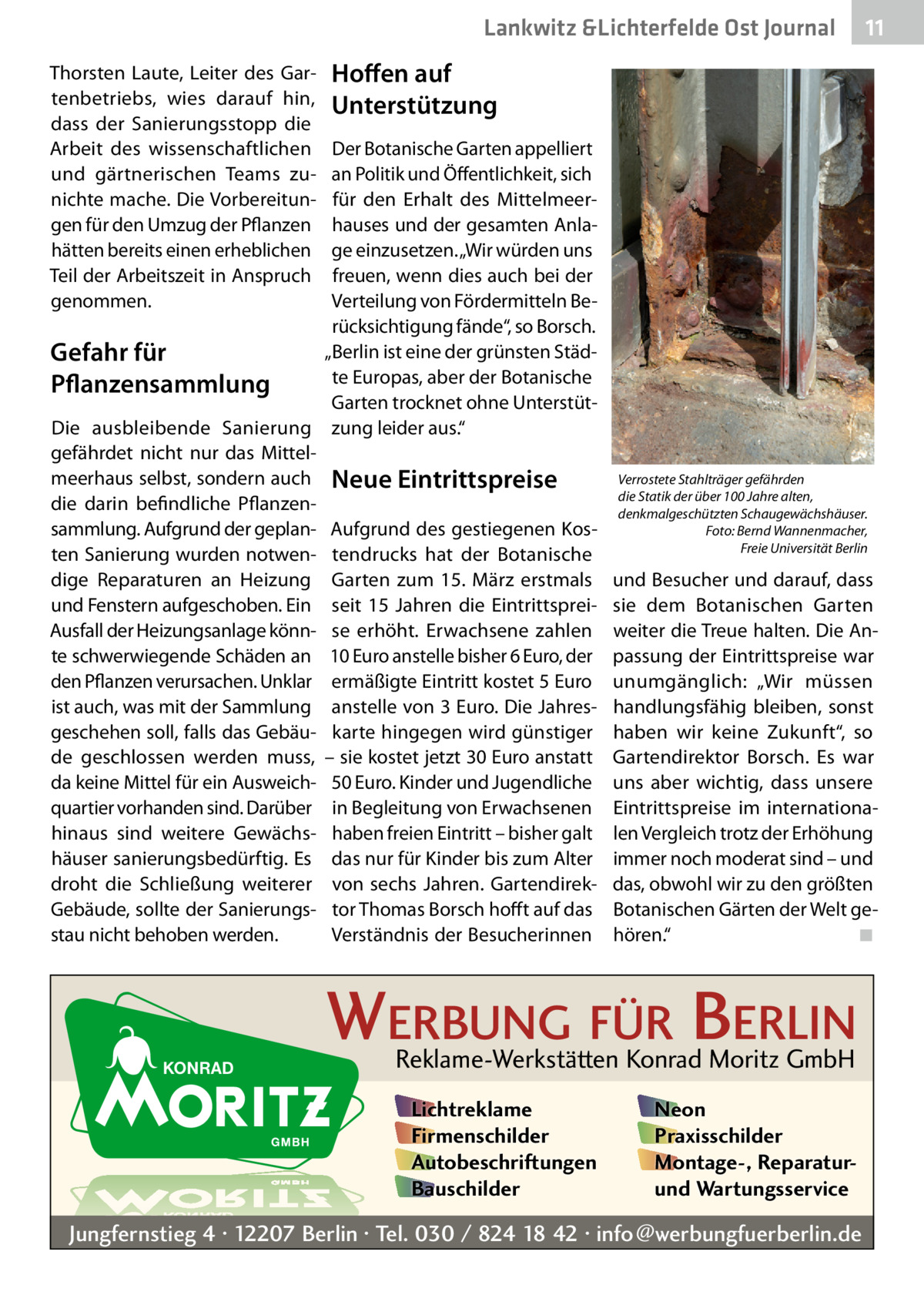 Lankwitz &Lichterfelde Ost Journal Thorsten Laute, Leiter des Gartenbetriebs, wies darauf hin, dass der Sanierungsstopp die Arbeit des wissenschaftlichen und gärtnerischen Teams zunichte mache. Die Vorbereitungen für den Umzug der Pflanzen hätten bereits einen erheblichen Teil der Arbeitszeit in Anspruch genommen.  11 11  Hoffen auf Unterstützung  Der Botanische Garten appelliert an Politik und Öffentlichkeit, sich für den Erhalt des Mittelmeerhauses und der gesamten Anlage einzusetzen. „Wir würden uns freuen, wenn dies auch bei der Verteilung von Fördermitteln Berücksichtigung fände“, so Borsch. „Berlin ist eine der grünsten StädGefahr für te Europas, aber der Botanische Pflanzensammlung Garten trocknet ohne UnterstütDie ausbleibende Sanierung zung leider aus.“ gefährdet nicht nur das Mittelmeerhaus selbst, sondern auch Neue Eintrittspreise die darin befindliche Pflanzensammlung. Aufgrund der geplan- Aufgrund des gestiegenen Kosten Sanierung wurden notwen- tendrucks hat der Botanische dige Reparaturen an Heizung Garten zum 15.  März erstmals und Fenstern aufgeschoben. Ein seit 15  Jahren die EintrittspreiAusfall der Heizungsanlage könn- se erhöht. Erwachsene zahlen te schwerwiegende Schäden an 10 Euro anstelle bisher 6 Euro, der den Pflanzen verursachen. Unklar ermäßigte Eintritt kostet 5 Euro ist auch, was mit der Sammlung anstelle von 3 Euro. Die Jahresgeschehen soll, falls das Gebäu- karte hingegen wird günstiger de geschlossen werden muss, – sie kostet jetzt 30 Euro anstatt da keine Mittel für ein Ausweich- 50 Euro. Kinder und Jugendliche quartier vorhanden sind. Darüber in Begleitung von Erwachsenen hinaus sind weitere Gewächs- haben freien Eintritt – bisher galt häuser sanierungsbedürftig. Es das nur für Kinder bis zum Alter droht die Schließung weiterer von sechs Jahren. GartendirekGebäude, sollte der Sanierungs- tor Thomas Borsch hofft auf das stau nicht behoben werden. Verständnis der Besucherinnen  Verrostete Stahlträger gefährden die Statik der über 100 Jahre alten, denkmalgeschützten Schaugewächshäuser. Foto: Bernd Wannenmacher, Freie Universität Berlin  und Besucher und darauf, dass sie dem Botanischen Garten weiter die Treue halten. Die Anpassung der Eintrittspreise war unumgänglich: „Wir müssen handlungsfähig bleiben, sonst haben wir keine Zukunft“, so Gartendirektor Borsch. Es war uns aber wichtig, dass unsere Eintrittspreise im internationalen Vergleich trotz der Erhöhung immer noch moderat sind – und das, obwohl wir zu den größten Botanischen Gärten der Welt gehören.“ ◾  WERBUNG FÜR BERLIN Reklame-Werkstätten Konrad Moritz GmbH Lichtreklame Firmenschilder Autobeschriftungen Bauschilder  Neon Praxisschilder Montage-, Reparaturund Wartungsservice  Jungfernstieg 4 · 12207 Berlin · Tel. 030 / 824 18 42 · info@werbungfuerberlin.de