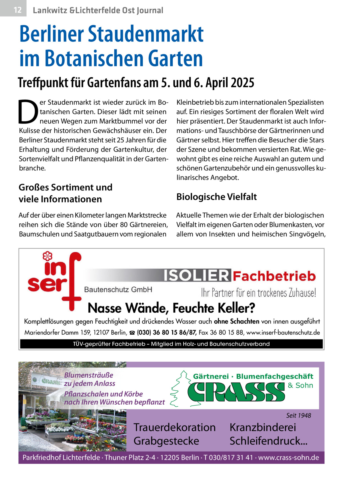 12  Lankwitz &Lichterfelde Ost Journal  Berliner Staudenmarkt im Botanischen Garten Treffpunkt für Gartenfans am 5. und 6. April 2025  D  er Staudenmarkt ist wieder zurück im Botanischen Garten. Dieser lädt mit seinen neuen Wegen zum Marktbummel vor der Kulisse der historischen Gewächshäuser ein. Der Berliner Staudenmarkt steht seit 25 Jahren für die Erhaltung und Förderung der Gartenkultur, der Sortenvielfalt und Pflanzenqualität in der Gartenbranche.  Großes Sortiment und viele Informationen  Kleinbetrieb bis zum internationalen Spezialisten auf. Ein riesiges Sortiment der floralen Welt wird hier präsentiert. Der Staudenmarkt ist auch Informations- und Tauschbörse der Gärtnerinnen und Gärtner selbst. Hier treffen die Besucher die Stars der Szene und bekommen versierten Rat. Wie gewohnt gibt es eine reiche Auswahl an gutem und schönen Gartenzubehör und ein genussvolles kulinarisches Angebot.  Biologische Vielfalt  Auf der über einen Kilometer langen Marktstrecke reihen sich die Stände von über 80 Gärtnereien, Baumschulen und Saatgutbauern vom regionalen  Aktuelle Themen wie der Erhalt der biologischen Vielfalt im eigenen Garten oder Blumenkasten, vor allem von Insekten und heimischen Singvögeln,  Nasse Wände, Feuchte Keller? Komplettlösungen gegen Feuchtigkeit und drückendes Wasser auch ohne Schachten von innen ausgeführt Mariendorfer Damm 159, 12107 Berlin, ☎ (030) 36 80 15 86/87, Fax 36 80 15 88, www.inserf-bautenschutz.de TÜV-geprüfter Fachbetrieb – Mitglied im Holz- und Bautenschutzverband  Blumensträuße zu jedem Anlass Pflanzschalen und Körbe nach Ihren Wünschen bepflanzt  Gärtnerei · Blumenfachgeschäft & Sohn  Seit 1948  Trauerdekoration Grabgestecke  Kranzbinderei Schleifendruck...  Parkfriedhof Lichterfelde · Thuner Platz 2-4 · 12205 Berlin · T 030/817 31 41 · www.crass-sohn.de
