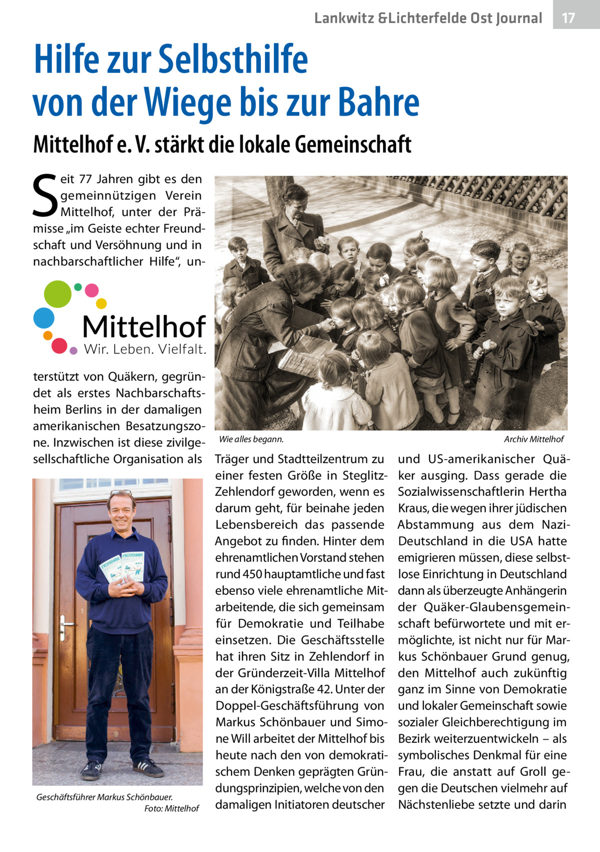 Lankwitz &Lichterfelde Ost Journal  17 17  Hilfe zur Selbsthilfe von der Wiege bis zur Bahre Mittelhof e. V. stärkt die lokale Gemeinschaft  S  eit 77  Jahren gibt es den gemeinnützigen Verein Mittelhof, unter der Prämisse „im Geiste echter Freundschaft und Versöhnung und in nachbarschaftlicher Hilfe“, un terstützt von Quäkern, gegründet als erstes Nachbarschaftsheim Berlins in der damaligen amerikanischen Besatzungszone. Inzwischen ist diese zivilge- Wie alles begann. sellschaftliche Organisation als Träger und Stadtteilzentrum zu einer festen Größe in SteglitzZehlendorf geworden, wenn es darum geht, für beinahe jeden Lebensbereich das passende Angebot zu finden. Hinter dem ehrenamtlichen Vorstand stehen rund 450 hauptamtliche und fast ebenso viele ehrenamtliche Mitarbeitende, die sich gemeinsam für Demokratie und Teilhabe einsetzen. Die Geschäftsstelle hat ihren Sitz in Zehlendorf in der Gründerzeit-Villa Mittelhof an der Königstraße 42. Unter der Doppel-Geschäftsführung von Markus Schönbauer und Simone Will arbeitet der Mittelhof bis heute nach den von demokratischem Denken geprägten Gründungsprinzipien, welche von den Geschäftsführer Markus Schönbauer. damaligen Initiatoren deutscher Foto: Mittelhof  Archiv Mittelhof  und US-amerikanischer Quäker ausging. Dass gerade die Sozialwissenschaftlerin Hertha Kraus, die wegen ihrer jüdischen Abstammung aus dem NaziDeutschland in die USA hatte emigrieren müssen, diese selbstlose Einrichtung in Deutschland dann als überzeugte Anhängerin der Quäker-Glaubensgemeinschaft befürwortete und mit ermöglichte, ist nicht nur für Markus Schönbauer Grund genug, den Mittelhof auch zukünftig ganz im Sinne von Demokratie und lokaler Gemeinschaft sowie sozialer Gleichberechtigung im Bezirk weiterzuentwickeln – als symbolisches Denkmal für eine Frau, die anstatt auf Groll gegen die Deutschen vielmehr auf Nächstenliebe setzte und darin