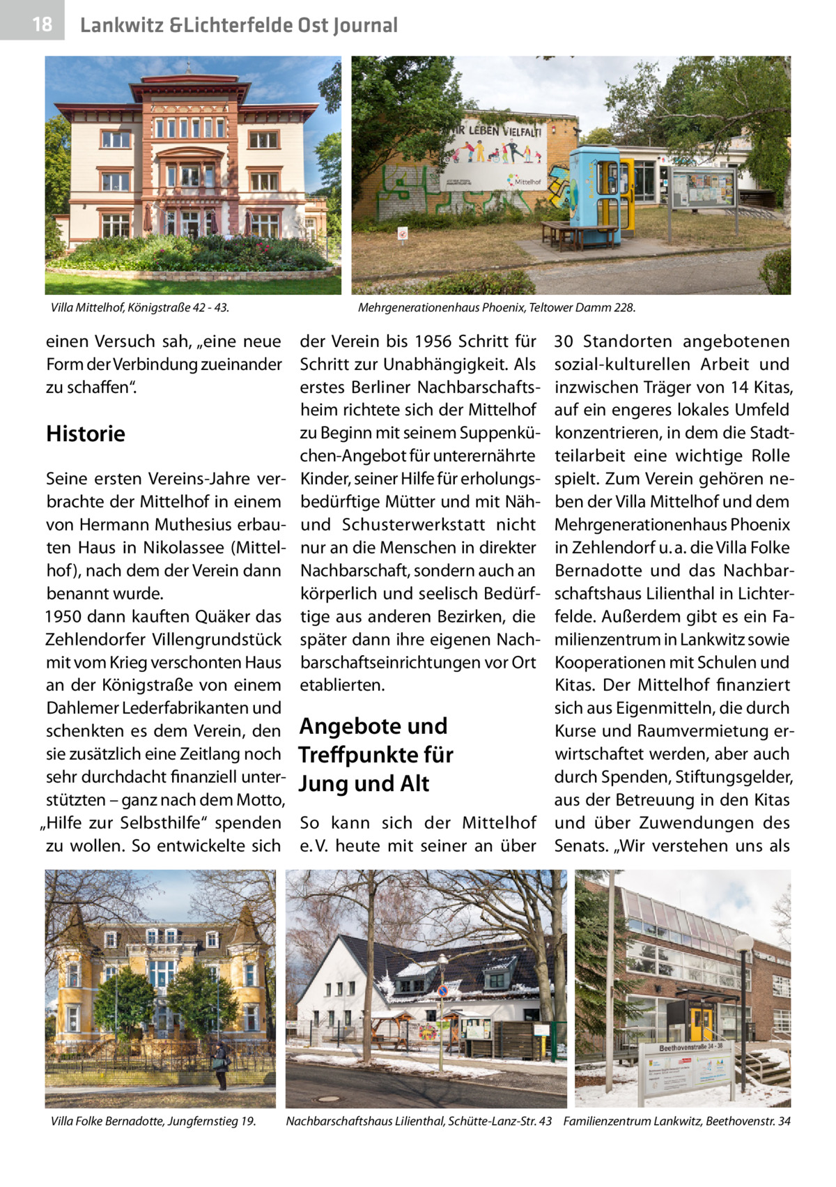 18  Lankwitz &Lichterfelde Ost Journal  Villa Mittelhof, Königstraße 42 - 43.  Mehrgenerationenhaus Phoenix, Teltower Damm 228.  einen Versuch sah, „eine neue der Verein bis 1956 Schritt für Form der Verbindung zueinander Schritt zur Unabhängigkeit. Als zu schaffen“. erstes Berliner Nachbarschaftsheim richtete sich der Mittelhof zu Beginn mit seinem SuppenküHistorie chen-Angebot für unterernährte Seine ersten Vereins-Jahre ver- Kinder, seiner Hilfe für erholungsbrachte der Mittelhof in einem bedürftige Mütter und mit Nähvon Hermann Muthesius erbau- und Schusterwerkstatt nicht ten Haus in Nikolassee (Mittel- nur an die Menschen in direkter hof), nach dem der Verein dann Nachbarschaft, sondern auch an körperlich und seelisch Bedürfbenannt wurde. 1950 dann kauften Quäker das tige aus anderen Bezirken, die Zehlendorfer Villengrundstück später dann ihre eigenen Nachmit vom Krieg verschonten Haus barschaftseinrichtungen vor Ort an der Königstraße von einem etablierten. Dahlemer Lederfabrikanten und schenkten es dem Verein, den Angebote und sie zusätzlich eine Zeitlang noch Treffpunkte für sehr durchdacht finanziell unter- Jung und Alt stützten – ganz nach dem Motto, „Hilfe zur Selbsthilfe“ spenden So kann sich der Mittelhof zu wollen. So entwickelte sich e. V. heute mit seiner an über  Villa Folke Bernadotte, Jungfernstieg 19.  30  Standorten angebotenen sozial-kulturellen Arbeit und inzwischen Träger von 14 Kitas, auf ein engeres lokales Umfeld konzentrieren, in dem die Stadtteilarbeit eine wichtige Rolle spielt. Zum Verein gehören neben der Villa Mittelhof und dem Mehrgenerationenhaus Phoenix in Zehlendorf u. a. die Villa Folke Bernadotte und das Nachbarschaftshaus Lilienthal in Lichterfelde. Außerdem gibt es ein Familienzentrum in Lankwitz sowie Kooperationen mit Schulen und Kitas. Der Mittelhof finanziert sich aus Eigenmitteln, die durch Kurse und Raumvermietung erwirtschaftet werden, aber auch durch Spenden, Stiftungsgelder, aus der Betreuung in den Kitas und über Zuwendungen des Senats. „Wir verstehen uns als  Nachbarschaftshaus Lilienthal, Schütte-Lanz-Str. 43 Familienzentrum Lankwitz, Beethovenstr. 34