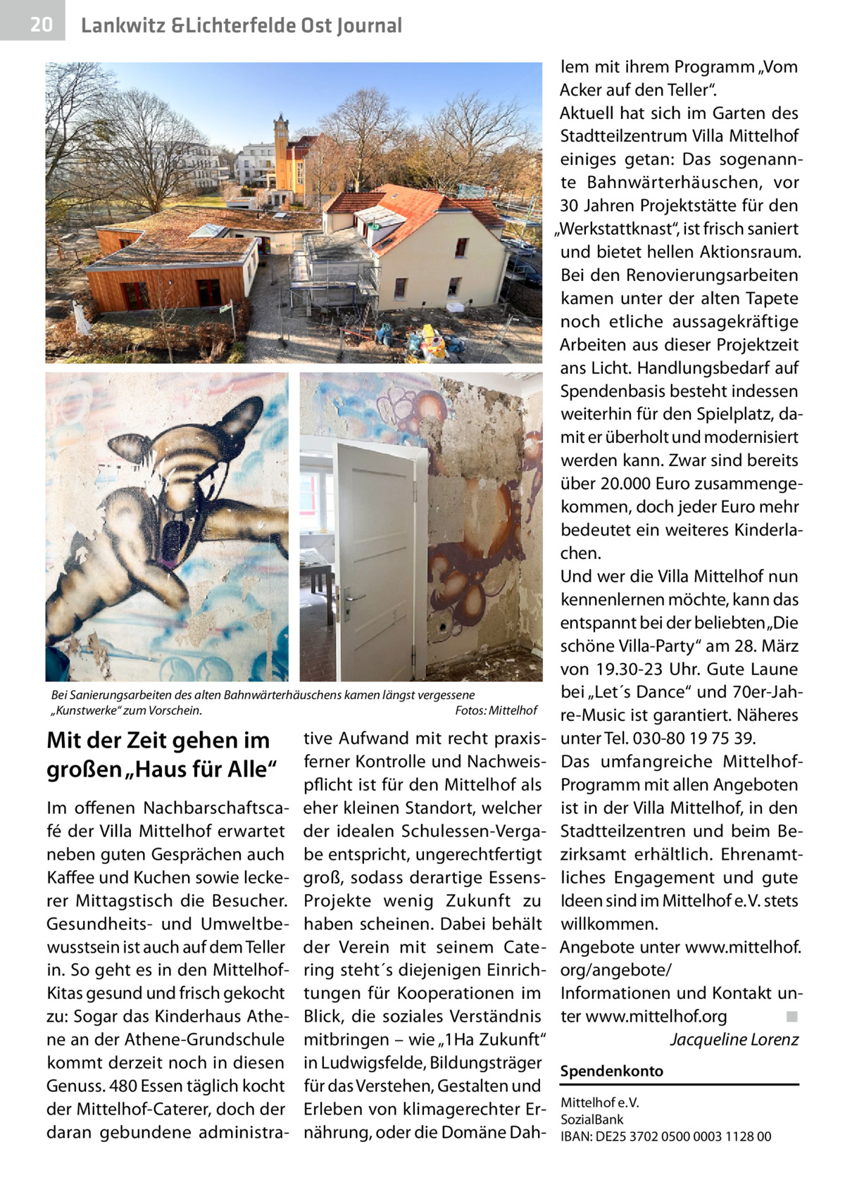 20  Gesundheit Lankwitz &Lichterfelde Ost Journal  Bei Sanierungsarbeiten des alten Bahnwärterhäuschens kamen längst vergessene „Kunstwerke“ zum Vorschein.� Fotos: Mittelhof  Mit der Zeit gehen im großen „Haus für Alle“ Im offenen Nachbarschaftscafé der Villa Mittelhof erwartet neben guten Gesprächen auch Kaffee und Kuchen sowie leckerer Mittagstisch die Besucher. Gesundheits- und Umweltbewusstsein ist auch auf dem Teller in. So geht es in den MittelhofKitas gesund und frisch gekocht zu: Sogar das Kinderhaus Athene an der Athene-Grundschule kommt derzeit noch in diesen Genuss. 480 Essen täglich kocht der Mittelhof-Caterer, doch der daran gebundene administra lem mit ihrem Programm „Vom Acker auf den Teller“. Aktuell hat sich im Garten des Stadtteilzentrum Villa Mittelhof einiges getan: Das sogenannte Bahnwärterhäuschen, vor 30 Jahren Projektstätte für den „Werkstattknast“, ist frisch saniert und bietet hellen Aktionsraum. Bei den Renovierungsarbeiten kamen unter der alten Tapete noch etliche aussagekräftige Arbeiten aus dieser Projektzeit ans Licht. Handlungsbedarf auf Spendenbasis besteht indessen weiterhin für den Spielplatz, damit er überholt und modernisiert werden kann. Zwar sind bereits über 20.000 Euro zusammengekommen, doch jeder Euro mehr bedeutet ein weiteres Kinderlachen. Und wer die Villa Mittelhof nun kennenlernen möchte, kann das entspannt bei der beliebten „Die schöne Villa-Party“ am 28. März von 19.30-23  Uhr. Gute Laune bei „Let´s Dance“ und 70er-Jahre-Music ist garantiert. Näheres unter Tel. 030-80 19 75 39. Das umfangreiche MittelhofProgramm mit allen Angeboten ist in der Villa Mittelhof, in den Stadtteilzentren und beim Bezirksamt erhältlich. Ehrenamtliches Engagement und gute Ideen sind im Mittelhof e. V. stets willkommen. Angebote unter www.mittelhof. org/angebote/ Informationen und Kontakt unter www.mittelhof.org� ◾ � Jacqueline Lorenz  tive Aufwand mit recht praxisferner Kontrolle und Nachweispflicht ist für den Mittelhof als eher kleinen Standort, welcher der idealen Schulessen-Vergabe entspricht, ungerechtfertigt groß, sodass derartige EssensProjekte wenig Zukunft zu haben scheinen. Dabei behält der Verein mit seinem Catering steht´s diejenigen Einrichtungen für Kooperationen im Blick, die soziales Verständnis mitbringen – wie „1Ha Zukunft“ in Ludwigsfelde, Bildungsträger Spendenkonto für das Verstehen, Gestalten und Erleben von klimagerechter Er- Mittelhof e. V. SozialBank nährung, oder die Domäne Dah- IBAN: DE25 3702 0500 0003 1128 00