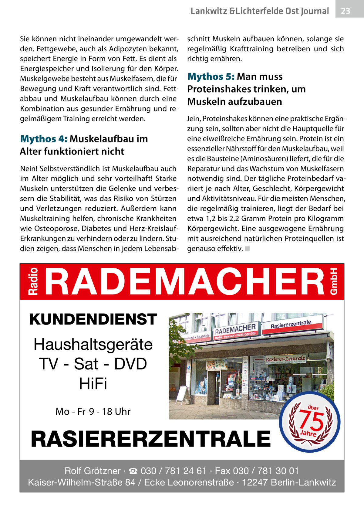 Lankwitz &Lichterfelde Ost Journal  23 23  Sie können nicht ineinander umgewandelt wer- schnitt Muskeln aufbauen können, solange sie den. Fettgewebe, auch als Adipozyten bekannt, regelmäßig Krafttraining betreiben und sich speichert Energie in Form von Fett. Es dient als richtig ernähren. Energiespeicher und Isolierung für den Körper. Muskelgewebe besteht aus Muskelfasern, die für Mythos 5: Man muss Bewegung und Kraft verantwortlich sind. Fett- Proteinshakes trinken, um abbau und Muskelaufbau können durch eine Muskeln aufzubauen Kombination aus gesunder Ernährung und regelmäßigem Training erreicht werden. Jein, Proteinshakes können eine praktische Ergänzung sein, sollten aber nicht die Hauptquelle für eine eiweißreiche Ernährung sein. Protein ist ein Mythos 4: Muskelaufbau im essenzieller Nährstoff für den Muskelaufbau, weil Alter funktioniert nicht es die Bausteine (Aminosäuren) liefert, die für die Nein! Selbstverständlich ist Muskelaufbau auch Reparatur und das Wachstum von Muskelfasern im Alter möglich und sehr vorteilhaft! Starke notwendig sind. Der tägliche Proteinbedarf vaMuskeln unterstützen die Gelenke und verbes- riiert je nach Alter, Geschlecht, Körpergewicht sern die Stabilität, was das Risiko von Stürzen und Aktivitätsniveau. Für die meisten Menschen, und Verletzungen reduziert. Außerdem kann die regelmäßig trainieren, liegt der Bedarf bei Muskeltraining helfen, chronische Krankheiten etwa 1,2 bis 2,2 Gramm Protein pro Kilogramm wie Osteoporose, Diabetes und Herz-Kreislauf- Körpergewicht. Eine ausgewogene Ernährung Erkrankungen zu verhindern oder zu lindern. Stu- mit ausreichend natürlichen Proteinquellen ist dien zeigen, dass Menschen in jedem Lebensab- genauso effektiv. ◾  KUNDENDIENST  Haushaltsgeräte TV - Sat - DVD HiFi Mo - Fr 9 - 18 Uhr  RASIERERZENTRALE  75 über  Jahre  Rolf Grötzner · ☎ 030 / 781 24 61 · Fax 030 / 781 30 01 Kaiser-Wilhelm-Straße 84 / Ecke Leonorenstraße · 12247 Berlin-Lankwitz