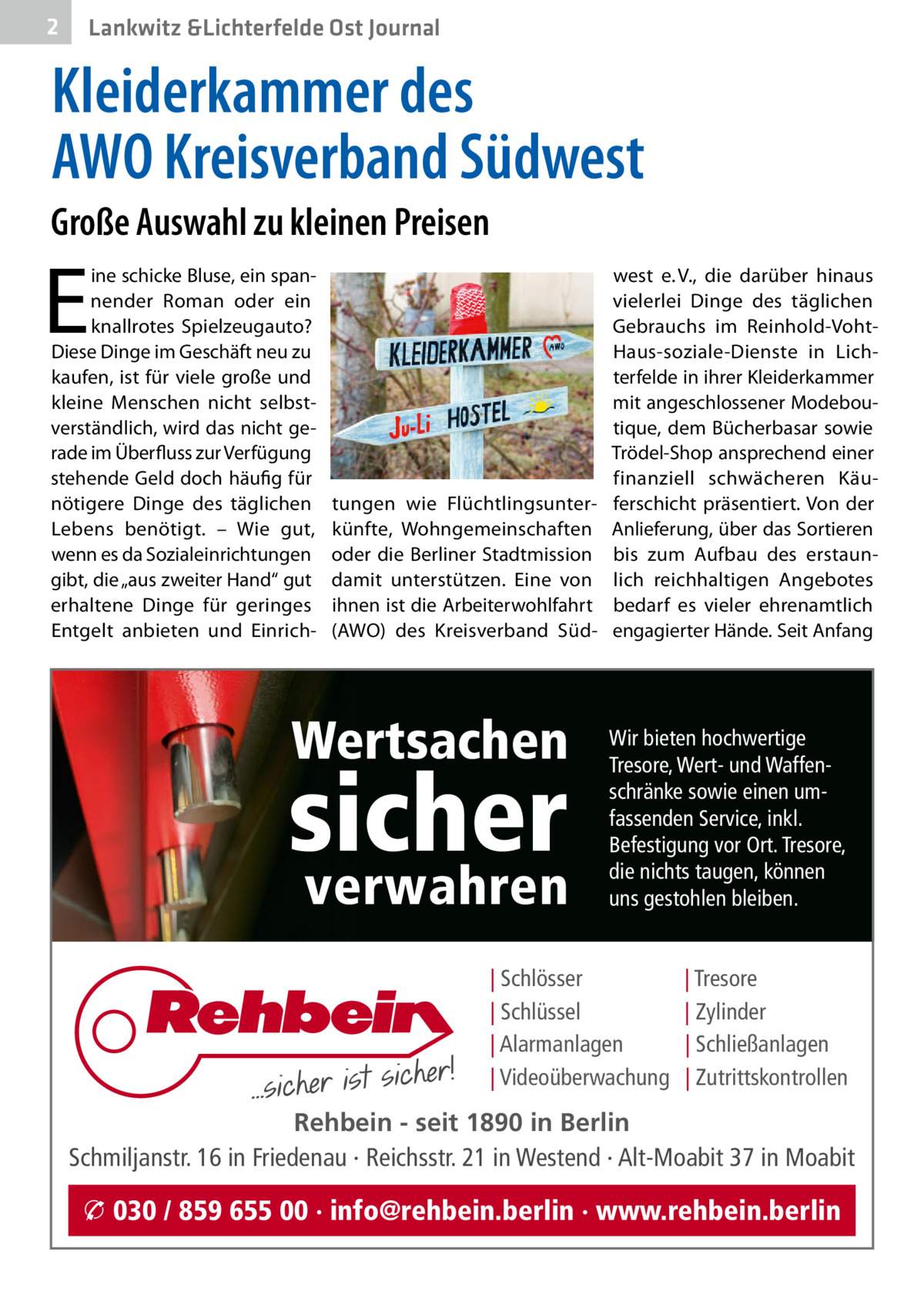 2  Lankwitz &Lichterfelde Ost Journal  Kleiderkammer des AWO Kreisverband Südwest Große Auswahl zu kleinen Preisen  E  ine schicke Bluse, ein spannender Roman oder ein knallrotes Spielzeugauto? Diese Dinge im Geschäft neu zu kaufen, ist für viele große und kleine Menschen nicht selbstverständlich, wird das nicht gerade im Überfluss zur Verfügung stehende Geld doch häufig für nötigere Dinge des täglichen Lebens benötigt. – Wie gut, wenn es da Sozialeinrichtungen gibt, die „aus zweiter Hand“ gut erhaltene Dinge für geringes Entgelt anbieten und Einrich tungen wie Flüchtlingsunterkünfte, Wohngemeinschaften oder die Berliner Stadtmission damit unterstützen. Eine von ihnen ist die Arbeiterwohlfahrt (AWO) des Kreisverband Süd Wertsachen  sicher verwahren  west e. V., die darüber hinaus vielerlei Dinge des täglichen Gebrauchs im Reinhold-VohtHaus-soziale-Dienste in Lichterfelde in ihrer Kleiderkammer mit angeschlossener Modeboutique, dem Bücherbasar sowie Trödel-Shop ansprechend einer finanziell schwächeren Käuferschicht präsentiert. Von der Anlieferung, über das Sortieren bis zum Aufbau des erstaunlich reichhaltigen Angebotes bedarf es vieler ehrenamtlich engagierter Hände. Seit Anfang  Wir bieten hochwertige Tresore, Wert- und Waffenschränke sowie einen umfassenden Service, inkl. Befestigung vor Ort. Tresore, die nichts taugen, können uns gestohlen bleiben.  | Schlösser | Schlüssel | Alarmanlagen | Videoüberwachung  | Tresore | Zylinder | Schließanlagen | Zutrittskontrollen  Rehbein - seit 1890 in Berlin Schmiljanstr. 16 in Friedenau · Reichsstr. 21 in Westend · Alt-Moabit 37 in Moabit  � 030 / 859 655 00 · info@rehbein.berlin · www.rehbein.berlin
