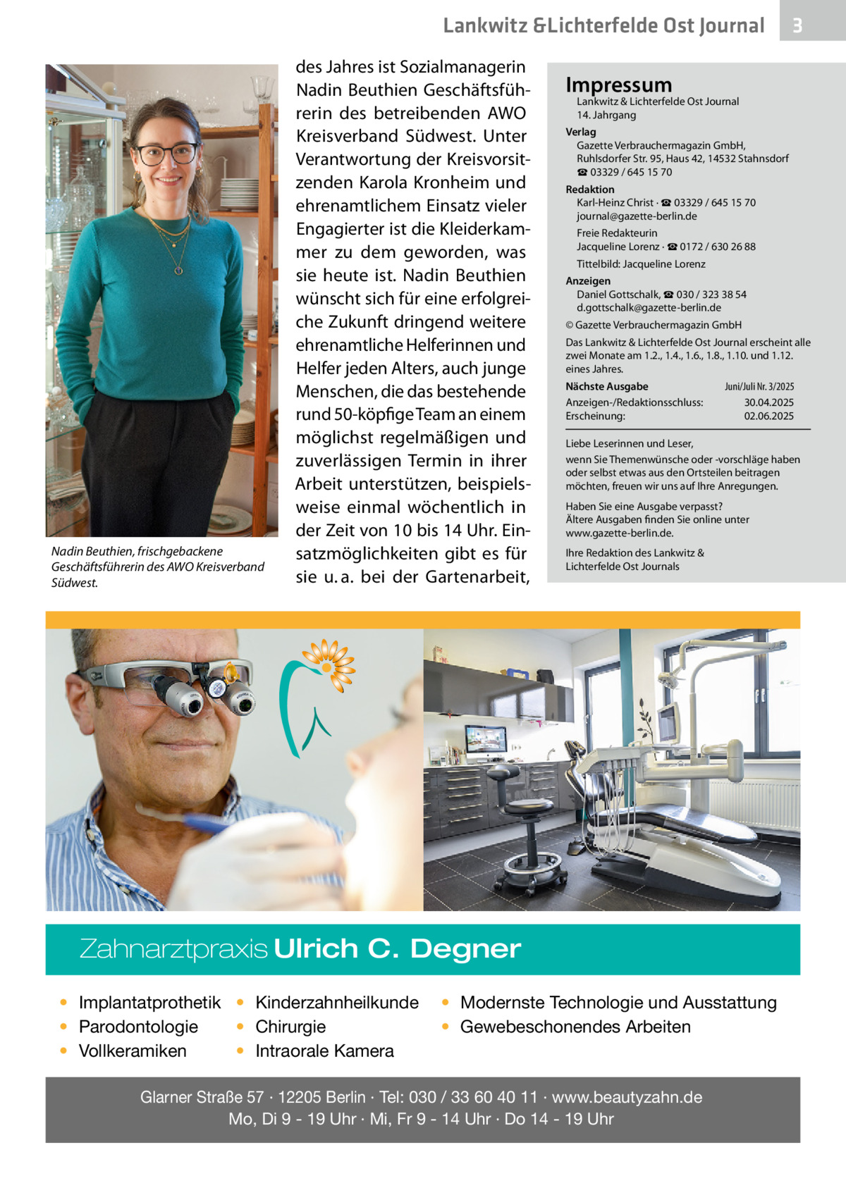 Lankwitz &Lichterfelde Ost Journal  Nadin Beuthien, frischgebackene Geschäftsführerin des AWO Kreisverband Südwest.  des Jahres ist Sozialmanagerin Nadin Beuthien Geschäftsführerin des betreibenden AWO Kreisverband Südwest. Unter Verantwortung der Kreisvorsitzenden Karola Kronheim und ehrenamtlichem Einsatz vieler Engagierter ist die Kleiderkammer zu dem geworden, was sie heute ist. Nadin Beuthien wünscht sich für eine erfolgreiche Zukunft dringend weitere ehrenamtliche Helferinnen und Helfer jeden Alters, auch junge Menschen, die das bestehende rund 50-köpfige Team an einem möglichst regelmäßigen und zuverlässigen Termin in ihrer Arbeit unterstützen, beispielsweise einmal wöchentlich in der Zeit von 10 bis 14 Uhr. Einsatzmöglichkeiten gibt es für sie u. a. bei der Gartenarbeit,  Impressum  Lankwitz & Lichterfelde Ost Journal 14. Jahrgang  Verlag Gazette Verbrauchermagazin GmbH, Ruhlsdorfer Str. 95, Haus 42, 14532 Stahnsdorf ☎ 03329 / 645 15 70 Redaktion Karl-Heinz Christ · ☎ 03329 / 645 15 70 journal@gazette-berlin.de Freie Redakteurin Jacqueline Lorenz · ☎ 0172 / 630 26 88 Tittelbild: Jacqueline Lorenz Anzeigen Daniel Gottschalk, ☎ 030 / 323 38 54 d.gottschalk@gazette-berlin.de © Gazette Verbrauchermagazin GmbH Das Lankwitz & Lichterfelde Ost Journal erscheint alle zwei Monate am 1.2., 1.4., 1.6., 1.8., 1.10. und 1.12. eines Jahres. Nächste Ausgabe Anzeigen-/Redaktionsschluss: Erscheinung:  Juni/Juli Nr. 3/2025 30.04.2025 02.06.2025  Liebe Leserinnen und Leser, wenn Sie Themenwünsche oder -vorschläge haben oder selbst etwas aus den Ortsteilen beitragen möchten, freuen wir uns auf Ihre Anregungen. Haben Sie eine Ausgabe verpasst? Ältere Ausgaben finden Sie online unter www.gazette-berlin.de. Ihre Redaktion des Lankwitz & Lichterfelde Ost Journals  Zahnarztpraxis Ulrich C. Degner • Implantatprothetik • Kinderzahnheilkunde • Chirurgie • Parodontologie • Intraorale Kamera • Vollkeramiken  3  • Modernste Technologie und Ausstattung • Gewebeschonendes Arbeiten  Glarner Straße 57 · 12205 Berlin · Tel: 030 / 33 60 40 11 · www.beautyzahn.de Mo, Di 9 - 19 Uhr · Mi, Fr 9 - 14 Uhr · Do 14 - 19 Uhr