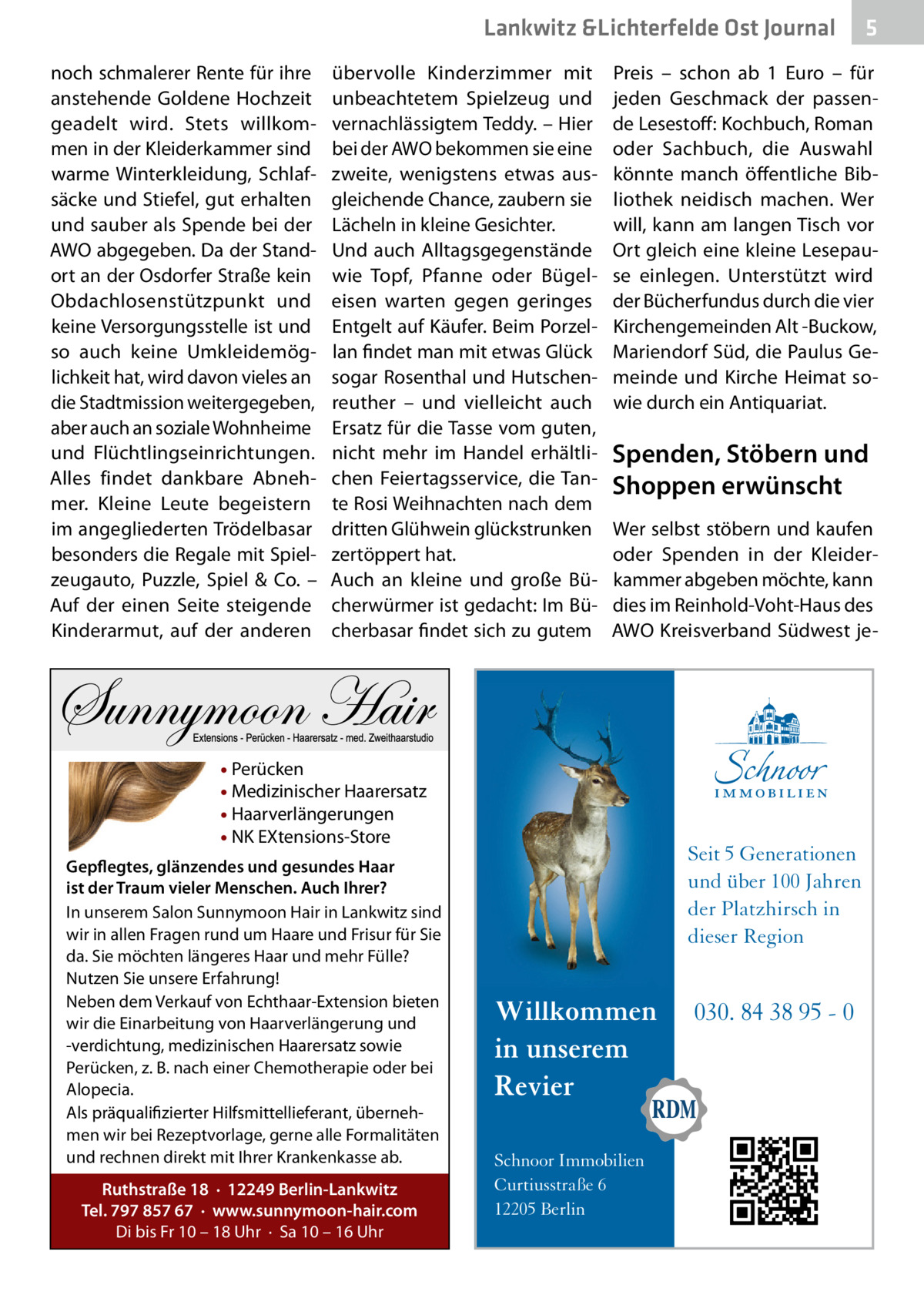Lankwitz &Lichterfelde Ost Journal noch schmalerer Rente für ihre anstehende Goldene Hochzeit geadelt wird. Stets willkommen in der Kleiderkammer sind warme Winterkleidung, Schlafsäcke und Stiefel, gut erhalten und sauber als Spende bei der AWO abgegeben. Da der Standort an der Osdorfer Straße kein Obdachlosenstützpunkt und keine Versorgungsstelle ist und so auch keine Umkleidemöglichkeit hat, wird davon vieles an die Stadtmission weitergegeben, aber auch an soziale Wohnheime und Flüchtlingseinrichtungen. Alles findet dankbare Abnehmer. Kleine Leute begeistern im angegliederten Trödelbasar besonders die Regale mit Spielzeugauto, Puzzle, Spiel & Co. – Auf der einen Seite steigende Kinderarmut, auf der anderen  übervolle Kinderzimmer mit unbeachtetem Spielzeug und vernachlässigtem Teddy. – Hier bei der AWO bekommen sie eine zweite, wenigstens etwas ausgleichende Chance, zaubern sie Lächeln in kleine Gesichter. Und auch Alltagsgegenstände wie Topf, Pfanne oder Bügeleisen warten gegen geringes Entgelt auf Käufer. Beim Porzellan findet man mit etwas Glück sogar Rosenthal und Hutschenreuther – und vielleicht auch Ersatz für die Tasse vom guten, nicht mehr im Handel erhältlichen Feiertagsservice, die Tante Rosi Weihnachten nach dem dritten Glühwein glückstrunken zertöppert hat. Auch an kleine und große Bücherwürmer ist gedacht: Im Bücherbasar findet sich zu gutem  Preis – schon ab 1  Euro – für jeden Geschmack der passende Lesestoff: Kochbuch, Roman oder Sachbuch, die Auswahl könnte manch öffentliche Bibliothek neidisch machen. Wer will, kann am langen Tisch vor Ort gleich eine kleine Lesepause einlegen. Unterstützt wird der Bücherfundus durch die vier Kirchengemeinden Alt -Buckow, Mariendorf Süd, die Paulus Gemeinde und Kirche Heimat sowie durch ein Antiquariat.  Spenden, Stöbern und Shoppen erwünscht Wer selbst stöbern und kaufen oder Spenden in der Kleiderkammer abgeben möchte, kann dies im Reinhold-Voht-Haus des AWO Kreisverband Südwest je • Perücken • Medizinischer Haarersatz • Haarverlängerungen • NK EXtensions-Store Gepflegtes, glänzendes und gesundes Haar ist der Traum vieler Menschen. Auch Ihrer? In unserem Salon Sunnymoon Hair in Lankwitz sind wir in allen Fragen rund um Haare und Frisur für Sie da. Sie möchten längeres Haar und mehr Fülle? Nutzen Sie unsere Erfahrung! Neben dem Verkauf von Echthaar-Extension bieten wir die Einarbeitung von Haarverlängerung und -verdichtung, medizinischen Haarersatz sowie Perücken, z. B. nach einer Chemotherapie oder bei Alopecia. Als präqualifizierter Hilfsmittellieferant, übernehmen wir bei Rezeptvorlage, gerne alle Formalitäten und rechnen direkt mit Ihrer Krankenkasse ab. Ruthstraße 18 · 12249 Berlin-Lankwitz Tel. 797 857 67 · www.sunnymoon-hair.com Di bis Fr 10 – 18 Uhr · Sa 10 – 16 Uhr  5  Seit 5 Generationen und über 100 Jahren der Platzhirsch in dieser Region  Willkommen in unserem Revier Schnoor Immobilien Curtiusstraße 6 12205 Berlin  030. 84 38 95 - 0