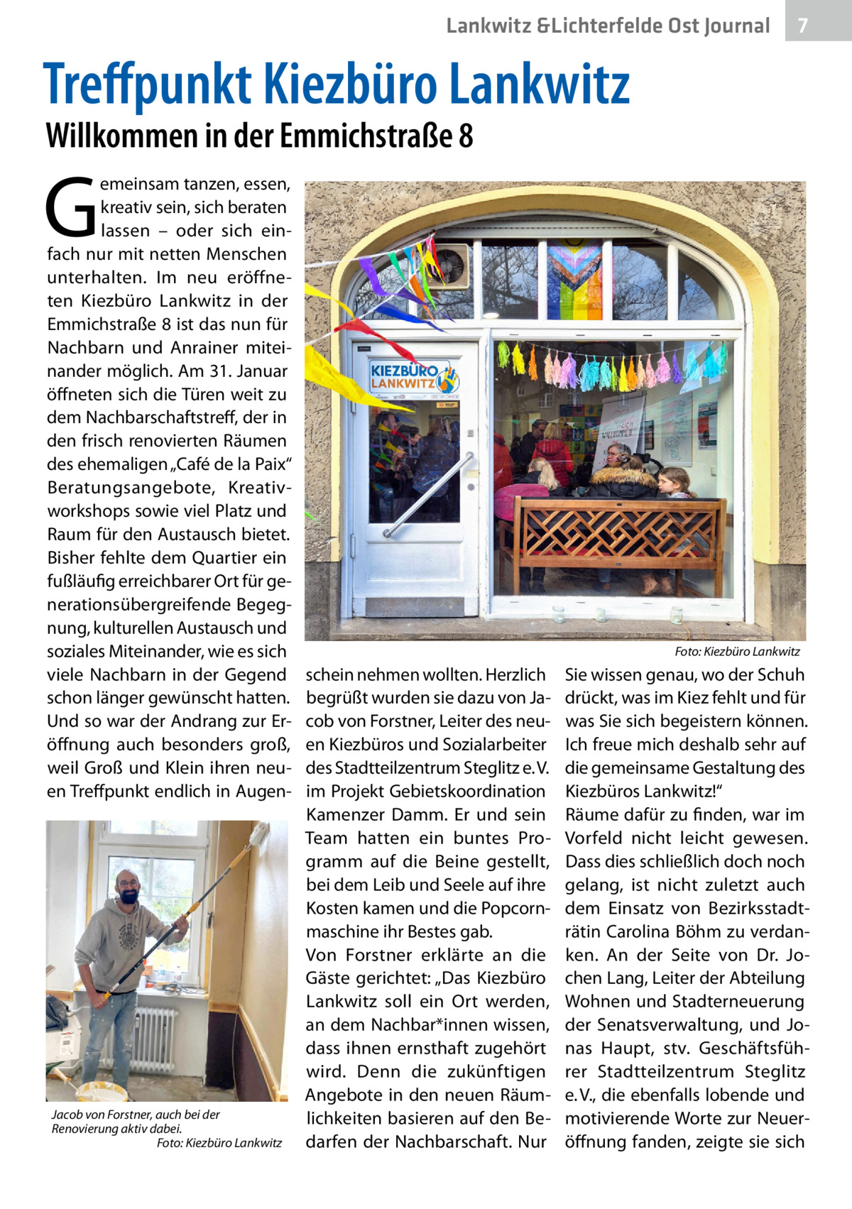 Lankwitz &Lichterfelde Ost Journal  7 7  Treffpunkt Kiezbüro Lankwitz Willkommen in der Emmichstraße 8  G  emeinsam tanzen, essen, kreativ sein, sich beraten lassen – oder sich einfach nur mit netten Menschen unterhalten. Im neu eröffneten Kiezbüro Lankwitz in der Emmichstraße 8 ist das nun für Nachbarn und Anrainer miteinander möglich. Am 31. Januar öffneten sich die Türen weit zu dem Nachbarschaftstreff, der in den frisch renovierten Räumen des ehemaligen „Café de la Paix“ Beratungsangebote, Kreativworkshops sowie viel Platz und Raum für den Austausch bietet. Bisher fehlte dem Quartier ein fußläufig erreichbarer Ort für generationsübergreifende Begegnung, kulturellen Austausch und soziales Miteinander, wie es sich viele Nachbarn in der Gegend schon länger gewünscht hatten. Und so war der Andrang zur Eröffnung auch besonders groß, weil Groß und Klein ihren neuen Treffpunkt endlich in Augen Jacob von Forstner, auch bei der Renovierung aktiv dabei. � Foto: Kiezbüro Lankwitz  �  schein nehmen wollten. Herzlich begrüßt wurden sie dazu von Jacob von Forstner, Leiter des neuen Kiezbüros und Sozialarbeiter des Stadtteilzentrum Steglitz e. V.  im Projekt Gebietskoordination Kamenzer Damm. Er und sein Team hatten ein buntes Programm auf die Beine gestellt, bei dem Leib und Seele auf ihre Kosten kamen und die Popcornmaschine ihr Bestes gab. Von Forstner erklärte an die Gäste gerichtet: „Das Kiezbüro Lankwitz soll ein Ort werden, an dem Nachbar*innen wissen, dass ihnen ernsthaft zugehört wird. Denn die zukünftigen Angebote in den neuen Räumlichkeiten basieren auf den Bedarfen der Nachbarschaft. Nur  Foto: Kiezbüro Lankwitz  Sie wissen genau, wo der Schuh drückt, was im Kiez fehlt und für was Sie sich begeistern können. Ich freue mich deshalb sehr auf die gemeinsame Gestaltung des Kiezbüros Lankwitz!“ Räume dafür zu finden, war im Vorfeld nicht leicht gewesen. Dass dies schließlich doch noch gelang, ist nicht zuletzt auch dem Einsatz von Bezirksstadträtin Carolina Böhm zu verdanken. An der Seite von Dr.  Jochen Lang, Leiter der Abteilung Wohnen und Stadterneuerung der Senatsverwaltung, und Jonas Haupt, stv. Geschäftsführer Stadtteilzentrum Steglitz e. V., die ebenfalls lobende und motivierende Worte zur Neueröffnung fanden, zeigte sie sich