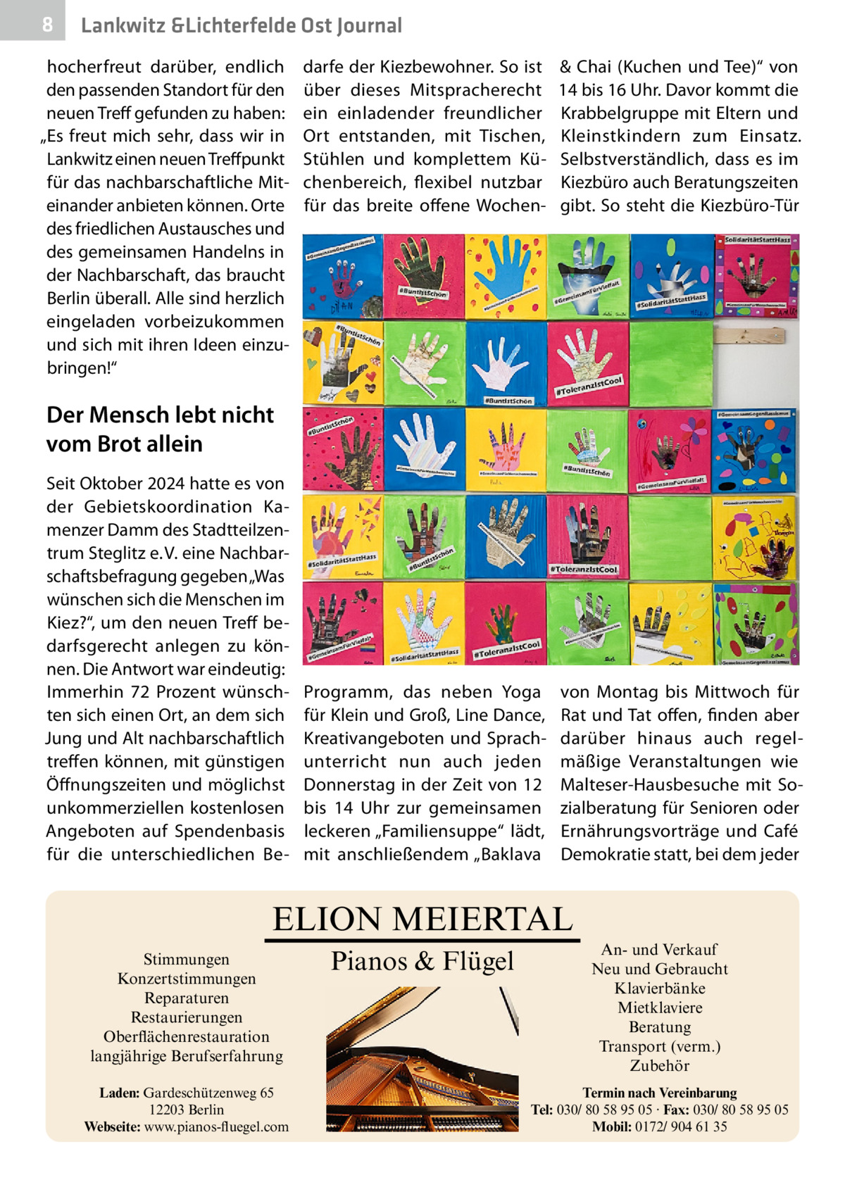 8  Gesundheit Lankwitz &Lichterfelde Ost Journal  hocherfreut darüber, endlich den passenden Standort für den neuen Treff gefunden zu haben: „Es freut mich sehr, dass wir in Lankwitz einen neuen Treffpunkt für das nachbarschaftliche Miteinander anbieten können. Orte des friedlichen Austausches und des gemeinsamen Handelns in der Nachbarschaft, das braucht Berlin überall. Alle sind herzlich eingeladen vorbeizukommen und sich mit ihren Ideen einzubringen!“  darfe der Kiezbewohner. So ist über dieses Mitspracherecht ein einladender freundlicher Ort entstanden, mit Tischen, Stühlen und komplettem Küchenbereich, flexibel nutzbar für das breite offene Wochen & Chai (Kuchen und Tee)“ von 14 bis 16 Uhr. Davor kommt die Krabbelgruppe mit Eltern und Kleinstkindern zum Einsatz. Selbstverständlich, dass es im Kiezbüro auch Beratungszeiten gibt. So steht die Kiezbüro-Tür  Programm, das neben Yoga für Klein und Groß, Line Dance, Kreativangeboten und Sprachunterricht nun auch jeden Donnerstag in der Zeit von 12 bis 14  Uhr zur gemeinsamen leckeren „Familiensuppe“ lädt, mit anschließendem „Baklava  von Montag bis Mittwoch für Rat und Tat offen, finden aber darüber hinaus auch regelmäßige Veranstaltungen wie Malteser-Hausbesuche mit Sozialberatung für Senioren oder Ernährungsvorträge und Café Demokratie statt, bei dem jeder  Der Mensch lebt nicht vom Brot allein Seit Oktober 2024 hatte es von der Gebietskoordination Kamenzer Damm des Stadtteilzentrum Steglitz e. V. eine Nachbarschaftsbefragung gegeben „Was wünschen sich die Menschen im Kiez?“, um den neuen Treff bedarfsgerecht anlegen zu können. Die Antwort war eindeutig: Immerhin 72  Prozent wünschten sich einen Ort, an dem sich Jung und Alt nachbarschaftlich treffen können, mit günstigen Öffnungszeiten und möglichst unkommerziellen kostenlosen Angeboten auf Spendenbasis für die unterschiedlichen Be ELION MEIERTAL Stimmungen Konzertstimmungen Reparaturen Restaurierungen Oberflächenrestauration langjährige Berufserfahrung Laden: Gardeschützenweg 65 12203 Berlin Webseite: www.pianos-fluegel.com  Pianos & Flügel  An- und Verkauf Neu und Gebraucht Klavierbänke Mietklaviere Beratung Transport (verm.) Zubehör Termin nach Vereinbarung Tel: 030/ 80 58 95 05 · Fax: 030/ 80 58 95 05 Mobil: 0172/ 904 61 35