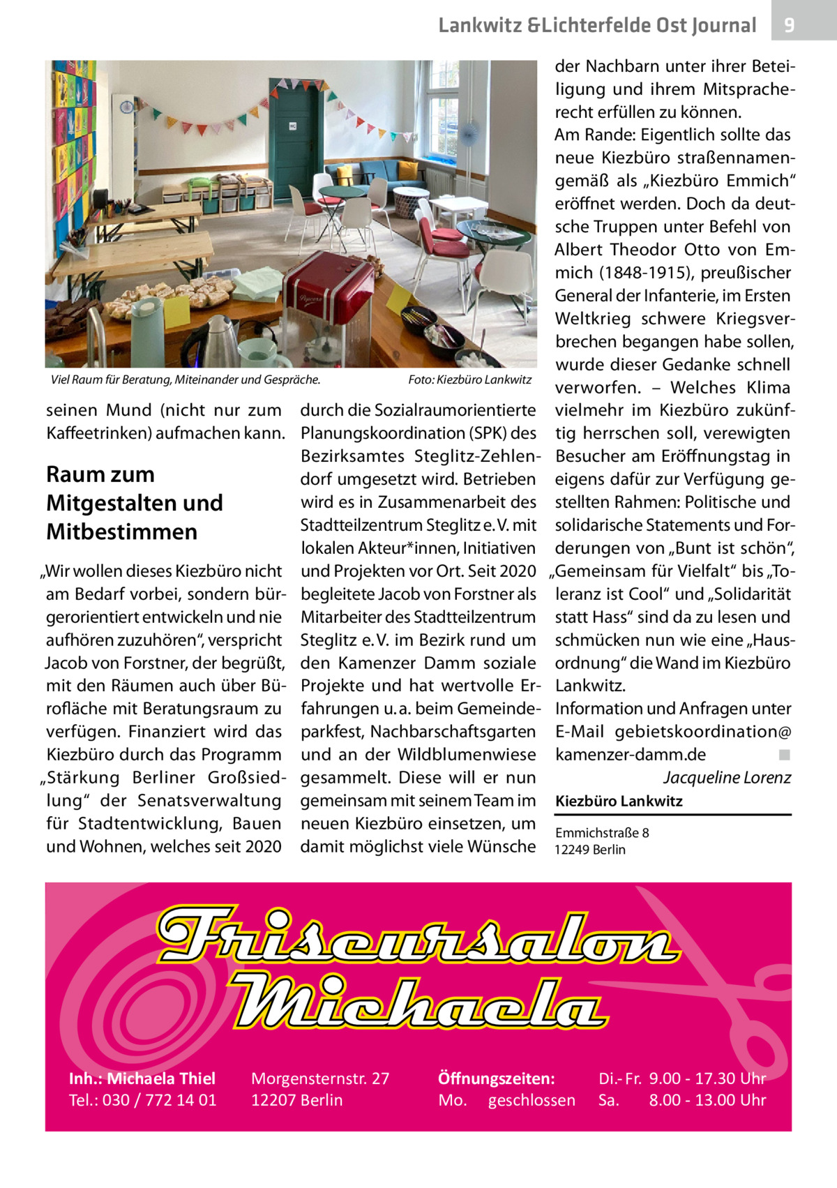 Lankwitz &Lichterfelde Ost Journal  Viel Raum für Beratung, Miteinander und Gespräche.�  Foto: Kiezbüro Lankwitz  der Nachbarn unter ihrer Beteiligung und ihrem Mitspracherecht erfüllen zu können. Am Rande: Eigentlich sollte das neue Kiezbüro straßennamengemäß als „Kiezbüro Emmich“ eröffnet werden. Doch da deutsche Truppen unter Befehl von Albert Theodor Otto von Emmich (1848-1915), preußischer General der Infanterie, im Ersten Weltkrieg schwere Kriegsverbrechen begangen habe sollen, wurde dieser Gedanke schnell verworfen. – Welches Klima vielmehr im Kiezbüro zukünftig herrschen soll, verewigten Besucher am Eröffnungstag in eigens dafür zur Verfügung gestellten Rahmen: Politische und solidarische Statements und Forderungen von „Bunt ist schön“, „Gemeinsam für Vielfalt“ bis „Toleranz ist Cool“ und „Solidarität statt Hass“ sind da zu lesen und schmücken nun wie eine „Hausordnung“ die Wand im Kiezbüro Lankwitz. Information und Anfragen unter E-Mail gebietskoordination@ kamenzer-damm.de� ◾ � Jacqueline Lorenz  seinen Mund (nicht nur zum durch die Sozialraumorientierte Kaffeetrinken) aufmachen kann. Planungskoordination (SPK) des Bezirksamtes Steglitz-ZehlenRaum zum dorf umgesetzt wird. Betrieben wird es in Zusammenarbeit des Mitgestalten und Stadtteilzentrum Steglitz e. V. mit Mitbestimmen lokalen Akteur*innen, Initiativen „Wir wollen dieses Kiezbüro nicht und Projekten vor Ort. Seit 2020 am Bedarf vorbei, sondern bür- begleitete Jacob von Forstner als gerorientiert entwickeln und nie Mitarbeiter des Stadtteilzentrum aufhören zuzuhören“, verspricht Steglitz e. V. im Bezirk rund um Jacob von Forstner, der begrüßt, den Kamenzer Damm soziale mit den Räumen auch über Bü- Projekte und hat wertvolle Errofläche mit Beratungsraum zu fahrungen u. a. beim Gemeindeverfügen. Finanziert wird das parkfest, Nachbarschaftsgarten Kiezbüro durch das Programm und an der Wildblumenwiese „Stärkung Berliner Großsied- gesammelt. Diese will er nun lung“ der Senatsverwaltung gemeinsam mit seinem Team im Kiezbüro Lankwitz für Stadtentwicklung, Bauen neuen Kiezbüro einsetzen, um Emmichstraße 8 und Wohnen, welches seit 2020 damit möglichst viele Wünsche 12249 Berlin  Inh.: Michaela Thiel Tel.: 030 / 772 14 01  Morgensternstr. 27 12207 Berlin  9  Öﬀnungszeiten: Mo. geschlossen  Di.- Fr. 9.00 - 17.30 Uhr Sa. 8.00 - 13.00 Uhr