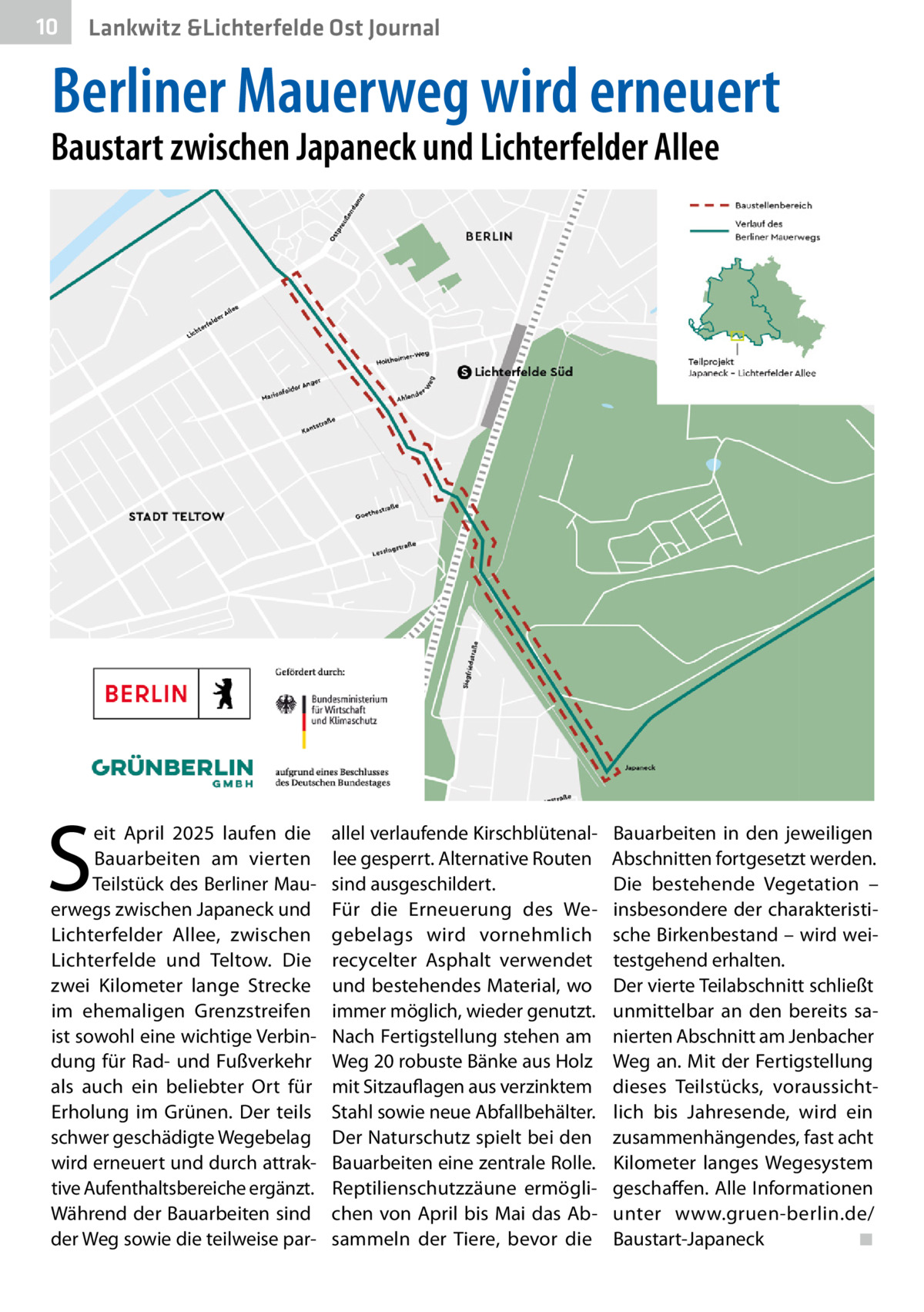 10  Lankwitz &Lichterfelde Ost Journal  Berliner Mauerweg wird erneuert  Baustart zwischen Japaneck und Lichterfelder Allee  S  eit April 2025 laufen die Bauarbeiten am vierten Teilstück des Berliner Mauerwegs zwischen Japaneck und Lichterfelder Allee, zwischen Lichterfelde und Teltow. Die zwei Kilometer lange Strecke im ehemaligen Grenzstreifen ist sowohl eine wichtige Verbindung für Rad- und Fußverkehr als auch ein beliebter Ort für Erholung im Grünen. Der teils schwer geschädigte Wegebelag wird erneuert und durch attraktive Aufenthaltsbereiche ergänzt. Während der Bauarbeiten sind der Weg sowie die teilweise par allel verlaufende Kirschblütenallee gesperrt. Alternative Routen sind ausgeschildert. Für die Erneuerung des Wegebelags wird vornehmlich recycelter Asphalt verwendet und bestehendes Material, wo immer möglich, wieder genutzt. Nach Fertigstellung stehen am Weg 20 robuste Bänke aus Holz mit Sitzauflagen aus verzinktem Stahl sowie neue Abfallbehälter. Der Naturschutz spielt bei den Bauarbeiten eine zentrale Rolle. Reptilienschutzzäune ermöglichen von April bis Mai das Absammeln der Tiere, bevor die  Bauarbeiten in den jeweiligen Abschnitten fortgesetzt werden. Die bestehende Vegetation – insbesondere der charakteristische Birkenbestand – wird weitestgehend erhalten. Der vierte Teilabschnitt schließt unmittelbar an den bereits sanierten Abschnitt am Jenbacher Weg an. Mit der Fertigstellung dieses Teilstücks, voraussichtlich bis Jahresende, wird ein zusammenhängendes, fast acht Kilometer langes Wegesystem geschaffen. Alle Informationen unter www.gruen-berlin.de/ Baustart-Japaneck ◾