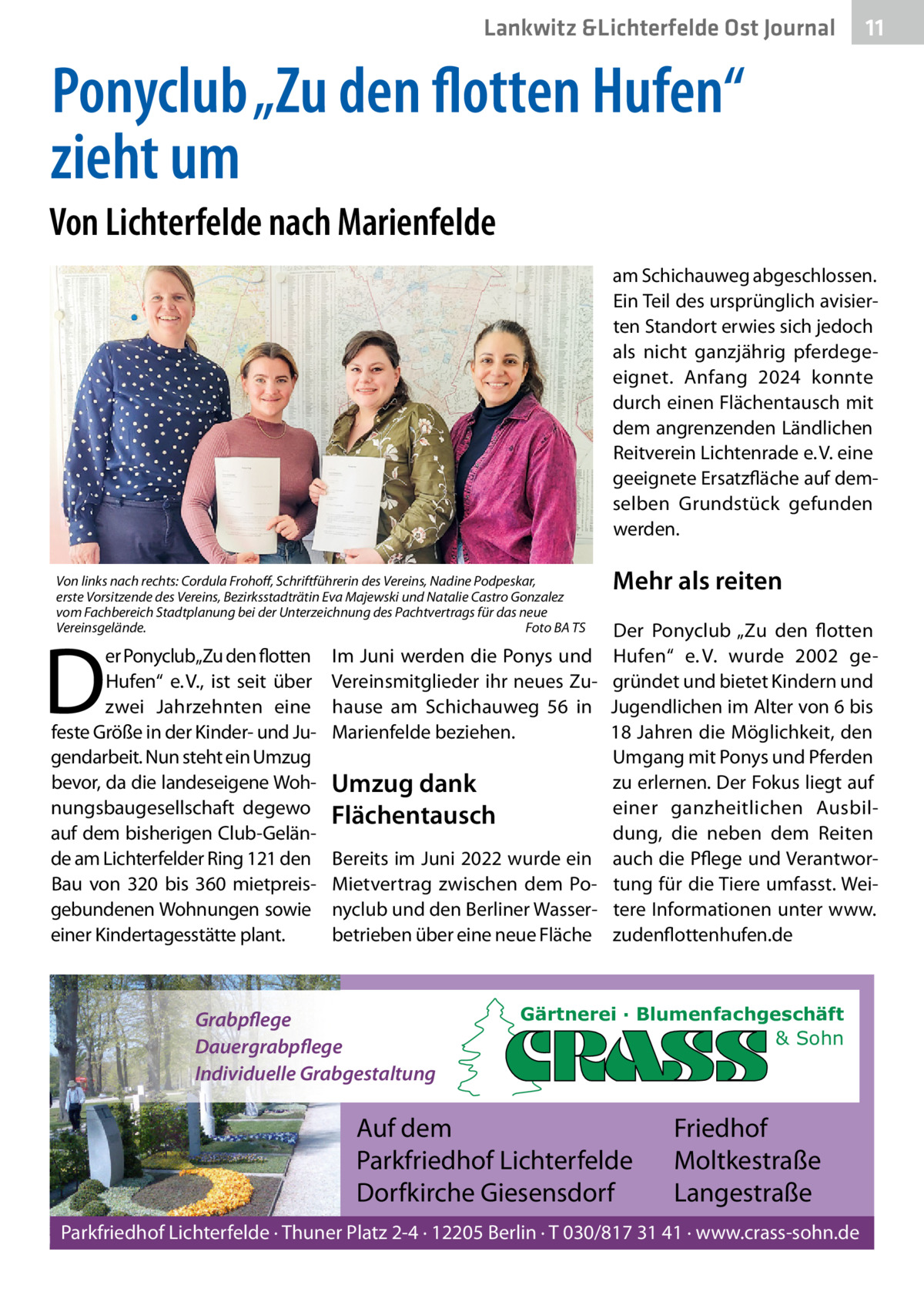 Lankwitz &Lichterfelde Ost Journal  11 11  Ponyclub „Zu den flotten Hufen“ zieht um Von Lichterfelde nach Marienfelde am Schichauweg abgeschlossen. Ein Teil des ursprünglich avisierten Standort erwies sich jedoch als nicht ganzjährig pferdegeeignet. Anfang 2024 konnte durch einen Flächentausch mit dem angrenzenden Ländlichen Reitverein Lichtenrade e. V. eine geeignete Ersatzfläche auf demselben Grundstück gefunden werden. Von links nach rechts: Cordula Frohoff, Schriftführerin des Vereins, Nadine Podpeskar, erste Vorsitzende des Vereins, Bezirksstadträtin Eva Majewski und Natalie Castro Gonzalez vom Fachbereich Stadtplanung bei der Unterzeichnung des Pachtvertrags für das neue Vereinsgelände. Foto BA TS  D  er Ponyclub„Zu den flotten Hufen“ e. V., ist seit über zwei Jahrzehnten eine feste Größe in der Kinder- und Jugendarbeit. Nun steht ein Umzug bevor, da die landeseigene Wohnungsbaugesellschaft degewo auf dem bisherigen Club-Gelände am Lichterfelder Ring 121 den Bau von 320 bis 360 mietpreisgebundenen Wohnungen sowie einer Kindertagesstätte plant.  Im Juni werden die Ponys und Vereinsmitglieder ihr neues Zuhause am Schichauweg  56 in Marienfelde beziehen.  Umzug dank Flächentausch Bereits im Juni 2022 wurde ein Mietvertrag zwischen dem Ponyclub und den Berliner Wasserbetrieben über eine neue Fläche  Grabpflege Dauergrabpflege Individuelle Grabgestaltung  Mehr als reiten Der Ponyclub „Zu den flotten Hufen“ e. V. wurde 2002 gegründet und bietet Kindern und Jugendlichen im Alter von 6 bis 18 Jahren die Möglichkeit, den Umgang mit Ponys und Pferden zu erlernen. Der Fokus liegt auf einer ganzheitlichen Ausbildung, die neben dem Reiten auch die Pflege und Verantwortung für die Tiere umfasst. Weitere Informationen unter www. zudenflottenhufen.de  Gärtnerei · Blumenfachgeschäft & Sohn  Auf dem Parkfriedhof Lichterfelde Dorfkirche Giesensdorf  Friedhof Moltkestraße Langestraße  Parkfriedhof Lichterfelde · Thuner Platz 2-4 · 12205 Berlin · T 030/817 31 41 · www.crass-sohn.de