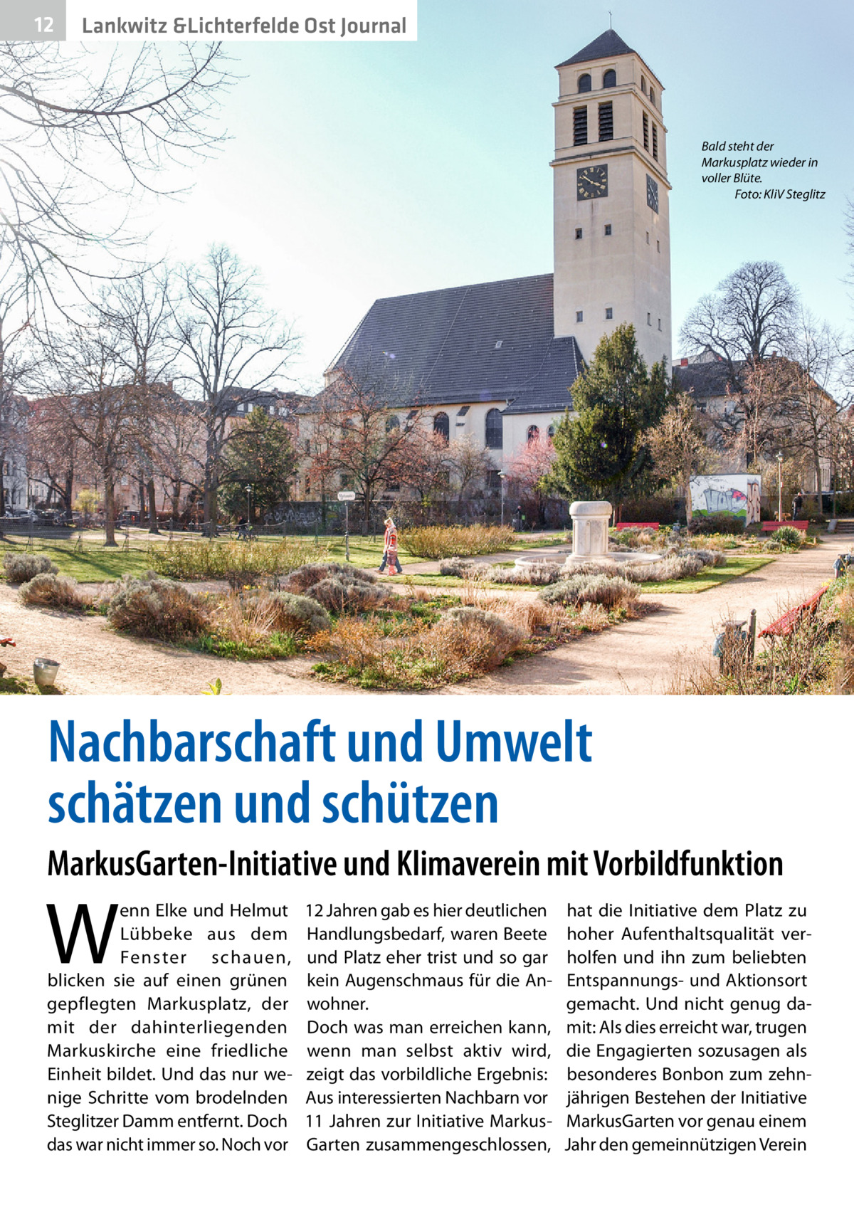 12  Lankwitz &Lichterfelde Ost Journal  Bald steht der Markusplatz wieder in voller Blüte. � Foto: KliV Steglitz  Nachbarschaft und Umwelt schätzen und schützen MarkusGarten-Initiative und Klimaverein mit Vorbildfunktion  W  enn Elke und Helmut Lübbeke aus dem Fenster schauen, blicken sie auf einen grünen gepflegten Markusplatz, der mit der dahinterliegenden Markuskirche eine friedliche Einheit bildet. Und das nur wenige Schritte vom brodelnden Steglitzer Damm entfernt. Doch das war nicht immer so. Noch vor  12 Jahren gab es hier deutlichen Handlungsbedarf, waren Beete und Platz eher trist und so gar kein Augenschmaus für die Anwohner. Doch was man erreichen kann, wenn man selbst aktiv wird, zeigt das vorbildliche Ergebnis: Aus interessierten Nachbarn vor 11 Jahren zur Initiative MarkusGarten zusammengeschlossen,  hat die Initiative dem Platz zu hoher Aufenthaltsqualität verholfen und ihn zum beliebten Entspannungs- und Aktionsort gemacht. Und nicht genug damit: Als dies erreicht war, trugen die Engagierten sozusagen als besonderes Bonbon zum zehnjährigen Bestehen der Initiative MarkusGarten vor genau einem Jahr den gemeinnützigen Verein