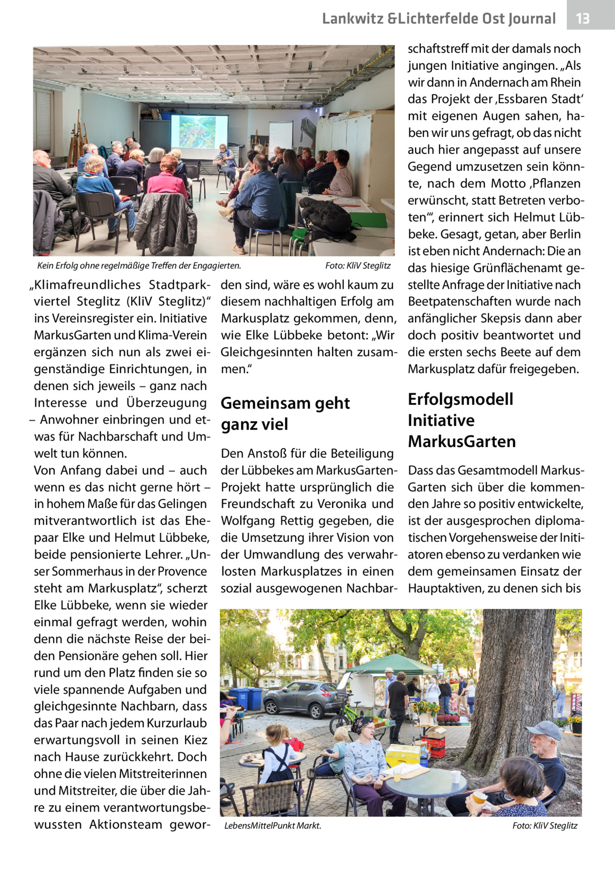 Lankwitz &Lichterfelde Ost Journal  13 13  schaftstreff mit der damals noch jungen Initiative angingen. „Als wir dann in Andernach am Rhein das Projekt der ‚Essbaren Stadt‘ mit eigenen Augen sahen, haben wir uns gefragt, ob das nicht auch hier angepasst auf unsere Gegend umzusetzen sein könnte, nach dem Motto ‚Pflanzen erwünscht, statt Betreten verboten‘“, erinnert sich Helmut Lübbeke. Gesagt, getan, aber Berlin ist eben nicht Andernach: Die an Kein Erfolg ohne regelmäßige Treffen der Engagierten.� Foto: KliV Steglitz das hiesige Grünflächenamt ge„Klimafreundliches Stadtpark- den sind, wäre es wohl kaum zu stellte Anfrage der Initiative nach viertel Steglitz (KliV Steglitz)“ diesem nachhaltigen Erfolg am Beetpatenschaften wurde nach ins Vereinsregister ein. Initiative Markusplatz gekommen, denn, anfänglicher Skepsis dann aber MarkusGarten und Klima-Verein wie Elke Lübbeke betont: „Wir doch positiv beantwortet und ergänzen sich nun als zwei ei- Gleichgesinnten halten zusam- die ersten sechs Beete auf dem genständige Einrichtungen, in men.“ Markusplatz dafür freigegeben. denen sich jeweils – ganz nach Erfolgsmodell Interesse und Überzeugung Gemeinsam geht – Anwohner einbringen und et- ganz viel Initiative was für Nachbarschaft und UmMarkusGarten Den Anstoß für die Beteiligung welt tun können. Von Anfang dabei und – auch der Lübbekes am MarkusGarten- Dass das Gesamtmodell Markuswenn es das nicht gerne hört – Projekt hatte ursprünglich die Garten sich über die kommenin hohem Maße für das Gelingen Freundschaft zu Veronika und den Jahre so positiv entwickelte, mitverantwortlich ist das Ehe- Wolfgang Rettig gegeben, die ist der ausgesprochen diplomapaar Elke und Helmut Lübbeke, die Umsetzung ihrer Vision von tischen Vorgehensweise der Initibeide pensionierte Lehrer. „Un- der Umwandlung des verwahr- atoren ebenso zu verdanken wie ser Sommerhaus in der Provence losten Markusplatzes in einen dem gemeinsamen Einsatz der steht am Markusplatz“, scherzt sozial ausgewogenen Nachbar- Hauptaktiven, zu denen sich bis Elke Lübbeke, wenn sie wieder einmal gefragt werden, wohin denn die nächste Reise der beiden Pensionäre gehen soll. Hier rund um den Platz finden sie so viele spannende Aufgaben und gleichgesinnte Nachbarn, dass das Paar nach jedem Kurzurlaub erwartungsvoll in seinen Kiez nach Hause zurückkehrt. Doch ohne die vielen Mitstreiterinnen und Mitstreiter, die über die Jahre zu einem verantwortungsbewussten Aktionsteam gewor- LebensMittelPunkt Markt.� Foto: KliV Steglitz