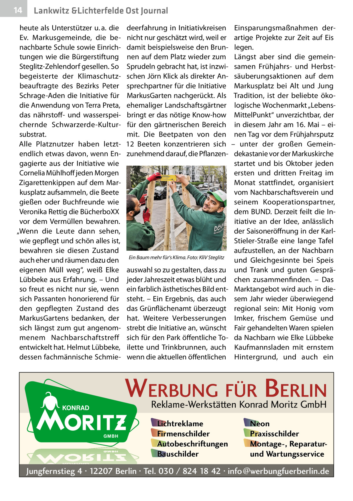 14  Lankwitz &Lichterfelde Ost Journal  heute als Unterstützer u. a. die Ev. Markusgemeinde, die benachbarte Schule sowie Einrichtungen wie die Bürgerstiftung Steglitz-Zehlendorf gesellen. So begeisterte der Klimaschutzbeauftragte des Bezirks Peter Schrage-Aden die Initiative für die Anwendung von Terra Preta, das nährstoff- und wasserspeichernde Schwarzerde-Kultursubstrat. Alle Platznutzer haben letztendlich etwas davon, wenn Engagierte aus der Initiative wie Cornelia Mühlhoff jeden Morgen Zigarettenkippen auf dem Markusplatz aufsammeln, die Beete gießen oder Buchfreunde wie Veronika Rettig die BücherboXX vor dem Vermüllen bewahren. „Wenn die Leute dann sehen, wie gepflegt und schön alles ist, bewahren sie diesen Zustand auch eher und räumen dazu den eigenen Müll weg“, weiß Elke Lübbeke aus Erfahrung. – Und so freut es nicht nur sie, wenn sich Passanten honorierend für den gepflegten Zustand des MarkusGartens bedanken, der sich längst zum gut angenommenem Nachbarschaftstreff entwickelt hat. Helmut Lübbeke, dessen fachmännische Schmie deerfahrung in Initiativkreisen nicht nur geschätzt wird, weil er damit beispielsweise den Brunnen auf dem Platz wieder zum Sprudeln gebracht hat, ist inzwischen Jörn Klick als direkter Ansprechpartner für die Initiative MarkusGarten nachgerückt. Als ehemaliger Landschaftsgärtner bringt er das nötige Know-how für den gärtnerischen Bereich mit. Die Beetpaten von den 12  Beeten konzentrieren sich zunehmend darauf, die Pflanzen Ein Baum mehr für‘s Klima.�Foto: KliV Steglitz  auswahl so zu gestalten, dass zu jeder Jahreszeit etwas blüht und ein farblich ästhetisches Bild entsteht. – Ein Ergebnis, das auch das Grünflächenamt überzeugt hat. Weitere Verbesserungen strebt die Initiative an, wünscht sich für den Park öffentliche Toilette und Trinkbrunnen, auch wenn die aktuellen öffentlichen  Einsparungsmaßnahmen derartige Projekte zur Zeit auf Eis legen. Längst aber sind die gemeinsamen Frühjahrs- und Herbstsäuberungsaktionen auf dem Markusplatz bei Alt und Jung Tradition, ist der beliebte ökologische Wochenmarkt „LebensMittelPunkt“ unverzichtbar, der in diesem Jahr am 16. Mai – einen Tag vor dem Frühjahrsputz – unter der großen Gemeindekastanie vor der Markuskirche startet und bis Oktober jeden ersten und dritten Freitag im Monat stattfindet, organisiert vom Nachbarschaftsverein und seinem Kooperationspartner, dem BUND. Derzeit feilt die Initiative an der Idee, anlässlich der Saisoneröffnung in der KarlStieler-Straße eine lange Tafel aufzustellen, an der Nachbarn und Gleichgesinnte bei Speis und Trank und guten Gesprächen zusammenfinden. – Das Marktangebot wird auch in diesem Jahr wieder überwiegend regional sein: Mit Honig vom Imker, frischem Gemüse und Fair gehandelten Waren spielen da Nachbarn wie Elke Lübbeke Kaufmannsladen mit ernstem Hintergrund, und auch ein  WERBUNG FÜR BERLIN Reklame-Werkstätten Konrad Moritz GmbH Lichtreklame Firmenschilder Autobeschriftungen Bauschilder  Neon Praxisschilder Montage-, Reparaturund Wartungsservice  Jungfernstieg 4 · 12207 Berlin · Tel. 030 / 824 18 42 · info@werbungfuerberlin.de