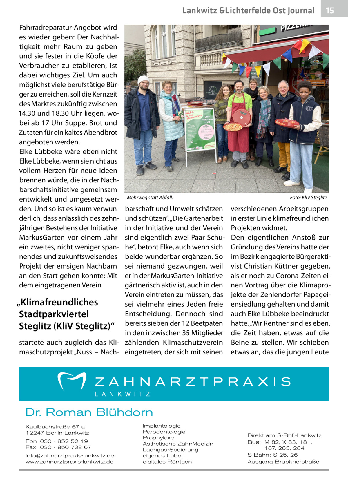 Lankwitz &Lichterfelde Ost Journal Fahrradreparatur-Angebot wird es wieder geben: Der Nachhaltigkeit mehr Raum zu geben und sie fester in die Köpfe der Verbraucher zu etablieren, ist dabei wichtiges Ziel. Um auch möglichst viele berufstätige Bürger zu erreichen, soll die Kernzeit des Marktes zukünftig zwischen 14.30 und 18.30 Uhr liegen, wobei ab 17 Uhr Suppe, Brot und Zutaten für ein kaltes Abendbrot angeboten werden. Elke Lübbeke wäre eben nicht Elke Lübbeke, wenn sie nicht aus vollem Herzen für neue Ideen brennen würde, die in der Nachbarschaftsinitiative gemeinsam entwickelt und umgesetzt werden. Und so ist es kaum verwunderlich, dass anlässlich des zehnjährigen Bestehens der Initiative MarkusGarten vor einem Jahr ein zweites, nicht weniger spannendes und zukunftsweisendes Projekt der emsigen Nachbarn an den Start gehen konnte: Mit dem eingetragenen Verein  Mehrweg statt Abfall.�  barschaft und Umwelt schätzen und schützen“. „Die Gartenarbeit in der Initiative und der Verein sind eigentlich zwei Paar Schuhe“, betont Elke, auch wenn sich beide wunderbar ergänzen. So sei niemand gezwungen, weil er in der MarkusGarten-Initiative gärtnerisch aktiv ist, auch in den Verein eintreten zu müssen, das „Klimafreundliches sei vielmehr eines Jeden freie Entscheidung. Dennoch sind Stadtparkviertel Steglitz (KliV Steglitz)“ bereits sieben der 12 Beetpaten in den inzwischen 35 Mitglieder startete auch zugleich das Kli- zählenden Klimaschutzverein maschutzprojekt „Nuss – Nach- eingetreten, der sich mit seinen  Foto: KliV Steglitz  verschiedenen Arbeitsgruppen in erster Linie klimafreundlichen Projekten widmet. Den eigentlichen Anstoß zur Gründung des Vereins hatte der im Bezirk engagierte Bürgeraktivist Christian Küttner gegeben, als er noch zu Corona-Zeiten einen Vortrag über die Klimaprojekte der Zehlendorfer Papageiensiedlung gehalten und damit auch Elke Lübbeke beeindruckt hatte. „Wir Rentner sind es eben, die Zeit haben, etwas auf die Beine zu stellen. Wir schieben etwas an, das die jungen Leute  Dr. Roman Blühdorn Kaulbachstraße 67 a 12247 Berlin-Lankwitz Fon 030 - 852 52 19 Fax 030 - 850 738 67 info@zahnarztpraxis-lankwitz.de www.zahnarztpraxis-lankwitz.de  Implantologie Parodontologie Prophylaxe Ästhetische ZahnMedizin Lachgas-Sedierung eigenes Labor digitales Röntgen  15 15  Direkt am S-Bhf.-Lankwitz Bus: M 82, X 83, 181, 187, 283, 284 S-Bahn: S 25, 26 Ausgang Brucknerstraße