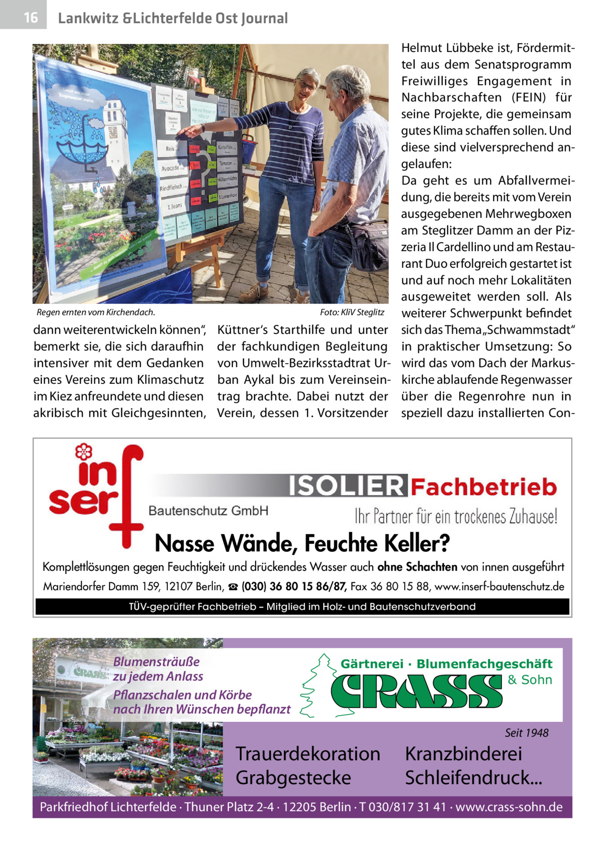16  Lankwitz &Lichterfelde Ost Journal  Regen ernten vom Kirchendach.  dann weiterentwickeln können“, bemerkt sie, die sich daraufhin intensiver mit dem Gedanken eines Vereins zum Klimaschutz im Kiez anfreundete und diesen akribisch mit Gleichgesinnten,  Foto: KliV Steglitz  Küttner‘s Starthilfe und unter der fachkundigen Begleitung von Umwelt-Bezirksstadtrat Urban Aykal bis zum Vereinseintrag brachte. Dabei nutzt der Verein, dessen 1. Vorsitzender  Helmut Lübbeke ist, Fördermittel aus dem Senatsprogramm Freiwilliges Engagement in Nachbarschaften (FEIN) für seine Projekte, die gemeinsam gutes Klima schaffen sollen. Und diese sind vielversprechend angelaufen: Da geht es um Abfallvermeidung, die bereits mit vom Verein ausgegebenen Mehrwegboxen am Steglitzer Damm an der Pizzeria Il Cardellino und am Restaurant Duo erfolgreich gestartet ist und auf noch mehr Lokalitäten ausgeweitet werden soll. Als weiterer Schwerpunkt befindet sich das Thema „Schwammstadt“ in praktischer Umsetzung: So wird das vom Dach der Markuskirche ablaufende Regenwasser über die Regenrohre nun in speziell dazu installierten Con Nasse Wände, Feuchte Keller? Komplettlösungen gegen Feuchtigkeit und drückendes Wasser auch ohne Schachten von innen ausgeführt Mariendorfer Damm 159, 12107 Berlin, ☎ (030) 36 80 15 86/87, Fax 36 80 15 88, www.inserf-bautenschutz.de TÜV-geprüfter Fachbetrieb – Mitglied im Holz- und Bautenschutzverband  Blumensträuße zu jedem Anlass Pflanzschalen und Körbe nach Ihren Wünschen bepflanzt  Gärtnerei · Blumenfachgeschäft & Sohn  Seit 1948  Trauerdekoration Grabgestecke  Kranzbinderei Schleifendruck...  Parkfriedhof Lichterfelde · Thuner Platz 2-4 · 12205 Berlin · T 030/817 31 41 · www.crass-sohn.de