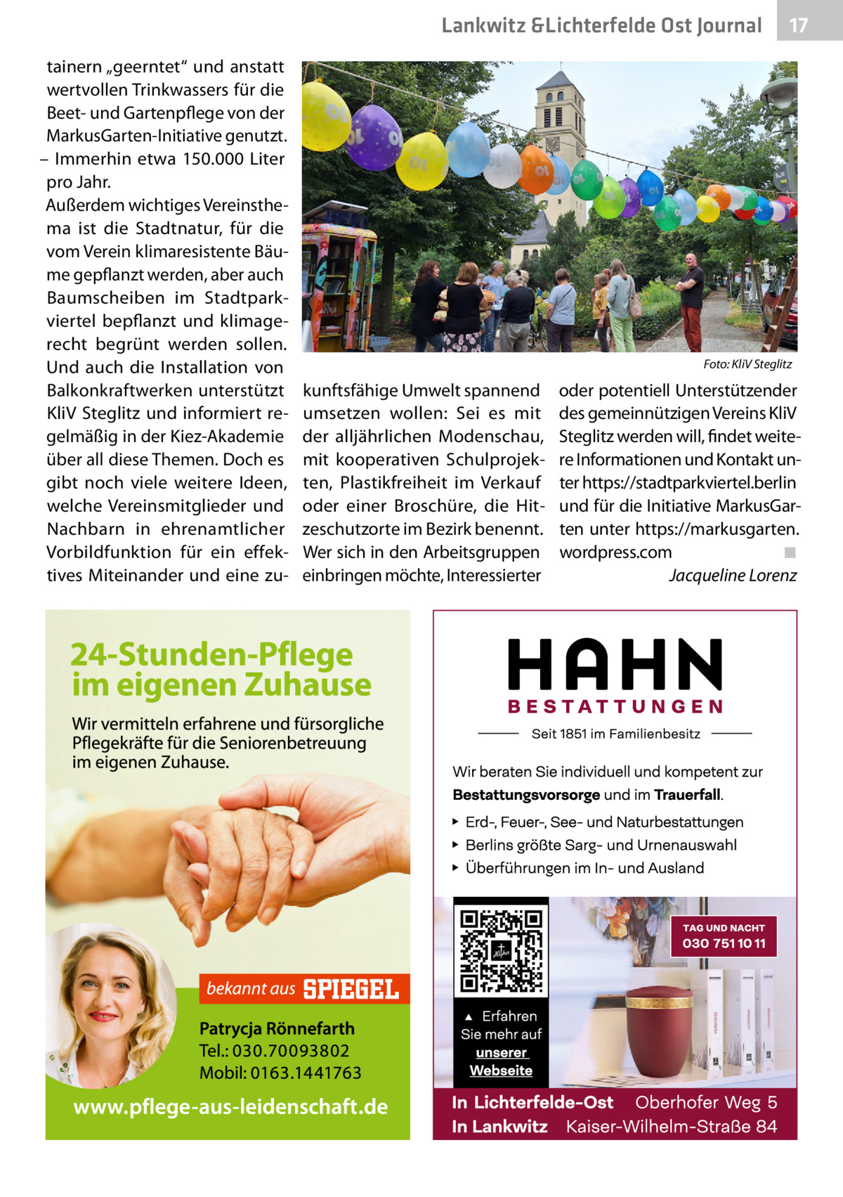 Lankwitz &Lichterfelde Ost Journal tainern „geerntet“ und anstatt wertvollen Trinkwassers für die Beet- und Gartenpflege von der MarkusGarten-Initiative genutzt. – Immerhin etwa 150.000  Liter pro Jahr. Außerdem wichtiges Vereinsthema ist die Stadtnatur, für die vom Verein klimaresistente Bäume gepflanzt werden, aber auch Baumscheiben im Stadtparkviertel bepflanzt und klimagerecht begrünt werden sollen. Und auch die Installation von Balkonkraftwerken unterstützt KliV Steglitz und informiert regelmäßig in der Kiez-Akademie über all diese Themen. Doch es gibt noch viele weitere Ideen, welche Vereinsmitglieder und Nachbarn in ehrenamtlicher Vorbildfunktion für ein effektives Miteinander und eine zu �  kunftsfähige Umwelt spannend umsetzen wollen: Sei es mit der alljährlichen Modenschau, mit kooperativen Schulprojekten, Plastikfreiheit im Verkauf oder einer Broschüre, die Hitzeschutzorte im Bezirk benennt. Wer sich in den Arbeitsgruppen einbringen möchte, Interessierter  17 17  Foto: KliV Steglitz  oder potentiell Unterstützender des gemeinnützigen Vereins KliV Steglitz werden will, findet weitere Informationen und Kontakt unter https://stadtparkviertel.berlin und für die Initiative MarkusGarten unter https://markusgarten. wordpress.com� ◾ � Jacqueline Lorenz