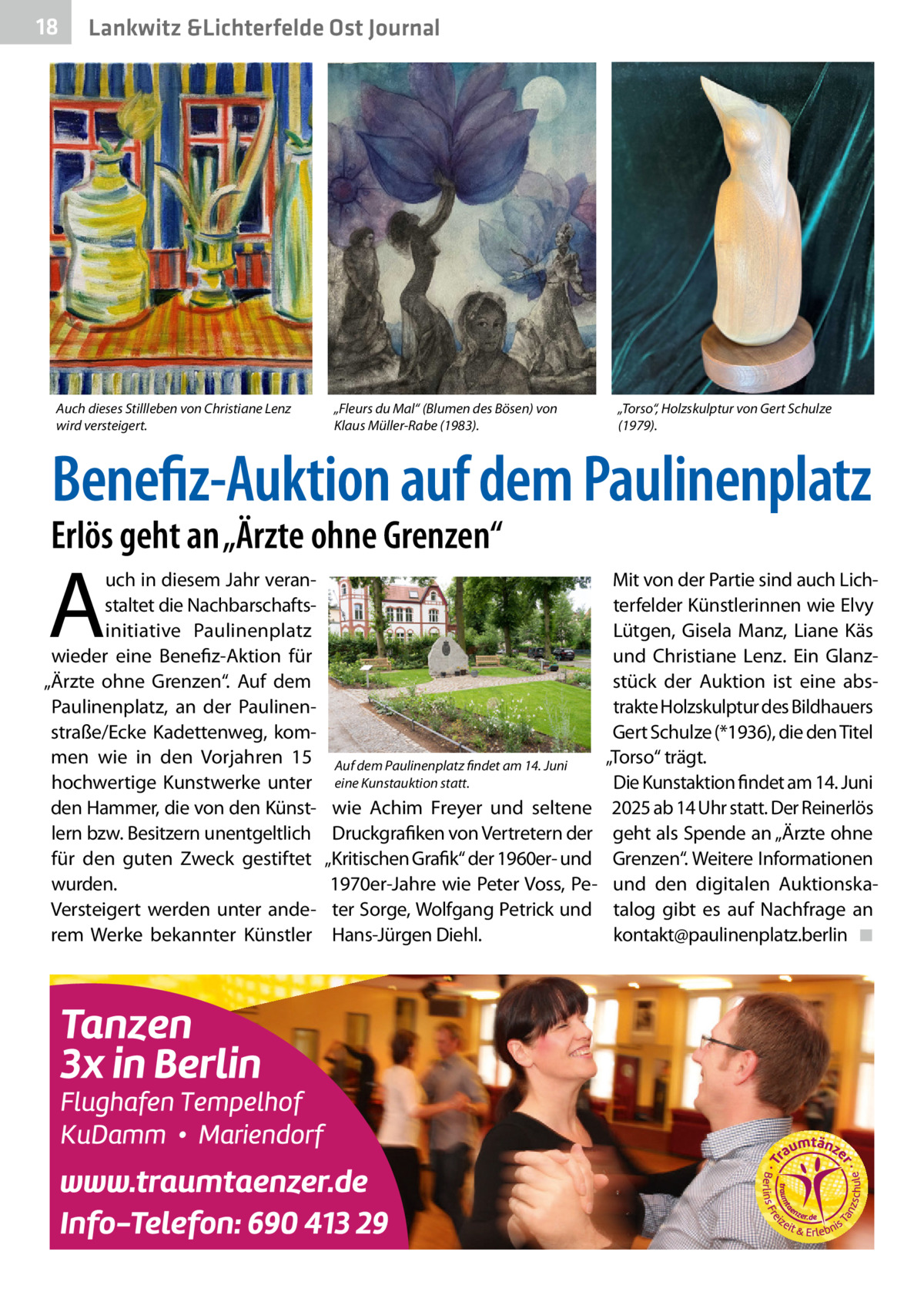 18  Lankwitz &Lichterfelde Ost Journal  Auch dieses Stillleben von Christiane Lenz wird versteigert.  „Fleurs du Mal“ (Blumen des Bösen) von Klaus Müller-Rabe (1983).  „Torso“, Holzskulptur von Gert Schulze (1979).  Benefiz-Auktion auf dem Paulinenplatz  Erlös geht an „Ärzte ohne Grenzen“  A  uch in diesem Jahr veranstaltet die Nachbarschaftsinitiative Paulinenplatz wieder eine Benefiz-Aktion für „Ärzte ohne Grenzen“. Auf dem Paulinenplatz, an der Paulinenstraße/Ecke Kadettenweg, kommen wie in den Vorjahren 15 hochwertige Kunstwerke unter den Hammer, die von den Künstlern bzw. Besitzern unentgeltlich für den guten Zweck gestiftet wurden. Versteigert werden unter anderem Werke bekannter Künstler  Auf dem Paulinenplatz findet am 14. Juni eine Kunstauktion statt.  wie Achim Freyer und seltene Druckgrafiken von Vertretern der „Kritischen Grafik“ der 1960er- und 1970er-Jahre wie Peter Voss, Peter Sorge, Wolfgang Petrick und Hans-Jürgen Diehl.  Mit von der Partie sind auch Lichterfelder Künstlerinnen wie Elvy Lütgen, Gisela Manz, Liane Käs und Christiane Lenz. Ein Glanzstück der Auktion ist eine abstrakte Holzskulptur des Bildhauers Gert Schulze (*1936), die den Titel „Torso“ trägt. Die Kunstaktion findet am 14. Juni 2025 ab 14 Uhr statt. Der Reinerlös geht als Spende an „Ärzte ohne Grenzen“. Weitere Informationen und den digitalen Auktionskatalog gibt es auf Nachfrage an ­kontakt@paulinenplatz.berlin� ◾
