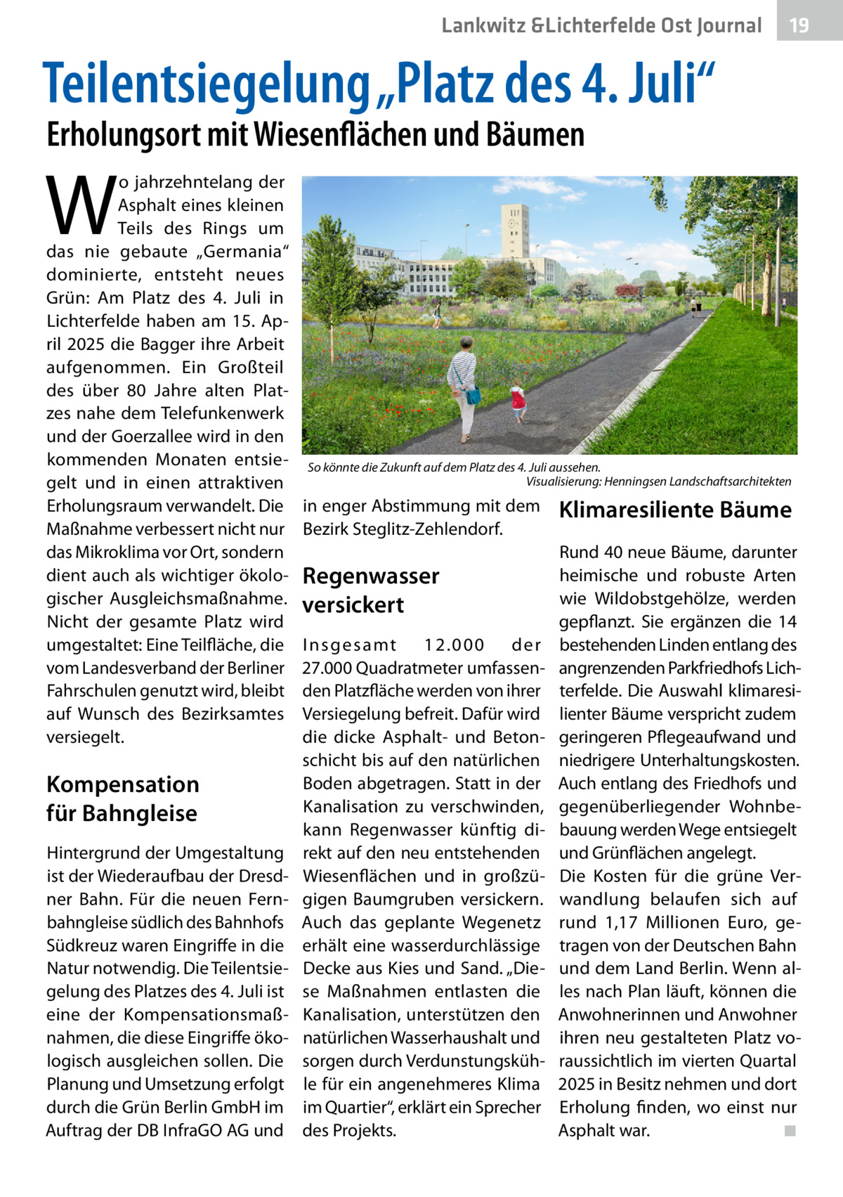Lankwitz &Lichterfelde Ost Journal  19 19  Teilentsiegelung „Platz des 4. Juli“ Erholungsort mit Wiesenflächen und Bäumen  W  o jahrzehntelang der Asphalt eines kleinen Teils des Rings um das nie gebaute „Germania“ dominierte, entsteht neues Grün: Am Platz des 4.  Juli in Lichterfelde haben am 15.  April 2025 die Bagger ihre Arbeit aufgenommen. Ein Großteil des über 80  Jahre alten Platzes nahe dem Telefunkenwerk und der Goerzallee wird in den kommenden Monaten entsiegelt und in einen attraktiven Erholungsraum verwandelt. Die Maßnahme verbessert nicht nur das Mikroklima vor Ort, sondern dient auch als wichtiger ökologischer Ausgleichsmaßnahme. Nicht der gesamte Platz wird umgestaltet: Eine Teilfläche, die vom Landesverband der Berliner Fahrschulen genutzt wird, bleibt auf Wunsch des Bezirksamtes versiegelt.  Kompensation für Bahngleise Hintergrund der Umgestaltung ist der Wiederaufbau der Dresdner Bahn. Für die neuen Fernbahngleise südlich des Bahnhofs Südkreuz waren Eingriffe in die Natur notwendig. Die Teilentsiegelung des Platzes des 4. Juli ist eine der Kompensationsmaßnahmen, die diese Eingriffe ökologisch ausgleichen sollen. Die Planung und Umsetzung erfolgt durch die Grün Berlin GmbH im Auftrag der DB InfraGO AG und  So könnte die Zukunft auf dem Platz des 4. Juli aussehen. � Visualisierung: Henningsen Landschaftsarchitekten  in enger Abstimmung mit dem Bezirk Steglitz-Zehlendorf.  Regenwasser versickert I n s g e s a mt 12.000 der 27.000 Quadratmeter umfassenden Platzfläche werden von ihrer Versiegelung befreit. Dafür wird die dicke Asphalt- und Betonschicht bis auf den natürlichen Boden abgetragen. Statt in der Kanalisation zu verschwinden, kann Regenwasser künftig direkt auf den neu entstehenden Wiesenflächen und in großzügigen Baumgruben versickern. Auch das geplante Wegenetz erhält eine wasserdurchlässige Decke aus Kies und Sand. „Diese Maßnahmen entlasten die Kanalisation, unterstützen den natürlichen Wasserhaushalt und sorgen durch Verdunstungskühle für ein angenehmeres Klima im Quartier“, erklärt ein Sprecher des Projekts.  Klimaresiliente Bäume Rund 40 neue Bäume, darunter heimische und robuste Arten wie Wildobstgehölze, werden gepflanzt. Sie ergänzen die 14 bestehenden Linden entlang des angrenzenden Parkfriedhofs Lichterfelde. Die Auswahl klimaresilienter Bäume verspricht zudem geringeren Pflegeaufwand und niedrigere Unterhaltungskosten. Auch entlang des Friedhofs und gegenüberliegender Wohnbebauung werden Wege entsiegelt und Grünflächen angelegt. Die Kosten für die grüne Verwandlung belaufen sich auf rund 1,17  Millionen Euro, getragen von der Deutschen Bahn und dem Land Berlin. Wenn alles nach Plan läuft, können die Anwohnerinnen und Anwohner ihren neu gestalteten Platz voraussichtlich im vierten Quartal 2025 in Besitz nehmen und dort Erholung finden, wo einst nur Asphalt war.� ◾