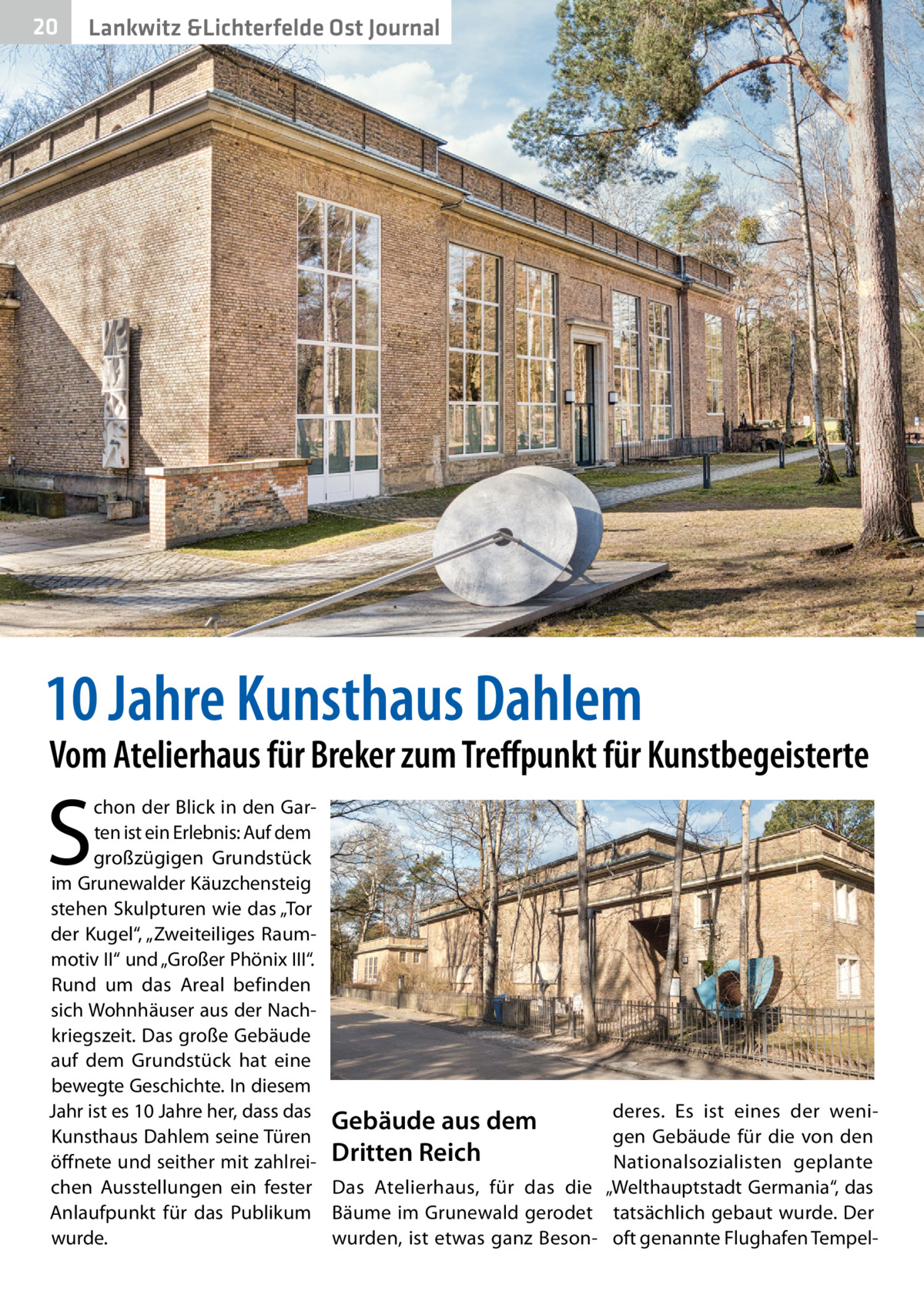 20  Gesundheit Lankwitz &Lichterfelde Ost Journal  10 Jahre Kunsthaus Dahlem  Vom Atelierhaus für Breker zum Treffpunkt für Kunstbegeisterte  S  chon der Blick in den Garten ist ein Erlebnis: Auf dem großzügigen Grundstück im Grunewalder Käuzchensteig stehen Skulpturen wie das „Tor der Kugel“, „Zweiteiliges Raummotiv II“ und „Großer Phönix III“. Rund um das Areal befinden sich Wohnhäuser aus der Nachkriegszeit. Das große Gebäude auf dem Grundstück hat eine bewegte Geschichte. In diesem Jahr ist es 10 Jahre her, dass das Gebäude aus dem Kunsthaus Dahlem seine Türen öffnete und seither mit zahlrei- Dritten Reich chen Ausstellungen ein fester Das Atelierhaus, für das die Anlaufpunkt für das Publikum Bäume im Grunewald gerodet wurde. wurden, ist etwas ganz Beson deres. Es ist eines der wenigen Gebäude für die von den Nationalsozialisten geplante „Welthauptstadt Germania“, das tatsächlich gebaut wurde. Der oft genannte Flughafen Tempe
