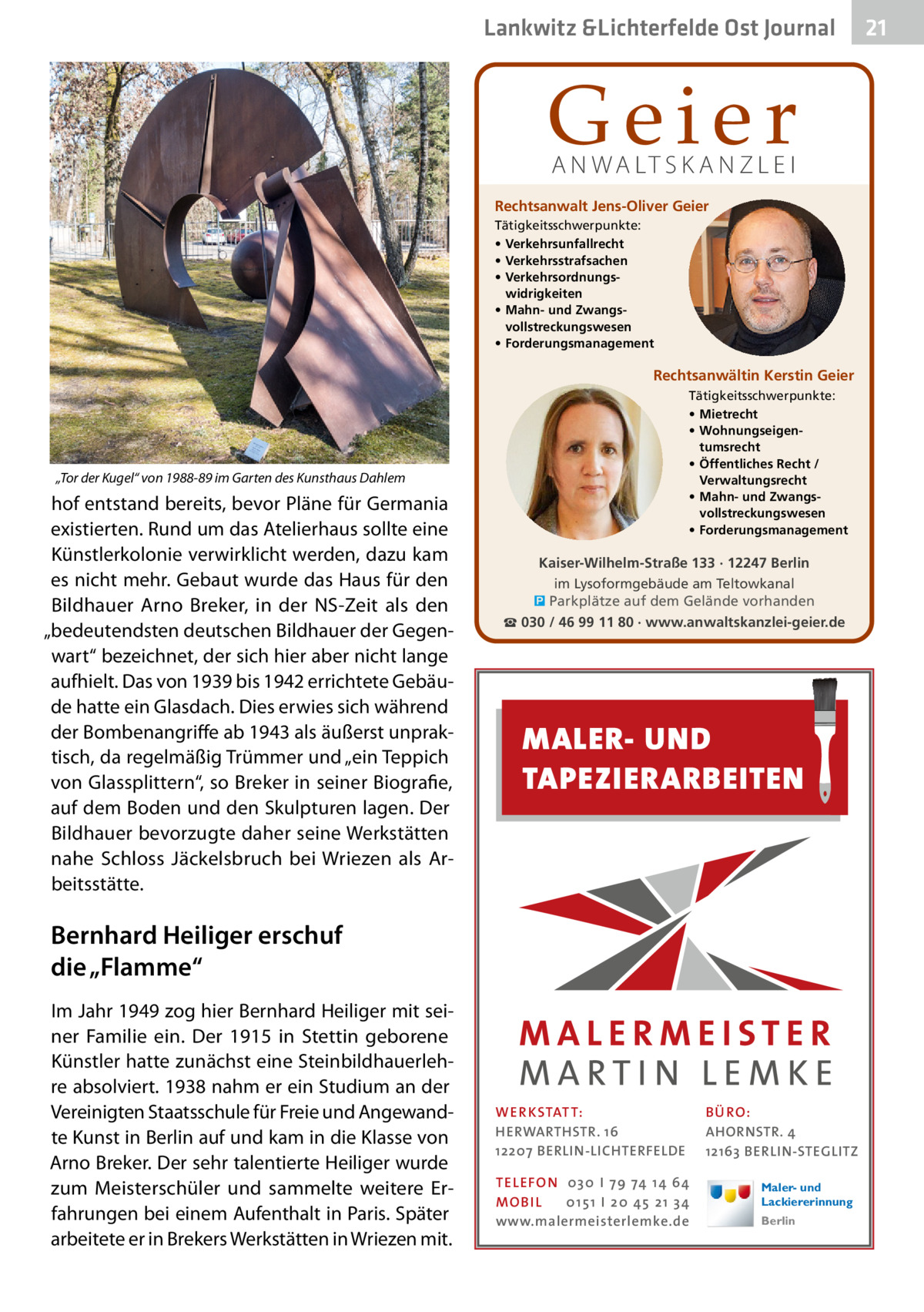 Lankwitz &Lichterfelde Gesundheit Ost Journal  Geier A N WA LT S K A N Z L E I  Rechtsanwalt Jens-Oliver Geier Tätigkeitsschwerpunkte: • Verkehrsunfallrecht • Verkehrsstrafsachen • Verkehrsordnungswidrigkeiten • Mahn- und Zwangsvollstreckungswesen • Forderungsmanagement  Rechtsanwältin Kerstin Geier Tätigkeitsschwerpunkte: • Mietrecht • Wohnungseigentumsrecht • Öffentliches Recht / Verwaltungsrecht • Mahn- und Zwangsvollstreckungswesen • Forderungsmanagement  „Tor der Kugel“ von 1988-89 im Garten des Kunsthaus Dahlem  hof entstand bereits, bevor Pläne für Germania existierten. Rund um das Atelierhaus sollte eine Künstlerkolonie verwirklicht werden, dazu kam es nicht mehr. Gebaut wurde das Haus für den Bildhauer Arno Breker, in der NS-Zeit als den „bedeutendsten deutschen Bildhauer der Gegenwart“ bezeichnet, der sich hier aber nicht lange aufhielt. Das von 1939 bis 1942 errichtete Gebäude hatte ein Glasdach. Dies erwies sich während der Bombenangriffe ab 1943 als äußerst unpraktisch, da regelmäßig Trümmer und „ein Teppich von Glassplittern“, so Breker in seiner Biografie, auf dem Boden und den Skulpturen lagen. Der Bildhauer bevorzugte daher seine Werkstätten nahe Schloss Jäckelsbruch bei Wriezen als Arbeitsstätte.  Kaiser-Wilhelm-Straße 133 · 12247 Berlin im Lysoformgebäude am Teltowkanal � Parkplätze auf dem Gelände vorhanden ☎ 030 / 46 99 11 80 · www.anwaltskanzlei-geier.de  MALER- UND TAPEZIERARBEITEN  Bernhard Heiliger erschuf die „Flamme“ Im Jahr 1949 zog hier Bernhard Heiliger mit seiner Familie ein. Der 1915 in Stettin geborene Künstler hatte zunächst eine Steinbildhauerlehre absolviert. 1938 nahm er ein Studium an der Vereinigten Staatsschule für Freie und Angewandte Kunst in Berlin auf und kam in die Klasse von Arno Breker. Der sehr talentierte Heiliger wurde zum Meisterschüler und sammelte weitere Erfahrungen bei einem Aufenthalt in Paris. Später arbeitete er in Brekers Werkstätten in Wriezen mit.  WER KSTATT: HERWARTHSTR. 16 12207 BERLIN-LICHTERFELDE TEL EFON 030 I 7 9 74 1 4 6 4 MO B I L 01 51 I 20 4 5 21 34 www.malermeisterlemke.de  B Ü RO : AHORNSTR. 4 12163 BERLIN-STEGLITZ Maler- und Lackiererinnung Berlin  21 21