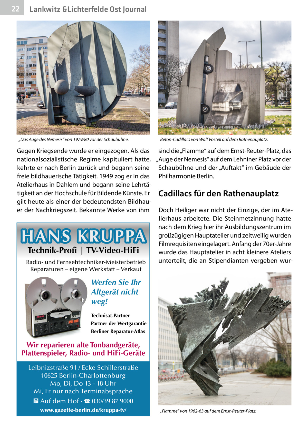 22  Lankwitz &Lichterfelde Ost Journal  „Das Auge des Nemesis“ von 1979/80 vor der Schaubühne.  Beton-Cadillacs von Wolf Vostell auf dem Rathenauplatz.  Gegen Kriegsende wurde er eingezogen. Als das sind die „Flamme“ auf dem Ernst-Reuter-Platz, das nationalsozialistische Regime kapituliert hatte, „Auge der Nemesis“ auf dem Lehniner Platz vor der kehrte er nach Berlin zurück und begann seine Schaubühne und der „Auftakt“ im Gebäude der freie bildhauerische Tätigkeit. 1949 zog er in das Philharmonie Berlin. Atelierhaus in Dahlem und begann seine Lehrtätigkeit an der Hochschule für Bildende Künste. Er Cadillacs für den Rathenauplatz gilt heute als einer der bedeutendsten Bildhauer der Nachkriegszeit. Bekannte Werke von ihm Doch Heiliger war nicht der Einzige, der im Atelierhaus arbeitete. Die Steinmetzinnung hatte nach dem Krieg hier ihr Ausbildungszentrum im großzügigen Hauptatelier und zeitweilig wurden Filmrequisiten eingelagert. Anfang der 70er-Jahre Technik-Profi | TV-Video-HiFi wurde das Hauptatelier in acht kleinere Ateliers unterteilt, die an Stipendianten vergeben wurRadio- und Fernsehtechniker-Meisterbetrieb  HANS KRUPPA Reparaturen – eigene Werkstatt – Verkauf  Werfen Sie Ihr Altgerät nicht weg! Technisat-Partner Partner der Wertgarantie Berliner Reparatur-Atlas  Wir reparieren alte Tonbandgeräte, Plattenspieler, Radio- und HiFi-Geräte Leibnizstraße 91 / Ecke Schillerstraße 10625 Berlin-Charlottenburg Mo, Di, Do 13 - 18 Uhr Mi, Fr nur nach Terminabsprache � Auf dem Hof · ☎ 030/39 87 9000 www.gazette-berlin.de/kruppa-tv/  „Flamme“ von 1962-63 auf dem Ernst-Reuter-Platz.