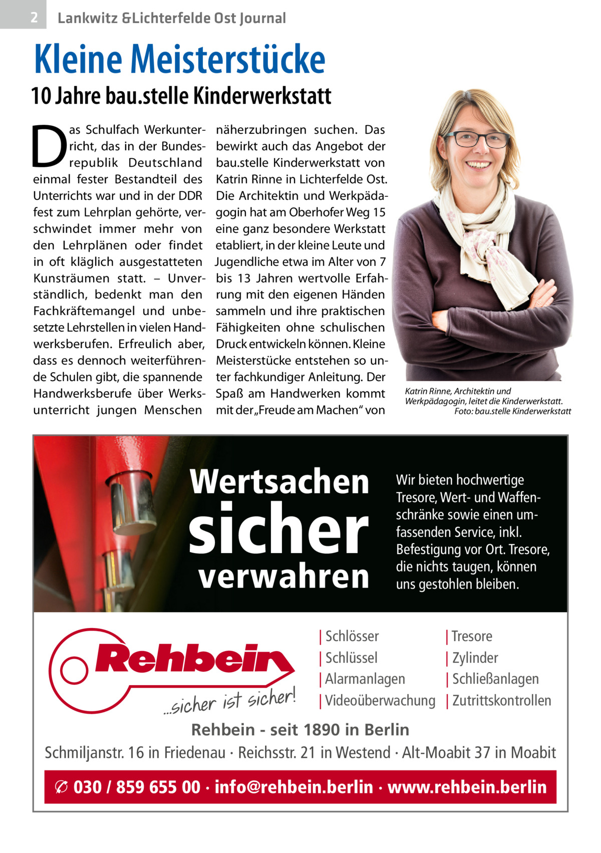 2  Lankwitz &Lichterfelde Ost Journal  Kleine Meisterstücke  10 Jahre bau.stelle Kinderwerkstatt  D  as Schulfach Werkunterricht, das in der Bundesrepublik Deutschland einmal fester Bestandteil des Unterrichts war und in der DDR fest zum Lehrplan gehörte, verschwindet immer mehr von den Lehrplänen oder findet in oft kläglich ausgestatteten Kunsträumen statt. – Unverständlich, bedenkt man den Fachkräftemangel und unbesetzte Lehrstellen in vielen Handwerksberufen. Erfreulich aber, dass es dennoch weiterführende Schulen gibt, die spannende Handwerksberufe über Werksunterricht jungen Menschen  näherzubringen suchen. Das bewirkt auch das Angebot der bau.stelle Kinderwerkstatt von Katrin Rinne in Lichterfelde Ost. Die Architektin und Werkpädagogin hat am Oberhofer Weg 15 eine ganz besondere Werkstatt etabliert, in der kleine Leute und Jugendliche etwa im Alter von 7 bis 13  Jahren wertvolle Erfahrung mit den eigenen Händen sammeln und ihre praktischen Fähigkeiten ohne schulischen Druck entwickeln können. Kleine Meisterstücke entstehen so unter fachkundiger Anleitung. Der Spaß am Handwerken kommt mit der „Freude am Machen“ von  Wertsachen  sicher verwahren  Katrin Rinne, Architektin und Werkpädagogin, leitet die Kinderwerkstatt. Foto: bau.stelle Kinderwerkstatt  Wir bieten hochwertige Tresore, Wert- und Waffenschränke sowie einen umfassenden Service, inkl. Befestigung vor Ort. Tresore, die nichts taugen, können uns gestohlen bleiben.  | Schlösser | Schlüssel | Alarmanlagen | Videoüberwachung  | Tresore | Zylinder | Schließanlagen | Zutrittskontrollen  Rehbein - seit 1890 in Berlin Schmiljanstr. 16 in Friedenau · Reichsstr. 21 in Westend · Alt-Moabit 37 in Moabit  � 030 / 859 655 00 · info@rehbein.berlin · www.rehbein.berlin