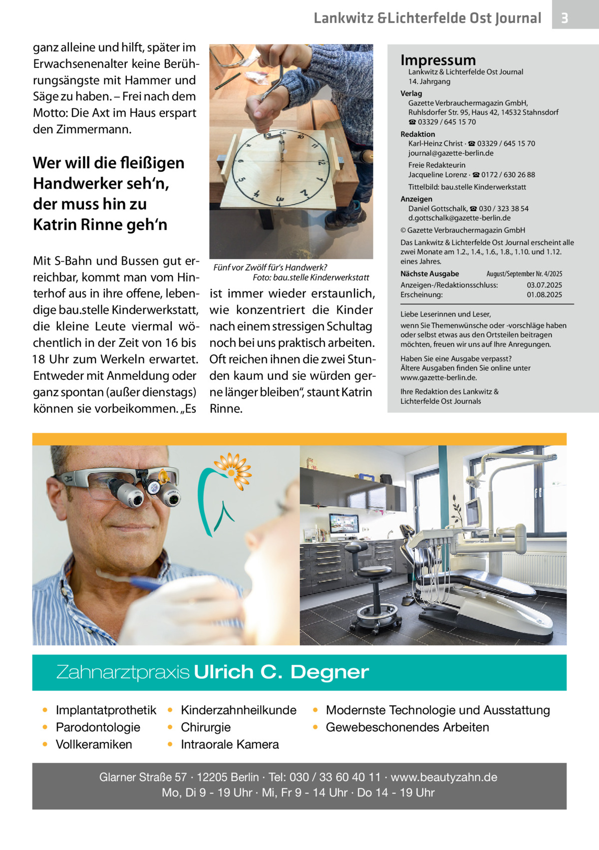 Lankwitz &Lichterfelde Ost Journal ganz alleine und hilft, später im Erwachsenenalter keine Berührungsängste mit Hammer und Säge zu haben. – Frei nach dem Motto: Die Axt im Haus erspart den Zimmermann.  Impressum  Lankwitz & Lichterfelde Ost Journal	 14. Jahrgang  Verlag Gazette Verbrauchermagazin GmbH, Ruhlsdorfer Str. 95, Haus 42, 14532 Stahnsdorf ☎ 03329 / 645 15 70 Redaktion Karl-Heinz Christ · ☎ 03329 / 645 15 70 journal@gazette-berlin.de  Wer will die fleißigen Handwerker seh‘n, der muss hin zu Katrin Rinne geh‘n Mit S-Bahn und Bussen gut erreichbar, kommt man vom Hinterhof aus in ihre offene, lebendige bau.stelle Kinderwerkstatt, die kleine Leute viermal wöchentlich in der Zeit von 16 bis 18  Uhr zum Werkeln erwartet. Entweder mit Anmeldung oder ganz spontan (außer dienstags) können sie vorbeikommen. „Es  3  Freie Redakteurin Jacqueline Lorenz · ☎ 0172 / 630 26 88 Tittelbild: bau.stelle Kinderwerkstatt Anzeigen Daniel Gottschalk, ☎ 030 / 323 38 54 d.gottschalk@gazette-berlin.de © Gazette Verbrauchermagazin GmbH  Fünf vor Zwölf für‘s Handwerk? � Foto: bau.stelle Kinderwerkstatt  ist immer wieder erstaunlich, wie konzentriert die Kinder nach einem stressigen Schultag noch bei uns praktisch arbeiten. Oft reichen ihnen die zwei Stunden kaum und sie würden gerne länger bleiben“, staunt Katrin Rinne.  Das Lankwitz & Lichterfelde Ost Journal erscheint alle zwei Monate am 1.2., 1.4., 1.6., 1.8., 1.10. und 1.12. eines Jahres. August/September Nr. 4/2025 Nächste Ausgabe 	 Anzeigen-/Redaktionsschluss:	03.07.2025 Erscheinung:	01.08.2025 Liebe Leserinnen und Leser, wenn Sie Themenwünsche oder -vorschläge haben oder selbst etwas aus den Ortsteilen beitragen möchten, freuen wir uns auf Ihre Anregungen. Haben Sie eine Ausgabe verpasst? Ältere Ausgaben finden Sie online unter www.gazette-berlin.de. Ihre Redaktion des Lankwitz & Lichterfelde Ost Journals  Zahnarztpraxis Ulrich C. Degner • Implantatprothetik • Kinderzahnheilkunde • Chirurgie • Parodontologie • Intraorale Kamera • Vollkeramiken  • Modernste Technologie und Ausstattung • Gewebeschonendes Arbeiten  Glarner Straße 57 · 12205 Berlin · Tel: 030 / 33 60 40 11 · www.beautyzahn.de Mo, Di 9 - 19 Uhr · Mi, Fr 9 - 14 Uhr · Do 14 - 19 Uhr