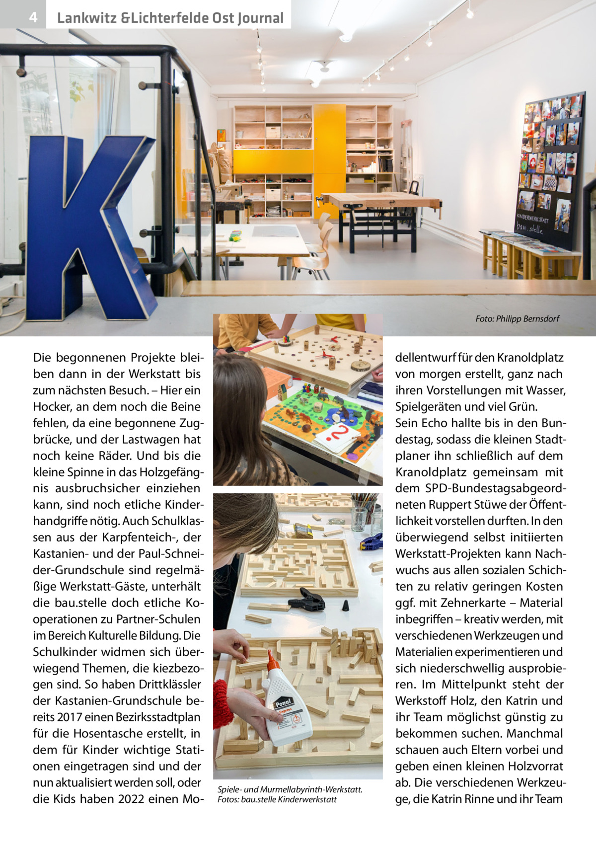 4  Lankwitz &Lichterfelde Ost Journal  �  Die begonnenen Projekte bleiben dann in der Werkstatt bis zum nächsten Besuch. – Hier ein Hocker, an dem noch die Beine fehlen, da eine begonnene Zugbrücke, und der Lastwagen hat noch keine Räder. Und bis die kleine Spinne in das Holzgefängnis ausbruchsicher einziehen kann, sind noch etliche Kinderhandgriffe nötig. Auch Schulklassen aus der Karpfenteich-, der Kastanien- und der Paul-Schneider-Grundschule sind regelmäßige Werkstatt-Gäste, unterhält die bau.stelle doch etliche Kooperationen zu Partner-Schulen im Bereich Kulturelle Bildung. Die Schulkinder widmen sich überwiegend Themen, die kiezbezogen sind. So haben Drittklässler der Kastanien-Grundschule bereits 2017 einen Bezirksstadtplan für die Hosentasche erstellt, in dem für Kinder wichtige Stationen eingetragen sind und der nun aktualisiert werden soll, oder die Kids haben 2022 einen Mo Spiele- und Murmellabyrinth-Werkstatt. Fotos: bau.stelle Kinderwerkstatt  Foto: Philipp Bernsdorf  dellentwurf für den Kranoldplatz von morgen erstellt, ganz nach ihren Vorstellungen mit Wasser, Spielgeräten und viel Grün. Sein Echo hallte bis in den Bundestag, sodass die kleinen Stadtplaner ihn schließlich auf dem Kranoldplatz gemeinsam mit dem SPD-Bundestagsabgeordneten Ruppert Stüwe der Öffentlichkeit vorstellen durften. In den überwiegend selbst initiierten Werkstatt-Projekten kann Nachwuchs aus allen sozialen Schichten zu relativ geringen Kosten ggf. mit Zehnerkarte – Material inbegriffen – kreativ werden, mit verschiedenen Werkzeugen und Materialien experimentieren und sich niederschwellig ausprobieren. Im Mittelpunkt steht der Werkstoff Holz, den Katrin und ihr Team möglichst günstig zu bekommen suchen. Manchmal schauen auch Eltern vorbei und geben einen kleinen Holzvorrat ab. Die verschiedenen Werkzeuge, die Katrin Rinne und ihr Team