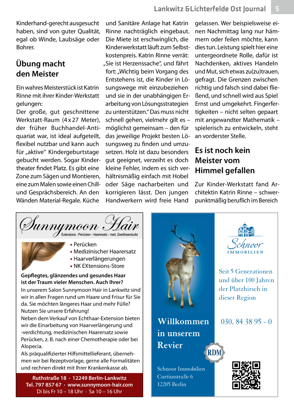 Lankwitz &Lichterfelde Ost Journal Kinderhand-gerecht ausgesucht haben, sind von guter Qualität, egal ob Winde, Laubsäge oder Bohrer.  Übung macht den Meister Ein wahres Meisterstück ist Katrin Rinne mit ihrer Kinder-Werkstatt gelungen: Der große, gut geschnittene Werkstatt-Raum (4 x 27  Meter), der früher Buchhandel-Antiquariat war, ist ideal aufgeteilt, flexibel nutzbar und kann auch für „aktive“ Kindergeburtstage gebucht werden. Sogar Kindertheater findet Platz. Es gibt eine Zone zum Sägen und Montieren, eine zum Malen sowie einen Chillund Gesprächsbereich. An den Wänden Material-Regale. Küche  und Sanitäre Anlage hat Katrin Rinne nachträglich eingebaut. Die Miete ist erschwinglich, die Kinderwerkstatt läuft zum Selbstkostenpreis. Katrin Rinne verrät: „Sie ist Herzenssache“, und fährt fort: „Wichtig beim Vorgang des Entstehens ist, die Kinder in Lösungswege mit einzubeziehen und sie in der unabhängigen Erarbeitung von Lösungsstrategien zu unterstützen.“ Das muss nicht schnell gehen, vielmehr gilt es – möglichst gemeinsam – den für das jeweilige Projekt besten Lösungsweg zu finden und umzusetzen. Holz ist dazu besonders gut geeignet, verzeiht es doch kleine Fehler, indem es sich verhältnismäßig einfach mit Hobel oder Säge nacharbeiten und korrigieren lässt. Den jungen Handwerkern wird freie Hand  gelassen. Wer beispielsweise einen Nachmittag lang nur hämmern oder feilen möchte, kann dies tun. Leistung spielt hier eine untergeordnete Rolle, dafür ist Nachdenken, aktives Handeln und Mut, sich etwas zu(zu)trauen, gefragt. Die Grenzen zwischen richtig und falsch sind dabei fließend, und schnell wird aus Spiel Ernst und umgekehrt. Fingerfertigkeiten – nicht selten gepaart mit angewandter Mathematik – spielerisch zu entwickeln, steht an vorderster Stelle.  Es ist noch kein Meister vom Himmel gefallen Zur Kinder-Werkstatt fand Architektin Katrin Rinne – schwerpunktmäßig beruflich im Bereich  • Perücken • Medizinischer Haarersatz • Haarverlängerungen • NK EXtensions-Store Gepflegtes, glänzendes und gesundes Haar ist der Traum vieler Menschen. Auch Ihrer? In unserem Salon Sunnymoon Hair in Lankwitz sind wir in allen Fragen rund um Haare und Frisur für Sie da. Sie möchten längeres Haar und mehr Fülle? Nutzen Sie unsere Erfahrung! Neben dem Verkauf von Echthaar-Extension bieten wir die Einarbeitung von Haarverlängerung und -verdichtung, medizinischen Haarersatz sowie Perücken, z. B. nach einer Chemotherapie oder bei Alopecia. Als präqualifizierter Hilfsmittellieferant, übernehmen wir bei Rezeptvorlage, gerne alle Formalitäten und rechnen direkt mit Ihrer Krankenkasse ab. Ruthstraße 18 · 12249 Berlin-Lankwitz Tel. 797 857 67 · www.sunnymoon-hair.com Di bis Fr 10 – 18 Uhr · Sa 10 – 16 Uhr  5  Seit 5 Generationen und über 100 Jahren der Platzhirsch in dieser Region  Willkommen in unserem Revier Schnoor Immobilien Curtiusstraße 6 12205 Berlin  030. 84 38 95 - 0