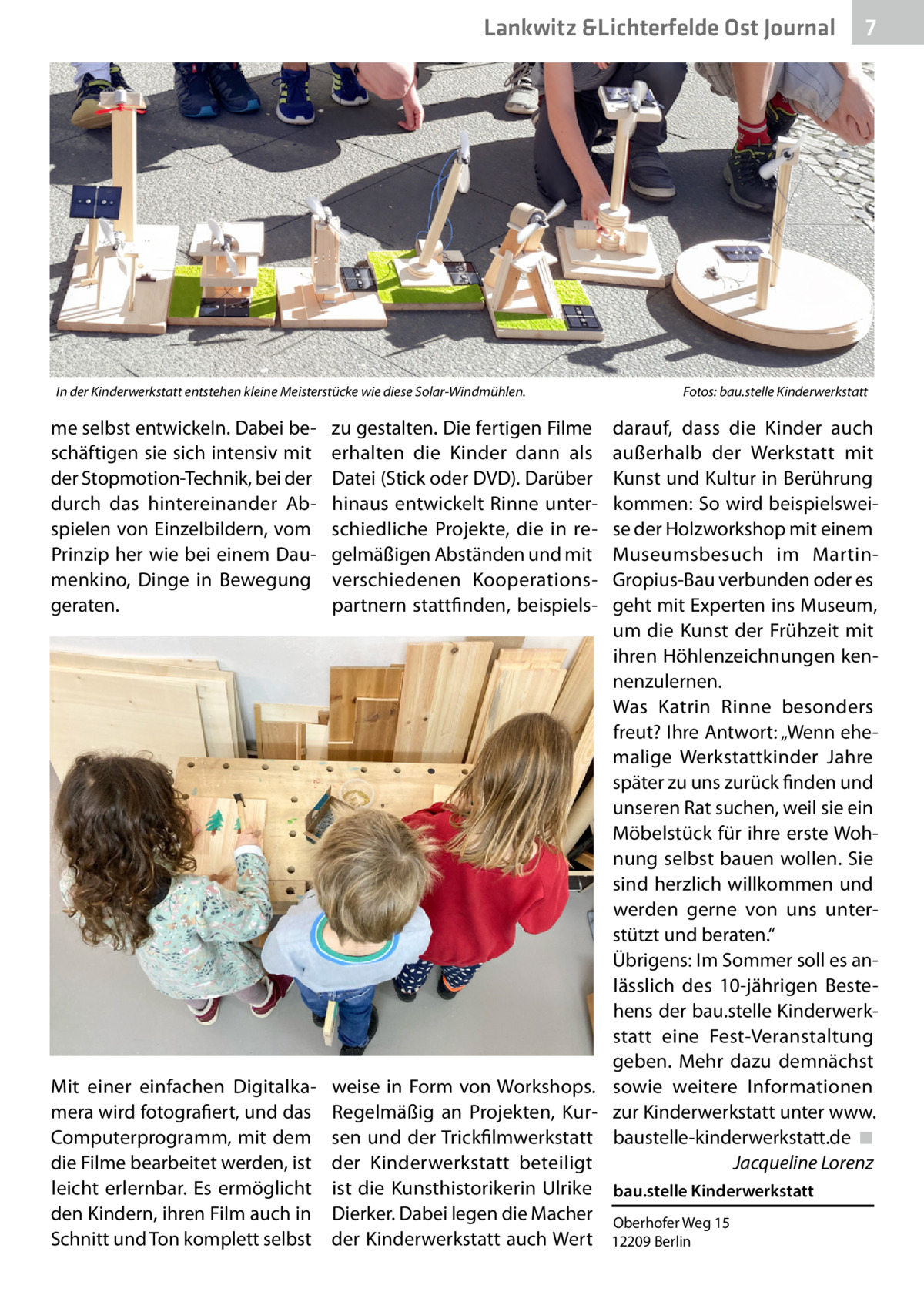 Lankwitz &Lichterfelde Ost Journal  In der Kinderwerkstatt entstehen kleine Meisterstücke wie diese Solar-Windmühlen.�  7 7  Fotos: bau.stelle Kinderwerkstatt  me selbst entwickeln. Dabei beschäftigen sie sich intensiv mit der Stopmotion-Technik, bei der durch das  hintereinander Abspielen von Einzelbildern, vom Prinzip her wie bei einem Daumenkino, Dinge in Bewegung geraten.  zu gestalten. Die fertigen Filme erhalten die Kinder dann als Datei (Stick oder DVD). Darüber hinaus entwickelt Rinne unterschiedliche Projekte, die in regelmäßigen Abständen und mit verschiedenen Kooperationspartnern stattfinden, beispiels darauf, dass die Kinder auch außerhalb der Werkstatt mit Kunst und Kultur in Berührung kommen: So wird beispielsweise der Holzworkshop mit einem Museumsbesuch im MartinGropius-Bau verbunden oder es geht mit Experten ins Museum, um die Kunst der Frühzeit mit ihren Höhlenzeichnungen kennenzulernen. Was Katrin Rinne besonders freut? Ihre Antwort: „Wenn ehemalige Werkstattkinder Jahre später zu uns zurück finden und unseren Rat suchen, weil sie ein Möbelstück für ihre erste Wohnung selbst bauen wollen. Sie sind herzlich willkommen und werden gerne von uns unterstützt und beraten.“ Übrigens: Im Sommer soll es anlässlich des 10-jährigen Bestehens der bau.stelle Kinderwerkstatt eine Fest-Veranstaltung geben. Mehr dazu demnächst sowie weitere Informationen zur Kinderwerkstatt unter www. baustelle-kinderwerkstatt.de� ◾ � Jacqueline Lorenz  Mit einer einfachen Digitalkamera wird fotografiert, und das Computerprogramm, mit dem die Filme bearbeitet werden, ist leicht erlernbar. Es ermöglicht den Kindern, ihren Film auch in Schnitt und Ton komplett selbst  weise in Form von Workshops. Regelmäßig an Projekten, Kursen und der Trickfilmwerkstatt der Kinderwerkstatt beteiligt ist  die Kunsthistorikerin Ulrike bau.stelle Kinderwerkstatt Dierker. Dabei legen die Macher Oberhofer Weg 15 der Kinderwerkstatt auch Wert 12209 Berlin
