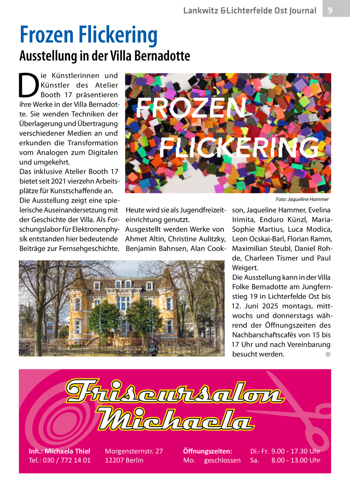 Lankwitz &Lichterfelde Ost Journal  9  Frozen Flickering  Ausstellung in der Villa Bernadotte  D  ie Künstlerinnen und Künstler des Atelier Booth 17 präsentieren ihre Werke in der Villa Bernadotte. Sie wenden Techniken der Überlagerung und Übertragung verschiedener Medien an und erkunden die Transformation vom Analogen zum Digitalen und umgekehrt. Das inklusive Atelier Booth  17 bietet seit 2021 vierzehn Arbeitsplätze für Kunstschaffende an. Die Ausstellung zeigt eine spielerische Auseinandersetzung mit der Geschichte der Villa. Als Forschungslabor für Elektronenphysik entstanden hier bedeutende Beiträge zur Fernsehgeschichte.  Inh.: Michaela Thiel Tel.: 030 / 772 14 01  �  Foto: Jaqueline Hammer  Heute wird sie als Jugendfreizeiteinrichtung genutzt. Ausgestellt werden Werke von Ahmet Altin, Christine Aulitzky, Benjamin Bahnsen, Alan Cook Morgensternstr. 27 12207 Berlin  son, Jaqueline Hammer, Evelina Irimita, Enduro Künzl, MariaSophie Martius, Luca Modica, Leon Ocskai-Barl, Florian Ramm, Maximilian Steubl, Daniel Rohde, Charleen Tismer und Paul Weigert. Die Ausstellung kann in der Villa Folke Bernadotte am Jungfernstieg 19 in Lichterfelde Ost bis 12.  Juni 2025 montags, mittwochs und donnerstags während der Öffnungszeiten des Nachbarschaftscafés von 15 bis 17 Uhr und nach Vereinbarung besucht werden.� ◾  Öﬀnungszeiten: Mo. geschlossen  Di.- Fr. 9.00 - 17.30 Uhr Sa. 8.00 - 13.00 Uhr