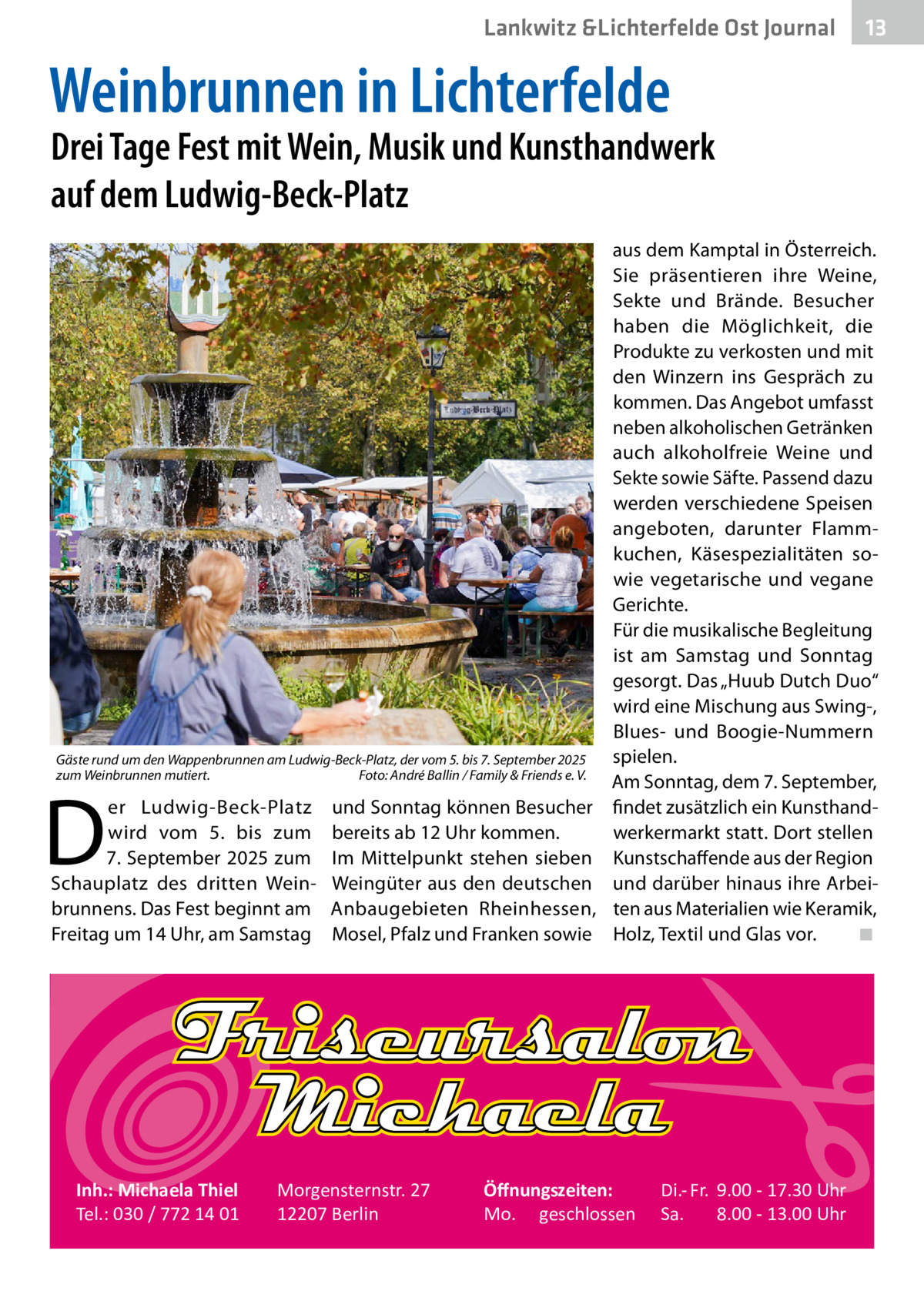 Lankwitz &Lichterfelde Ost Journal  13 13  Weinbrunnen in Lichterfelde  Drei Tage Fest mit Wein, Musik und Kunsthandwerk auf dem Ludwig-Beck-Platz  Gäste rund um den Wappenbrunnen am Ludwig-Beck-Platz, der vom 5. bis 7. September 2025 zum Weinbrunnen mutiert. � Foto: André Ballin / Family & Friends e. V.  D  er Ludwig-Beck-Platz wird vom 5. bis zum 7. September 2025 zum Schauplatz des dritten Weinbrunnens. Das Fest beginnt am Freitag um 14 Uhr, am Samstag  Inh.: Michaela Thiel Tel.: 030 / 772 14 01  und Sonntag können Besucher bereits ab 12 Uhr kommen. Im Mittelpunkt stehen sieben Weingüter aus den deutschen Anbaugebieten Rheinhessen, Mosel, Pfalz und Franken sowie  Morgensternstr. 27 12207 Berlin  aus dem Kamptal in Österreich. Sie präsentieren ihre Weine, Sekte und Brände. Besucher haben die Möglichkeit, die Produkte zu verkosten und mit den Winzern ins Gespräch zu kommen. Das Angebot umfasst neben alkoholischen Getränken auch alkoholfreie Weine und Sekte sowie Säfte. Passend dazu werden verschiedene Speisen angeboten, darunter Flammkuchen, Käsespezialitäten sowie vegetarische und vegane Gerichte. Für die musikalische Begleitung ist am Samstag und Sonntag gesorgt. Das „Huub Dutch Duo“ wird eine Mischung aus Swing-, Blues- und Boogie-Nummern spielen. Am Sonntag, dem 7. September, findet zusätzlich ein Kunsthandwerkermarkt statt. Dort stellen Kunstschaffende aus der Region und darüber hinaus ihre Arbeiten aus Materialien wie Keramik, Holz, Textil und Glas vor.� ◾  Öﬀnungszeiten: Mo. geschlossen  Di.- Fr. 9.00 - 17.30 Uhr Sa. 8.00 - 13.00 Uhr