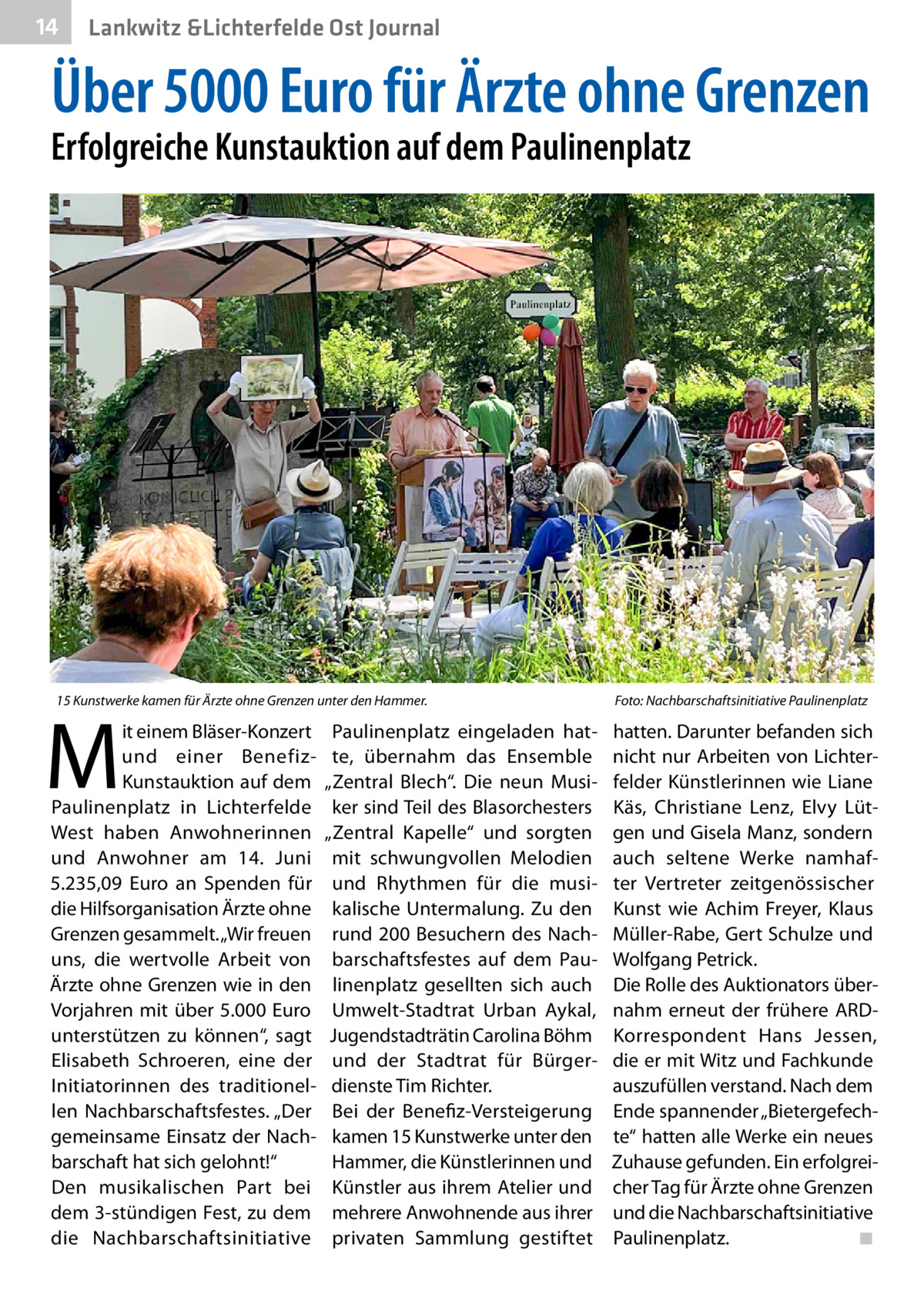14  Lankwitz &Lichterfelde Ost Journal  Über 5000 Euro für Ärzte ohne Grenzen  Erfolgreiche Kunstauktion auf dem Paulinenplatz  15 Kunstwerke kamen für Ärzte ohne Grenzen unter den Hammer. �  M  it einem Bläser-Konzert und einer BenefizKunstauktion auf dem Paulinenplatz in Lichterfelde West haben Anwohnerinnen und Anwohner am 14.  Juni 5.235,09  Euro an Spenden für die Hilfsorganisation Ärzte ohne Grenzen gesammelt. „Wir freuen uns, die wertvolle Arbeit von Ärzte ohne Grenzen wie in den Vorjahren mit über 5.000  Euro unterstützen zu können“, sagt Elisabeth Schroeren, eine der Initiatorinnen des traditionellen Nachbarschaftsfestes. „Der gemeinsame Einsatz der Nachbarschaft hat sich gelohnt!“ Den musikalischen Part bei dem 3-stündigen Fest, zu dem die Nachbarschaftsinitiative  Paulinenplatz eingeladen hatte, übernahm das Ensemble „Zentral Blech“. Die neun Musiker sind Teil des Blasorchesters „Zentral Kapelle“ und sorgten mit schwungvollen Melodien und Rhythmen für die musikalische Untermalung. Zu den rund 200 Besuchern des Nachbarschaftsfestes auf dem Paulinenplatz gesellten sich auch Umwelt-Stadtrat Urban Aykal, Jugendstadträtin Carolina Böhm und der Stadtrat für Bürgerdienste Tim Richter. Bei der Benefiz-Versteigerung kamen 15 Kunstwerke unter den Hammer, die Künstlerinnen und Künstler aus ihrem Atelier und mehrere Anwohnende aus ihrer privaten Sammlung gestiftet  Foto: Nachbarschaftsinitiative Paulinenplatz  hatten. Darunter befanden sich nicht nur Arbeiten von Lichterfelder Künstlerinnen wie Liane Käs, Christiane Lenz, Elvy Lütgen und Gisela Manz, sondern auch seltene Werke namhafter Vertreter zeitgenössischer Kunst wie Achim Freyer, Klaus Müller-Rabe, Gert Schulze und Wolfgang Petrick. Die Rolle des Auktionators übernahm erneut der frühere ARDKorrespondent Hans Jessen, die er mit Witz und Fachkunde auszufüllen verstand. Nach dem Ende spannender „Bietergefechte“ hatten alle Werke ein neues Zuhause gefunden. Ein erfolgreicher Tag für Ärzte ohne Grenzen und die Nachbarschaftsinitiative Paulinenplatz.� ◾