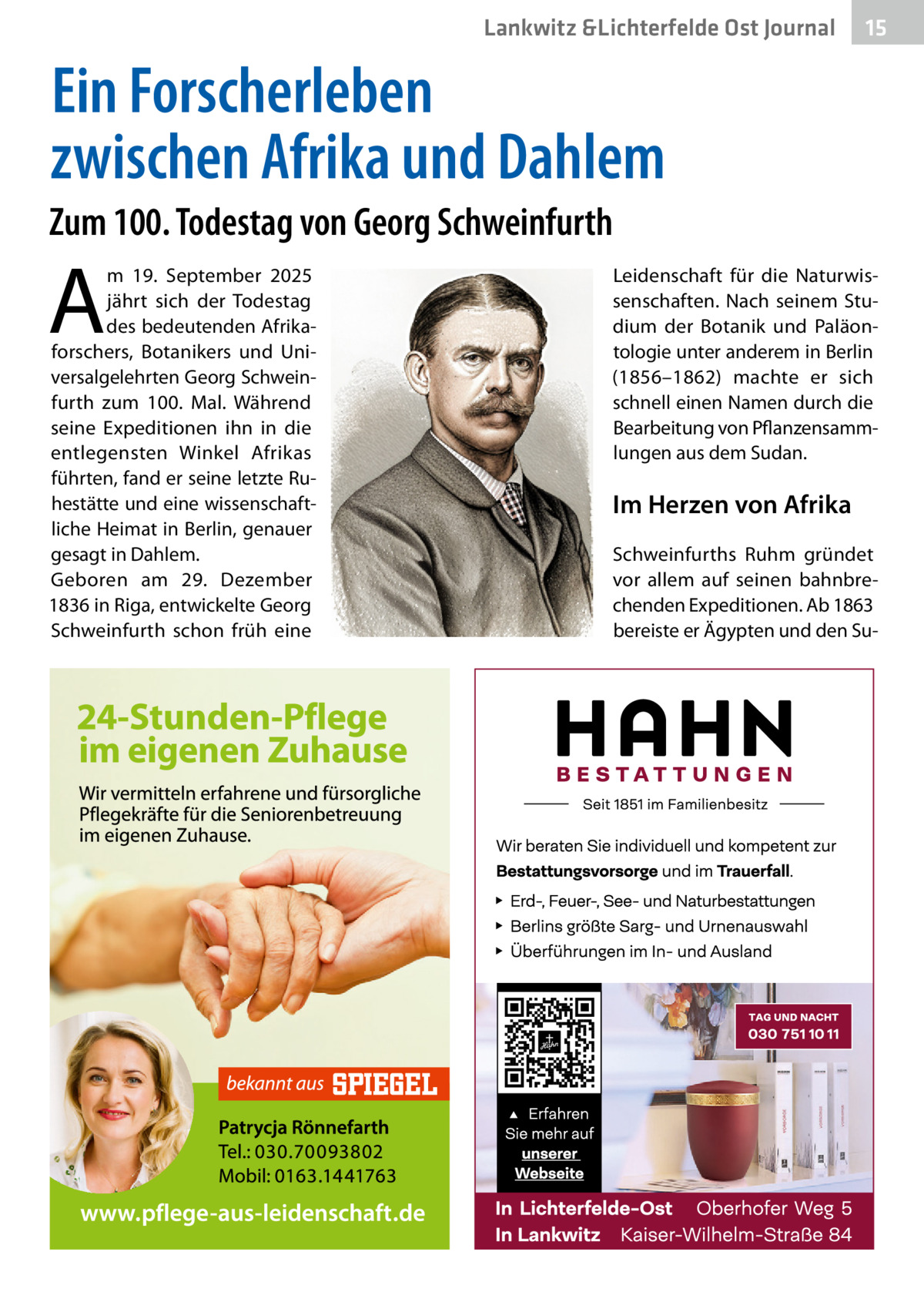 Lankwitz &Lichterfelde Ost Journal  15 15  Ein Forscherleben zwischen Afrika und Dahlem Zum 100. Todestag von Georg Schweinfurth  A  m 19.  September 2025 jährt sich der Todestag des bedeutenden Afrikaforschers, Botanikers und Universalgelehrten Georg Schweinfurth zum 100. Mal. Während seine Expeditionen ihn in die entlegensten Winkel Afrikas führten, fand er seine letzte Ruhestätte und eine wissenschaftliche Heimat in Berlin, genauer gesagt in Dahlem. Geboren am 29.  Dezember 1836 in Riga, entwickelte Georg Schweinfurth schon früh eine  Leidenschaft für die Naturwissenschaften. Nach seinem Studium der Botanik und Paläontologie unter anderem in Berlin (1856–1862) machte er sich schnell einen Namen durch die Bearbeitung von Pflanzensammlungen aus dem Sudan.  Im Herzen von Afrika Schweinfurths Ruhm gründet vor allem auf seinen bahnbrechenden Expeditionen. Ab 1863 bereiste er Ägypten und den S